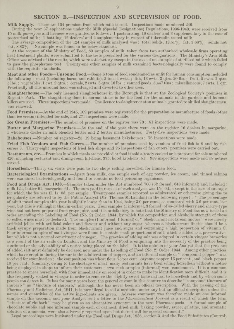 9 SECTION E.—INSPECTION AND SUPERVISION OF FOOD. Milk Supply.—There are 154 premises from which milk is sold. Inspections made numbered 246. During the year 37 applications under the Milk (Special Designations) Regulations, 1936-1943, were received from 15 milk purveyors and licences were granted as follows: 1 pasteurising, 18 dealers' and 3 supplementary in the case of pasteurised milk; 1 bottling, 12 dealers' and 2 supplementary in respect of tuberculin tested milk. The average composition of the 124 samples of milk analysed was: total solids, 12.51%; fat, 3.68%; solids not fat, 8.83%. No sample was found to be below standard. At the request of the Ministry of Food, 80 samples of milk, taken from two authorised wholesale firms operating heat-treatment plants, were submitted to the tests prescribed for the various designations. The Ministry's Area Milk Officer was advised of the results, which were satisfactory except in the case of one sample of sterilised milk which failed to pass the phosphatase test. Twenty-one other samples of milk examined bacteriologically were found to comply with the requisite standards. Meat and other Foods—Unsound Food.—Some 6 tons of food condemned as unfit for human consumption included the following: meat (including bacon and rabbits), 2 tons 4 cwts.; fish, 13 cwts. 3 qtrs. 20 lbs.; fruit, 5 cwts. 2 qtrs. 5 lbs.; vegetables, 1 cwt. 2 qtrs.; cereals, 2 cwts. 3 qtrs. 16 lbs.; canned goods, 5,447 tins; miscellaneous, 7 cwts. 1 qtr. Practically all this unsound food was salvaged and diverted to other uses. Slaughterhouse.—The only licensed slaughterhouse in the Borough is that at the Zoological Society's premises in Regent's Park. The slaughtering done in normal times is for the food for the animals in the gardens and humane killers are used. Three inspections were made. One licence to slaughter or stun animals, granted to skilled slaughtermen, was renewed. Food Premises.—At the end of 1945, 109 premises were registered for the preparation or manufacture of foods (other than ice cream) intended for sale, and 271 inspections were made. Ice Cream Premises.—The number of premises on the register was 73; 81 inspections were made. Butter and Margarine Premises.—At the end of the year there were on the register 16 dealers in margarine, 1 wholesale dealer in milk-blended butter and 2 butter manufacturers. Forty-five inspections were made. Bakehouses.—Number on register—25, 19 being basement bakehouses; 76 inspections were made. Fried Fish Vendors and Fish Curers.—The number of premises used by vendors of fried fish is 8 and by fish curers 3. Thirty-eight inspections of fried fish shops and 25 inspections of fish curers' premises were carried out. Restaurants, etc.—Premises in which meals are provided or food is sold already cooked or is prepared for sale numbered 426, including resturant and dining-room kitchens, 375, hotel kitchens, 51: 958 inspections were made and 58 notices served. Horseflesh.—Thirty-six visits were paid to two shops selling horseflesh for human food. Bacteriological Examinations.—Apart from milk, one sample each of egg powder, ice cream, and tinned salmon were examined bacteriologically and found to contain no food poisoning organisms. Food and Drugs Act, 1938.—Samples taken under the Act numbered 700 (52 formal, 648 informal) and included: milk 124, butter 91, margarine 61. The sum paid in respect of each analysis was 15s. 0d., except in the case of sausages for which the fee was £1 Is. Od. per sample. Twenty-one samples reported as adulterated or otherwise giving rise to irregularity are referred to by the Public Analyst (Mr. Thomas McLachlan) in the following report:  The percentage of adulterated samples this year is slightly lower than in 1944, being 3.0 per cent., as compared with 3.6 per cent, last year, but this is still higher than in earlier years. Four samples (1 informal, 3 formal) of so-called sherry and sherry-type wine had not been prepared from grape juice, and it is satisfactory to note that the Ministry of Food has now issued an order amending the Labelling of Food (No. 2) Order, 1944, by which the composition and alcoholic strength of these so-called wines must be declared. Two samples (1 informal, 1 formal) of  blackcurrant nectarean linctus  were merely artificial jellies with artificial colour and flavour and without any sugar, whereas a blackcurrant linctus should be a thick syrupy preparation made from blackcurrant juice and sugar and containing a high proportion of vitamin C. Four informal samples of malt vinegar were found to contain small proportions of salt, which is added as a preservative, but which is not a normal constituent of vinegar. The practice of adding salt was adopted in certain vinegar breweries as a result of the air-raids on London, and the Ministry of Food is enquiring into the necessity of the practice being continued or the advisability of a notice l?eing placed on the label. It is the opinion of your Analyst that the presence of added salt must definitely be declared now under the Labelling of Food (No. 2) Order, 1944. Among other practices which have crept in during the war is the adulteration of pepper, and an informal sample of  compound pepper  was received for examination; the composition was wheat flour 75 per cent., cayenne pepper 15 per cent., and black pepper 10 per cent. Similarly, owing to the shortage of meat, many restaurants have been selling horseflesh without a notice being displayed in shops to inform their customers; two such samples (informal) were condemned. It is a common practice to smear horseflesh with flour immediately on receipt in order to make its identification more difficult, and it is also frequently soaked in vinegar in order to remove the slightly sweet taste natural to horseflesh and by which some people can detect it. It has for many years been the general custom in this country to describe  compound tincture of rhubarb as tincture of rhubarb, although this has never been an official description. With the passing of the Pharmacy and Medicines Act, 1941, it is now illegal to sell a medicine under any but an official description unless the names and quantities of the active ingredients are given. Adverse comment was therefore made on one informal sample on this account, and your Analyst sent a letter to the Pharmaceutical Journal as a result of which the term tincture of rhubarb may be given as an alternative synonym in the next Pharmacopoeia. A formal sample of chocolate oublis and one informal sample each of oatmeal, dried milk, baking powder, sauce, gelatine, and aromatic solution of ammonia, were also adversely reported upon but do not call for special comment. Legal proceedings were instituted under the Food and Drugs Act, 1938, section 3, and the Food Substitutes (Control)