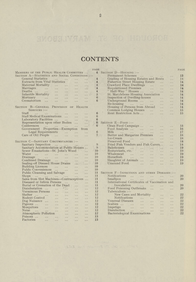 2 CONTENTS page page Members of the Public Health Committee 4 Section D—Housing :— Section A—Statistics and Social Conditions :— Permanent Schemes 13 General Statistics 4 Grading of Housing Estates and Rents 14 Extracts from Vital Statistics 4 Fisherton Street Housing Estate 14 Maternal Mortality 4 Crawford Place Dwellings . 14 Marriages 4 Requisitioned Premises . 14 Deaths 4  Half-Way Houses 14 Infantile Mortality 5 St. Marylebone Housing Association 14 Mortuary 6 Inspection of Dwelling-houses 14 Crematorium . 6 Underground Rooms 14 Re-housing . 14 Section B—General Provision of Health Housing of Persons from Abroad 14 Services :— Common Lodging Houses 15 Staff 6 Rent Restriction Acts 15 Staff Medical Examinations 6 Laboratory Facilities 6 Representation upon other Bodies 6 Section E—Food:— Conferences 6 Clean Food Campaign 15 Government Properties—Exemption from Food Analysis 16 Legal Requirements 6 Milk . 17 Care of Old People . 7 Butter and Margarine Premises 18 Ice-Cream 18 Section C—Sanitary Circumstances :— Preserved Food . 18 Sanitary Inspection 9 Fried Fish Vendors and Fish Curers 18 Sanitary Accommodation at Public Houses 9 Bakehouses . 19 Sewer Emanations—St. John's Wood 10 Restaurants, etc. 19 Water 10 Whalemeat 19 Drainage . 10 Horseflesh 19 Combined Drainage 10 Slaughter of Animals 19 Sealing-off Disused House Drains 10 Unsound Food 19 Building Licences 10 Public Conveniences 10 Public Cleansing and Salvage 11 Section F—Infectious and other Diseases:— Shops 11 Notifications .. 20 Sales from Slot Machines—Contraceptives 11 Smallpox 20 Diseased or Infirm Persons. 11 International Certificates of Vaccination and Burial or Cremation of the Dead 11 Inoculation . 20 Disinfestation 12 Food Poisoning Outbreaks 20 Verminous Persons 12 Tuberculosis :— Shelter 12 New Cases and Mortality 22 Rodent Control 12 Notifications 22 Dog Nuisance 12 Venereal Diseases 22 Pigeons 12 Scabies ... 22 Mosquitoes 12 Impetigo 22 Noise 12 Disinfection 22 Atmospheric Pollution 12 Bacteriological Examinations 22 Poisons 13 Factories 13