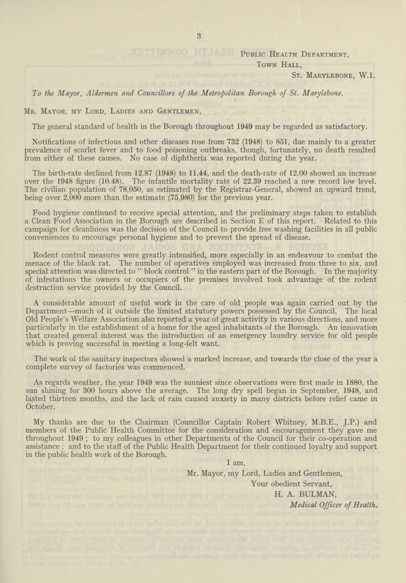 3 Public Health Department, Town Hall, St. Marylebone, W.l. To the Mayor, Aldermen and Councillors of the Metropolitan Borough of St. Marylebone. Mr. Mayor, my Lord, Ladies and Gentlemen, The general standard of health in the Borough throughout 1949 may be regarded as satisfactory. Notifications of infectious and other diseases rose from 732 (1948) to 851, due mainly to a greater prevalence of scarlet fever and to food poisoning outbreaks, though, fortunately, no death resulted from either of these causes. No case of diphtheria was reported during the year. The birth-rate declined from 12.87 (1948) to 11.44, and the death-rate of 12.00 showed an increase over the 1948 figure (10.48). The infantile mortality rate of 22.39 reached a new record low level. The civilian population of 78,050, as estimated by the Registrar-General, showed an upward trend, being over 2,000 more than the estimate (75,980) for the previous year. Food hygiene continued to receive special attention, and the preliminary steps taken to establish a Clean Food Association in the Borough are described in Section E of this report. Related to this campaign for cleanliness was the decision of the Council to provide free washing facilities in all public conveniences to encourage personal hygiene and to prevent the spread of disease. Rodent control measures were greatly intensified, more especially in an endeavour to combat the menace of the black rat. The number of operatives employed was increased from three to six, and special attention was directed to block control in the eastern part of the Borough. In the majority of infestations the owners or occupiers of the premises involved took advantage of the rodent destruction service provided by the Council. A considerable amount of useful work in the care of old people was again carried out by the Department—much of it outside the limited statutory powers possessed by the Council. The local Old People's Welfare Association also reported a year of great activity in various directions, and more particularly in the establishment of a home for the aged inhabitants of the Borough. An innovation that created general interest was the introduction of an emergency laundry service for old people which is proving successful in meeting a long-felt want. The work of the sanitary inspectors showed a marked increase, and towards the close of the year a complete survey of factories was commenced. As regards weather, the year 1949 was the sunniest since observations were first made in 1880, the sun shining for 300 hours above the average. The long dry spell began in September, 1948, and lasted thirteen months, and the lack of rain caused anxiety in many districts before relief came in October. My thanks are due to the Chairman (Councillor Captain Robert Whitney, M.B.E., J.P.) and members of the Public Health Committee for the consideration and encouragement they gave me throughout 1949 ; to my colleagues in other Departments of the Council for their co-operation and assistance ; and to the staff of the Public Health Department for their continued loyalty and support in the public health work of the Borough. I am, Mr. Mayor, my Lord, Ladies and Gentlemen, Your obedient Servant, H. A. BULMAN, Medical Officer of Health,