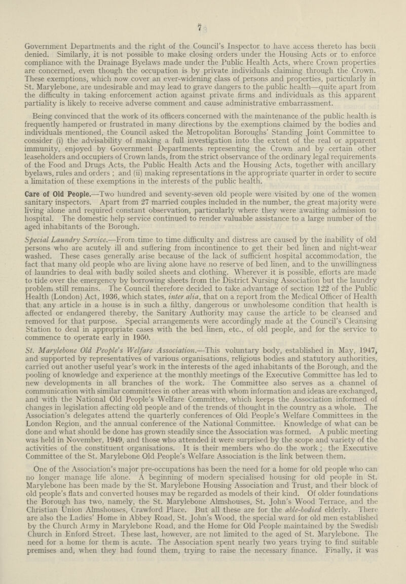 7 Government Departments and the right of the Council's Inspector to have access thereto has beeil denied. Similarly, it is not possible to make closing orders under the Housing Acts or to enforce compliance with the Drainage Byelaws made under the Public Health Acts, where Crown properties are concerned, even though the occupation is by private individuals claiming through the Crown. These exemptions, which now cover an ever-widening class of persons and properties, particularly in St. Marylebone, are undesirable and may lead to grave dangers to the public health—quite apart from the difficulty in taking enforcement action against private firms and individuals as this apparent partiality is likely to receive adverse comment and cause administrative embarrassment. Being convinced that the work of its officers concerned with the maintenance of the public health is frequently hampered or frustrated in many directions by the exemptions claimed by the bodies and individuals mentioned, the Council asked the Metropolitan Boroughs' Standing Joint Committee to consider (i) the advisability of making a full investigation into the extent of the real or apparent immunity, enjoyed by Government Departments representing the Crown and by certain other leaseholders and occupiers of Crown lands, from the strict observance of the ordinary legal requirements of the Food and Drugs Acts, the Public Health Acts and the Housing Acts, together with ancillary byelaws, rules and orders ; and (ii) making representations in the appropriate quarter in order to secure a limitation of these exemptions in the interests of the public health. Care of Old People.—Two hundred and seventy-seven old people were visited by one of the women sanitary inspectors. Apart from 27 married couples included in the number, the great majority were living alone and required constant observation, particularly where they were awaiting admission to hospital. The domestic help service continued to render valuable assistance to a large number of the aged inhabitants of the Borough. Special Laundry Service.—From time to time difficulty and distress are caused by the inability of old persons who are acutely ill and suffering from incontinence to get their bed linen and night-wear washed. These cases generally arise because of the lack of sufficient hospital accommodation, the fact that many old people who are living alone have no reserve of bed linen, and to the unwillingness of laundries to deal with badly soiled sheets and clothing. Wherever it is possible, efforts are made to tide over the emergency by borrowing sheets from the District Nursing Association but the laundry problem still remains. The Council therefore decided to take advantage of section 122 of the Public Health (London) Act, 1936, which states, inter alia, that on a report from the Medical Officer of Health that any article in a house is in such a filthy, dangerous or unwholesome condition that health is affected or endangered thereby, the Sanitary Authority may cause the article to be cleansed and removed for that purpose. Special arrangements were accordingly made at the Council's Cleansing Station to deal in appropriate cases with the bed linen, etc., of old people, and for the service to commence to operate early in 1950. St. Marylebone Old People's Welfare Association.—This voluntary body, established in May, 1947, and supported by representatives of various organisations, religious bodies and statutory authorities, carried out another useful year's work in the interests of the aged inhabitants of the Borough, and the pooling of knowledge and experience at the monthly meetings of the Executive Committee has led to new developments in all branches of the work. The Committee also serves as a channel of communication with similar committees in other areas with whom information and ideas are exchanged, and with the National Old People's Welfare Committee, which keeps the Association informed of changes in legislation affecting old people and of the trends of thought in the country as a whole. The Association's delegates attend the quarterly conferences of Old People's Welfare Committees in the London Region, and the annual conference of the National Committee. Knowledge of what can be done and what should be done has grown steadily since the Association was formed. A public meeting was held in November, 1949, and those who attended it were surprised by the scope and variety of the activities of the constituent organisations. It is their members who do the work ; the Executive Committee of the St. Marylebone Old People's Welfare Association is the link between them. One of the Association's major pre-occupations has been the need for a home for old people who can no longer manage life alone. A beginning of modern specialised housing for old people in St. Marylebone has been made by the St. Marylebone Housing Association and Trust, and their block of old people's flats and converted houses may be regarded as models of their kind. Of older foundations the Borough has two, namely, the St. Marylebone Almshouses, St. John's Wood Terrace, and the Christian Union Almshouses, Crawford Place. But all these are for the able-bodied elderly. There are also the Ladies' Home in Abbey Road, St. John's Wood, the special ward for old men established by the Church Army in Marylebone Road, and the Home for Old People maintained by the Swedish Church in Enford Street. These last, however, are not limited to the aged of St. Marylebone. The need for a home for them is acute. The Association spent nearly two years trying to find suitable premises and, when they had found them, trying to raise the necessary finance. Finally, it was