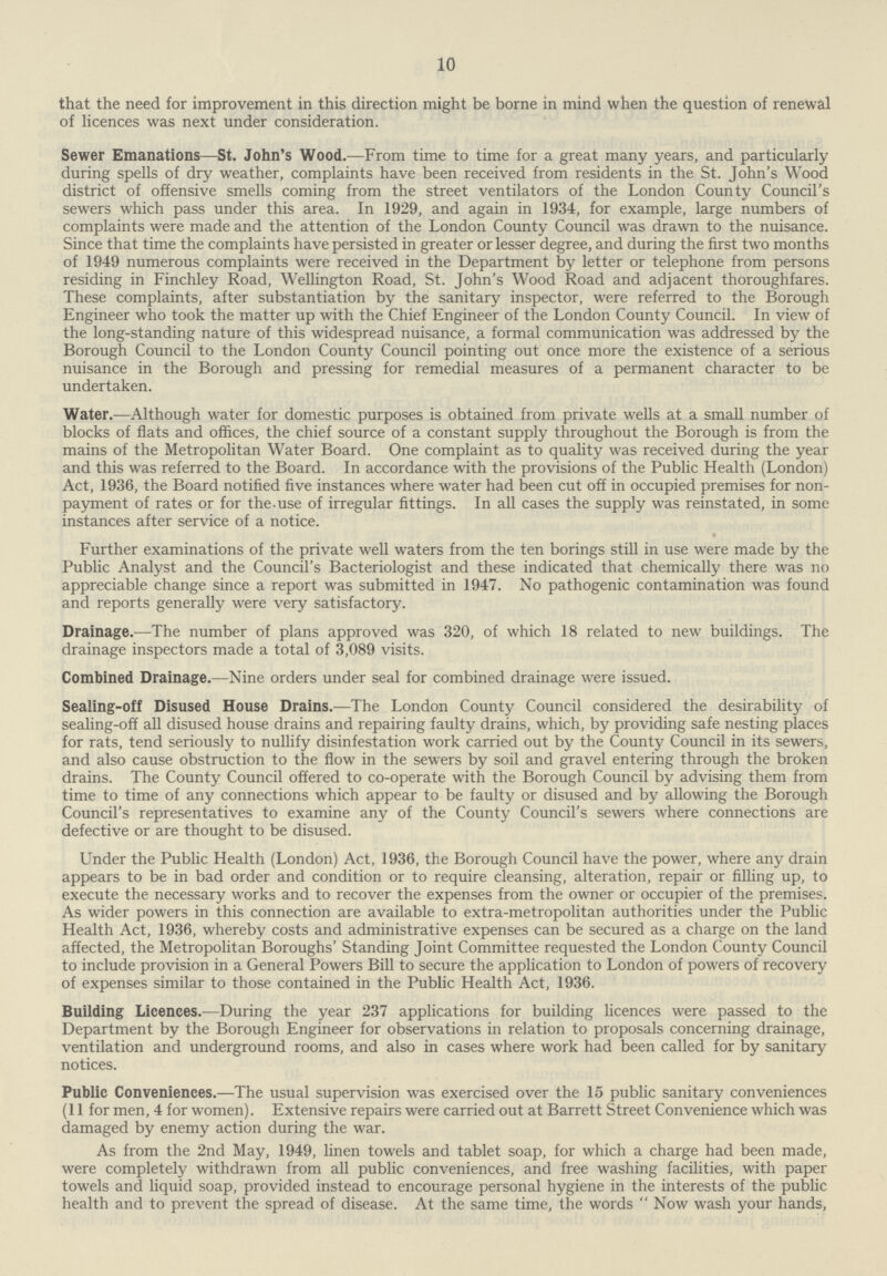 10 that the need for improvement in this direction might be borne in mind when the question of renewal of licences was next under consideration. Sewer Emanations—St. John's Wood.—From time to time for a great many years, and particularly during spells of dry weather, complaints have been received from residents in the St. John's Wood district of offensive smells coming from the street ventilators of the London County Council's sewers which pass under this area. In 1929, and again in 1934, for example, large numbers of complaints were made and the attention of the London County Council was drawn to the nuisance. Since that time the complaints have persisted in greater or lesser degree, and during the first two months of 1949 numerous complaints were received in the Department by letter or telephone from persons residing in Finchley Road, Wellington Road, St. John's Wood Road and adjacent thoroughfares. These complaints, after substantiation by the sanitary inspector, were referred to the Borough Engineer who took the matter up with the Chief Engineer of the London County Council. In view of the long-standing nature of this widespread nuisance, a formal communication was addressed by the Borough Council to the London County Council pointing out once more the existence of a serious nuisance in the Borough and pressing for remedial measures of a permanent character to be undertaken. Water.—Although water for domestic purposes is obtained from private wells at a small number of blocks of flats and offices, the chief source of a constant supply throughout the Borough is from the mains of the Metropolitan Water Board. One complaint as to quality was received during the year and this was referred to the Board. In accordance with the provisions of the Public Health (London) Act, 1936, the Board notified five instances where water had been cut off in occupied premises for non payment of rates or for the use of irregular fittings. In all cases the supply was reinstated, in some instances after service of a notice. Further examinations of the private well waters from the ten borings still in use were made by the Public Analyst and the Council's Bacteriologist and these indicated that chemically there was no appreciable change since a report was submitted in 1947. No pathogenic contamination was found and reports generally were very satisfactory. Drainage.—The number of plans approved was 320, of which 18 related to new buildings. The drainage inspectors made a total of 3,089 visits. Combined Drainage.—Nine orders under seal for combined drainage were issued. Sealing-off Disused House Drains.—The London County Council considered the desirability of sealing-off all disused house drains and repairing faulty drains, which, by providing safe nesting places for rats, tend seriously to nullify disinfestation work carried out by the County Council in its sewers, and also cause obstruction to the flow in the sewers by soil and gravel entering through the broken drains. The County Council offered to co-operate with the Borough Council by advising them from time to time of any connections which appear to be faulty or disused and by allowing the Borough Council's representatives to examine any of the County Council's sewers where connections are defective or are thought to be disused. Under the Public Health (London) Act, 1936, the Borough Council have the power, where any drain appears to be in bad order and condition or to require cleansing, alteration, repair or filling up, to execute the necessary works and to recover the expenses from the owner or occupier of the premises. As wider powers in this connection are available to extra-metropolitan authorities under the Public Health Act, 1936, whereby costs and administrative expenses can be secured as a charge on the land affected, the Metropolitan Boroughs' Standing Joint Committee requested the London County Council to include provision in a General Powers Bill to secure the application to London of powers of recovery of expenses similar to those contained in the Public Health Act, 1936. Building Licences.—During the year 237 applications for building licences were passed to the Department by the Borough Engineer for observations in relation to proposals concerning drainage, ventilation and underground rooms, and also in cases where work had been called for by sanitary notices. Public Conveniences.—The usual supervision was exercised over the 15 public sanitary conveniences (11 for men, 4 for women). Extensive repairs were carried out at Barrett Street Convenience which was damaged by enemy action during the war. As from the 2nd May, 1949, linen towels and tablet soap, for which a charge had been made, were completely withdrawn from all public conveniences, and free washing facilities, with paper towels and liquid soap, provided instead to encourage personal hygiene in the interests of the public health and to prevent the spread of disease. At the same time, the words Now wash your hands,