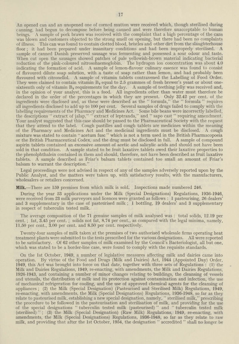 17 An opened can and an unopened one of corned mutton were received which, though sterilised during canning, had begun to decompose before being canned and were therefore unacceptable to human beings. A sample of pork brawn was received with the complaint that a high percentage of the cans was blown and customers objected to the strong smell on opening, but there had been no complaints of illness. This can was found to contain clotted blood, bristles and other dirt from the slaughterhouse floor; it had been prepared under insanitary conditions and had been improperly sterilised. A sample of canned Danish preserved sausage was fermenting and possessed a sour odour and taste. When cut open the sausages showed patches of pale yellowish-brown material indicating bacterial reduction of the pink-coloured nitrosohaemoglobin. The hydrogen ion concentration was about 4.0 indicating the formation of acid. A sample of lemon-flavour culinary essence was found to consist of flavoured dilute soap solution, with a taste of soap rather than lemon, and had probably been flavoured with citronellol. A sample of vitamin tablets contravened the Labelling of Food Order. They were claimed to contain vitamin B2 equal to 2.5 grammes of fresh brewer's yeast or about one sixteenth only of vitamin B2 requirements for the day. A sample of teething jelly was received and, in the opinion of your analyst, this is a food. All ingredients other than water must therefore be declared in the order of the percentages in which they are present. Only 32.42per cent. of the ingredients were disclosed and, as these were described as the formula, the  formula  requires all ingredients disclosed to add up to 100 per cent. Several samples of drugs failed to comply with the labelling requirements of the Pharmacy and Medicines Act. Some bile beans were incorrectly labelled, the descriptions extract of jalap, extract of leptranda, and sapo cast requiring amendment. Your analyst suggested that this case should be passed to the Pharmaceutical Society with the request that they attend to the label. Cough pastilles and cough tablets are medicines within the meaning of the Pharmacy and Medicines Act and the medicinal ingredients must be disclosed. A cough mixture was stated to contain acetum fusc which is not a term used in the British Pharmacopoeia or the British Pharmaceutical Codex, and the drug must be disclosed in full. A sample of compound aspirin tablets contained an excessive amount of acetic and salicylic acids and should not have been sold in that condition. A sample stated to be fruit laxative tablets owed their laxative properties to the phenolphthalein contained in them and should, therefore, not have been described as fruit laxative tablets. A sample described as Friar's balsam tablets contained too small an amount of Friar's balsam to warrant the description. Legal proceedings were not advised in respect of any of the samples adversely reported upon by the Public Analyst, and the matters were taken up, with satisfactory results, with the manufacturers, wholesalers or retailers concerned. Milk.—There are 159 premises from which milk is sold. Inspections made numbered 246. During the year 53 applications under the Milk (Special Designations) Regulations, 1936-1946, were received from 23 milk purveyors and licences were granted as follows: 1 pasteurising, 26 dealers' and 3 supplementary in the case of pasteurised milk; 1 bottling, 19 dealers' and 3 supplementary in respect of tuberculin tested milk. The average composition of the 71 genuine samples of milk analysed was: total solids, 12.19 per cent.; fat, 3.45 per cent.; solids not fat, 8.74 per cent., as compared with the legal minima, namely, 11.50 per cent., 3.00 per cent. and 8.50 per cent. respectively. Twenty-four samples of milk taken at the premises of two authorised wholesale firms operating heat treatment plants were submitted to the tests prescribed for the various designations. All were reported to be satisfactory. Of 62 other samples of milk examined by the Council's Bacteriologist, all but one, which was stated to be a border-line case, were found to comply with the requisite standards. On the 1st October, 1949, a number of legislative measures affecting milk and dairies came into operation. By virtue of the Food and Drugs (Milk and Dairies) Act, 1944 (Appointed Day) Order, 1949, this Act was brought into force on that date, together with three sets of Regulations: (1) the Milk and Dairies Regulations, 1949, re-enacting, with amendments, the Milk and Dairies Regulations, 1926-1943, and containing a number of minor changes relating to buildings, the cleansing of vessels and utensils, the distribution of milk and its protection against contamination and infection, the use of mechanical refrigeration for cooling, and the use of approved chemical agents for the cleansing of appliances; (2) the Milk (Special Designation) (Pasteurised and Sterilised Milk) Regulations, 1949, re-enacting, with amendments, the Milk (Special Designations) Regulations, 1936-1948, so far as they relate to pasteurised milk, establishing a new special designation, namely, sterilised milk, prescribing the procedure to be followed in the pasteurisation and sterilisation of milk, and providing for the use of the special designations tuberculin tested milk (pasteurised) and tuberculin tested milk (sterilised) ; (3) the Milk (Special Designation) (Raw Milk) Regulations, 1949, re-enacting, with amendments, the Milk (Special Designations) Regulations, 1936-1948, so far as they relate to raw milk, and providing that after the 1st October, 1954, the designation accredited shall no longer be