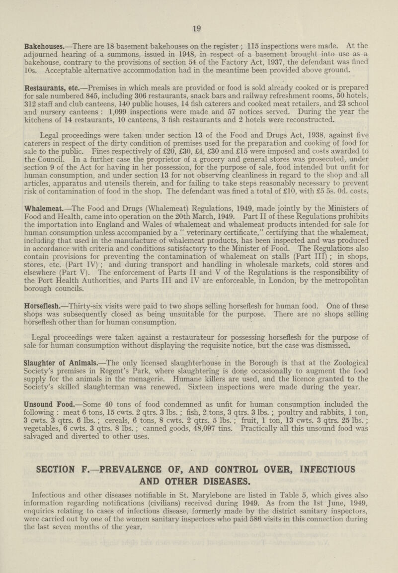 19 Bakehouses.—There are 18 basement bakehouses on the register; 115 inspections were made. At the adjourned hearing of a summons, issued in 1948, in respect of a basement brought into use as a bakehouse, contrary to the provisions of section 54 of the Factory Act, 1937, the defendant was fined 10s. Acceptable alternative accommodation had in the meantime been provided above ground. Restaurants, etc.—Premises in which meals are provided or food is sold already cooked or is prepared for sale numbered 845, including 306 restaurants, snack bars and railway refreshment rooms, 50 hotels, 312 staff and club canteens, 140 public houses, 14 fish caterers and cooked meat retailers, and 23 school and nursery canteens : 1,099 inspections were made and 57 notices served. During the year the kitchens of 14 restaurants, 10 canteens, 3 fish restaurants and 2 hotels were reconstructed. Legal proceedings were taken under section 13 of the Food and Drugs Act, 1938, against five caterers in respect of the dirty condition of premises used for the preparation and cooking of food for sale to the public. Fines respectively of £20, £30, £4, £30 and £15 were imposed and costs awarded to the Council. In a further case the proprietor of a grocery and general stores was prosecuted, under section 9 of the Act for having in her possession, for the purpose of sale, food intended but unfit for human consumption, and under section 13 for not observing cleanliness in regard to the shop and all articles, apparatus and utensils therein, and for failing to take steps reasonably necessary to prevent risk of contamination of food in the shop. The defendant was fined a total of £10, with £5 5s. Od. costs. Whalemeat.—The Food and Drugs (Whalemeat) Regulations, 1949, made jointly by the Ministers of Food and Health, came into operation on the 20th March, 1949. Part II of these Regulations prohibits the importation into England and Wales of whalemeat and whalemeat products intended for sale for human consumption unless accompanied by a veterinary certificate, certifying that the whalemeat, including that used in the manufacture of whalemeat products, has been inspected and was produced in accordance with criteria and conditions satisfactory to the Minister of Food. The Regulations also contain provisions for preventing the contamination of whalemeat on stalls (Part III); in shops, stores, etc. (Part IV); and during transport and handling in wholesale markets, cold stores and elsewhere (Part V). The enforcement of Parts II and V of the Regulations is the responsibility of the Port Health Authorities, and Parts III and IV are enforceable, in London, by the metropolitan borough councils. Horseflesh.—Thirty-six visits were paid to two shops selling horseflesh for human food. One of these shops was subsequently closed as being unsuitable for the purpose. There are no shops selling horseflesh other than for human consumption. Legal proceedings were taken against a restaurateur for possessing horseflesh for the purpose of sale for human consumption without displaying the requisite notice, but the case was dismissed. Slaughter of Animals.—The only licensed slaughterhouse in the Borough is that at the Zoological Society's premises in Regent's Park, where slaughtering is done occasionally to augment the food supply for the animals in the menagerie. Humane killers are used, and the licence granted to the Society's skilled slaughterman was renewed. Sixteen inspections were made during the year. Unsound Food.—Some 40 tons of food condemned as unfit for human consumption included the following : meat 6 tons, 15 cwts. 2 qtrs. 3 lbs.; fish, 2 tons, 3 qtrs. 3 lbs.; poultry and rabbits, 1 ton, 3 cwts. 3 qtrs. 6 lbs.; cereals, 6 tons, 8 cwts. 2 qtrs. 5 lbs.; fruit, 1 ton, 13 cwts. 3 qtrs. 25 lbs.; vegetables, 6 cwts. 3 qtrs. 8 lbs.; canned goods, 48,097 tins. Practically all this unsound food was salvaged and diverted to other uses. SECTION F.—PREVALENCE OF, AND CONTROL OVER, INFECTIOUS AND OTHER DISEASES. Infectious and other diseases notifiable in St. Marylebone are listed in Table 5, which gives also information regarding notifications (civilians) received during 1949. As from the 1st June, 1949, enquiries relating to cases of infectious disease, formerly made by the district sanitary inspectors, were carried out by one of the women sanitary inspectors who paid 586 visits in this connection during the last seven months of the year.