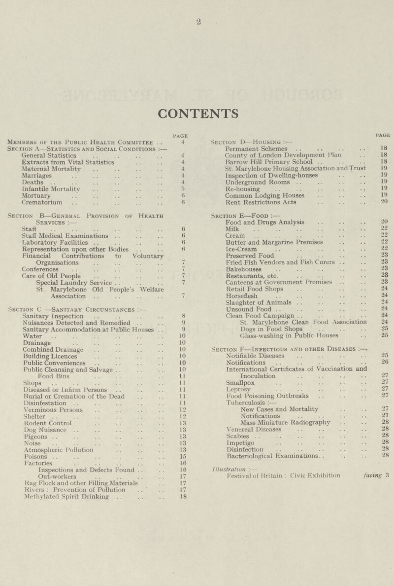 2 CONTENTS page Members of the Public Health Committee 4 Sec tion A -Statistics and Social Conditions:— General Statistics 4 Extracts from Vital Statistics 4 Maternal Mortality 4 Marriages 4 Deaths 4 Infantile Mortality 5 Mortuary 6 Crematorium 6 Section B—General Provision of Health Services:— Staff 6 Staff Medical Examinations 6 Laboratory Facilities B Representation upon other Bodies B Financial Contributions to Voluntary Organisations 7 Conferences 7 Care of Old People 7 Special Laundry Service 7 St. Marylebone Old People's Welfare Association 7 Section C —Sanitary Circumstances - Sanitary Inspection 8 Nuisances Detected and Remedied 9 Sanitary Accommodation at Public Houses 10 Water 10 Drainage 10 Combined Drainage 10 Building Licences 10 Public Conveniences 10 Public Cleansing and Salvage 10 Food Bins 11 Shops 11 Diseased or Infirm Persons 11 Burial or Cremation of the Dead 11 Disinfestation 11 Verminous Persons 12 Shelter 12 Rodent Control 13 Dog Nuisance 13 Pigeons 13 Noise 13 Atmospheric Pollution 13 Poisons 15 Factories 16 Inspections and Defects Found 16 Out-workers 17 Rag Flock and other Filling Materials 17 Rivers : Prevention of Pollution 17 Methylated Spirit Drinking 18 page Section D- Housing:— Permanent Schemes 18 County of London Development Plan 18 Barrow Hill Primary School 18 St. Marylebone Housing Association and Trust 19 Inspection of Dwelling-houses 19 Underground Rooms 19 Re-housing 19 Common Lodging Houses 19 Rent Restrictions Acts 20 Section e—Food:— Food and Drugs Analysis 20 Milk 22 Cream 22 Butter and Margarine Premises 22 Ice-Cream 22 Preserved Food 23 Fried Fish Vendors and Fish Curers 23 Bakehouses 23 Restaurants, etc 23 Canteens at Government Premises 23 Retail Food Shops 24 Horseflesh 24 Slaughter of Animals 24 Unsound Food 24 Clean Food Campaign 24 St. Marylebone Clean Food Association 24 Dogs in Food Shops 25 Glass-washing in Public Houses 25 Section f—Infectious and other Diseases:— Notifiable Diseases 25 Notifications 26 International Certificates of Vaccination and Inoculation 27 Smallpox 27 Leprosy 27 Food Poisoning Outbreaks 27 Tuberculosis:— New Cases and Mortality 27 Notifications 27 Mass Miniature Radiography 28 Venereal Diseases 28 Scabies 28 Impetigo 28 Disinfection 28 Bacteriological Examinations 28 Illustration:— Festival of Britain: Civic Exhibition facing 3