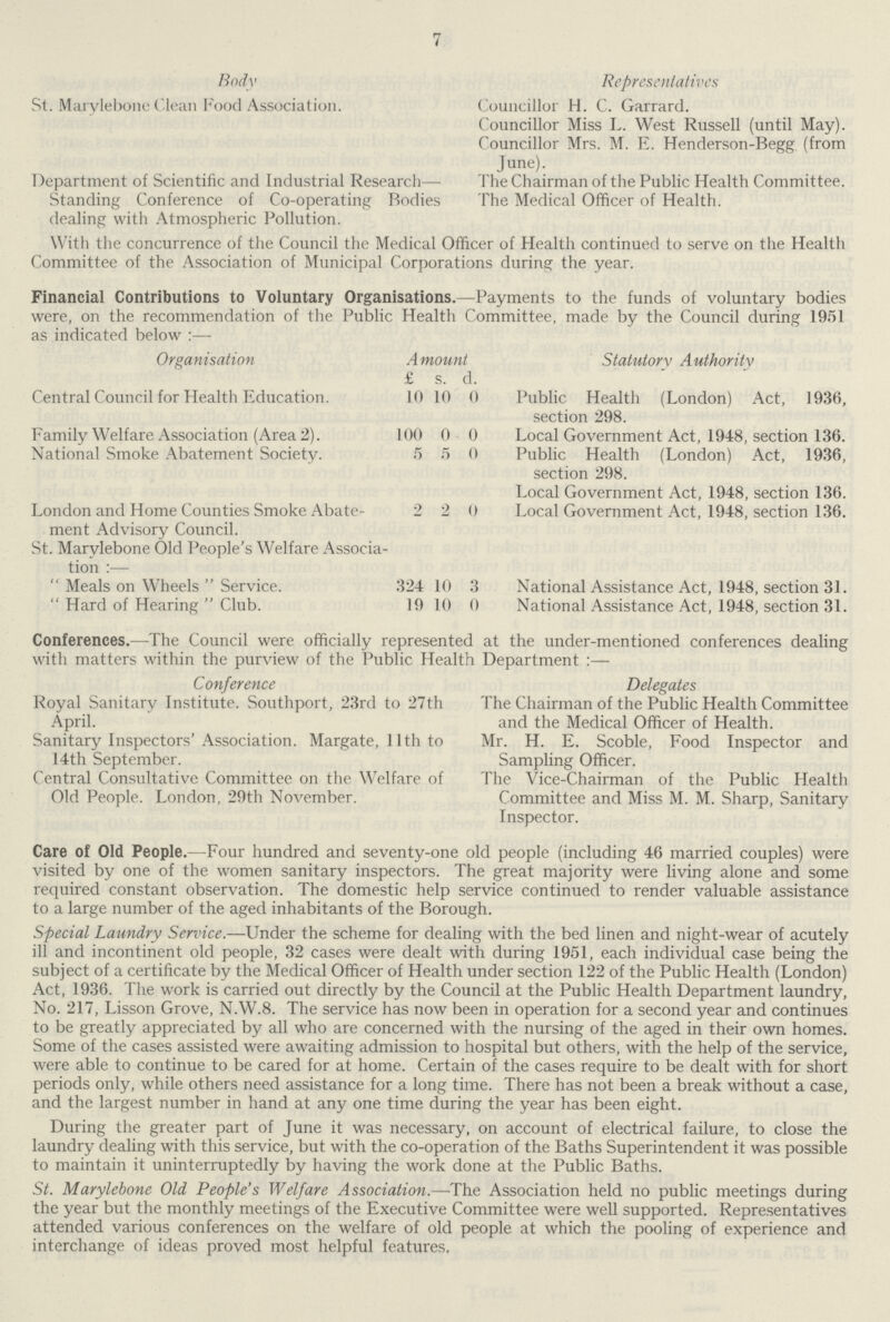 7 Body St. Marylebone Clean Food Association. Department of Scientific and Industrial Research— Standing Conference of Co-operating Bodies dealing with Atmospheric Pollution. Representatives Councillor H. C. Garrard. Councillor Miss L. West Russell (until May). Councillor Mrs. M. E. Henderson-Begg (from June). The Chairman of the Public Health Committee. The Medical Officer of Health. With the concurrence of the Council the Medical Officer of Health continued to serve on the Health Committee of the Association of Municipal Corporations during the year. Financial Contributions to Voluntary Organisations.—Payments to the funds of voluntary bodies were, on the recommendation of the Public Health Committee, made by the Council during 1951 as indicated below:— Organisation Central Council for Health Education. Family Welfare Association (Area 2). National Smoke Abatement Society. London and Home Counties Smoke Abate ment Advisory Council. St. Marylebone Old People's Welfare Associa tion:— Meals on Wheels Service. Hard of Hearing Club. Amount £ s. d. 10 10 0 100 0 0 5 5 0 2 2 0 324 10 3 19 10 0 Statutory Authority Public Health (London) Act, 1936, section 298. Local Government Act, 1948, section 136. Public Health (London) Act, 1936, section 298. Local Government Act, 1948, section 136. Local Government Act, 1948, section 136. National Assistance Act, 1948, section 31. National Assistance Act, 1948, section 31. Conferences.—The Council were officially represented at the under-mentioned conferences dealing with matters within the purview of the Public Health Department:— Conference Royal Sanitary Institute. Southport, 23rd to 27th April. Sanitary Inspectors' Association. Margate, 11th to 14th September. Central Consultative Committee on the Welfare of Old People. London, 29th November. Delegates The Chairman of the Public Health Committee and the Medical Officer of Health. Mr. H. E. Scoble, Food Inspector and Sampling Officer. The Vice-Chairman of the Public Health Committee and Miss M. M. Sharp, Sanitary Inspector. Care of Old People.—Four hundred and seventy-one old people (including 46 married couples) were visited by one of the women sanitary inspectors. The great majority were living alone and some required constant observation. The domestic help service continued to render valuable assistance to a large number of the aged inhabitants of the Borough. Special Laundry Service.—Under the scheme for dealing with the bed linen and night-wear of acutely ill and incontinent old people, 32 cases were dealt with during 1951, each individual case being the subject of a certificate by the Medical Officer of Health under section 122 of the Public Health (London) Act, 1936. The work is carried out directly by the Council at the Public Health Department laundry, No. 217, Lisson Grove, N.W.8. The service has now been in operation for a second year and continues to be greatly appreciated by all who are concerned with the nursing of the aged in their own homes. Some of the cases assisted were awaiting admission to hospital but others, with the help of the service, were able to continue to be cared for at home. Certain of the cases require to be dealt with for short periods only, while others need assistance for a long time. There has not been a break without a case, and the largest number in hand at any one time during the year has been eight. During the greater part of June it was necessary, on account of electrical failure, to close the laundry dealing with this service, but with the co-operation of the Baths Superintendent it was possible to maintain it uninterruptedly by having the work done at the Public Baths. St. Marylebone Old People's Welfare Association.—The Association held no public meetings during the year but the monthly meetings of the Executive Committee were well supported. Representatives attended various conferences on the welfare of old people at which the pooling of experience and interchange of ideas proved most helpful features.