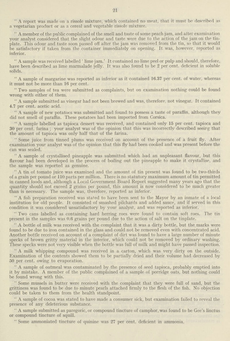 21 A report was made on a rissole mixture, which contained no meat, that it must be described as a vegetarian product or as a cereal and vegetable rissole mixture. A member of the public complained of the smell and taste of some peach jam, and after examination your analyst considered that the slight odour and taste were due to the action of the jam on the tin plate. This odour and taste soon passed off after the jam was removed from the tin, so that it would be satisfactory if taken from the container immediately on opening. It was, however, reported as inferior. A sample was received labelled 'lime jam.' It contained no lime peel or pulp and should, therefore, have been described as lime marmalade jelly. It was also found to be 2 per cent. deficient in soluble solids. A sample of margarine was reported as inferior as it contained 16.37 per cent. of water, whereas it must not be more than 16 per cent. Two samples of tea were submitted as complaints, but on examination nothing could be found wrong with either of them. A sample submitted as vinegar had not been brewed and was, therefore, not vinegar. It contained 4.7 per cent. acetic acid. A sample of new potatoes was submitted and found to possess a taste of paraffin, although they did not smell of paraffin. These potatoes had been imported from Corsica. A sample labelled as tapioca dessert was received, and contained only 15 per cent. tapioca and 30 per cent. farina; your analyst was of the opinion that this was incorrectly described seeing that the amount of tapioca was only half that of the farina. Some juice from tinned plums was received on account of the presence of a fruit fly. After examination your analyst was of the opinion that this fly had been cooked and was present before the can was sealed. A sample of crystallised pineapple was submitted which had an unpleasant flavour, but this flavour had been developed in the process of boiling out the pineapple to make it crystallise, and the sample was reported as genuine. A tin of tomato juice was examined and the amount of tin present was found to be two-thirds of a grain per pound or 110 parts per million. There is no statutory maximum amount of tin permitted in canned foods and, although a Local Government Board Report suggested many years ago that the quantity should not exceed 2 grains per pound, this amount is now considered to be much greater than is necessary. The sample was, therefore, reported as inferior. A fish preparation received was stated to have been sent to the Mayor by an inmate of a local institution for old people. It consisted of smashed pilchards and added sauce, and if served in this condition it was considered unsatisfactory by your analyst, and was reported as inferior. Two cans labelled as containing hard herring roes were found to contain soft roes. The tin present in the samples was 0.6 grains per pound due to the action of salt on the tinplate. A bottle of milk was received with the complaint that it was a dirty bottle, but the marks were found to be due to iron contained in the glass and could not be removed even with concentrated acid. Another bottle received on account of a complaint of dirt was found to have a large number of minute specks of brown gritty material in the interior, which could not be removed by ordinary washing. These specks were not very visible when the bottle was full of milk and might have passed inspection. A milk whipping compound was received in a carton, which was very dirty on the outside. Examination of the contents showed them to be partially dried and their volume had decreased by 50 per cent. owing to evaporation. A sample of oatmeal was contaminated by the presence of seed tapioca, probably emptied into it by mistake. A member of the public complained of a sample of porridge oats, but nothing could be found wrong with this. Some mussels in butter were received with the complaint that they were full of sand, but the grittiness was found to be due to minute pearls attached firmly to the flesh of the fish. No objection could be taken to them from the health standpoint. A sample of cocoa was stated to have made a consumer sick, but examination failed to reveal the presence of any deleterious substance. A sample submitted as paregoric, or compound tincture of camphor, was found to be Gee's linctus or compound tincture of squill. Some ammoniated tincture of quinine was 27 per cent. deficient in ammonia,