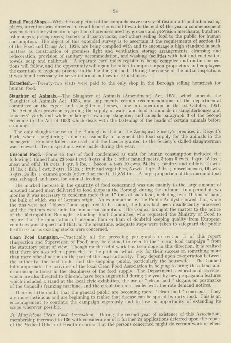 24 Retail Food Shops.—With the completion of the comprehensive survey of restaurants and other eating places, attention was directed to retail food shops and towards the end of the year a commencement was made in the systematic inspection of premises used by grocers and provision merchants, butchers, fishmongers, greengrocers, bakers and pastrycooks, and others selling food to the public for human consumption. The object of this extended survey is to ascertain if the requirements of section 13 of the Food and Drugs Act, 1938, are being complied with and to encourage a high standard in such matters as construction of premises, light and ventilation, storage arrangements, cleansing and redecoration, provision of sanitary accommodation, and washing facilities with hot and cold water, towels, soap and nailbrush. A separate card index register is being compiled and routine inspec tions will follow, and the opportunity will again be taken to impress upon proprietors and employees the essentials of hygienic practice in the handling of food. During the course of the initial inspections it was found necessary to serve informal notices in 16 instances. Horseflesh.—Twenty-two visits were paid to the only shop in the Borough selling horseflesh for human food. Slaughter of Animals.-The Slaughter of Animals (Amendment) Act, 1951, which amends the Slaughter of Animals Act, 1933, and implements certain recommendations of the departmental committee on the export and slaughter of horses, came into operation on the 1st October, 1951. The Act makes provision regarding the supply of water and food to animals in slaughterhouses and knackers' yards and while in lairages awaiting slaughter, and amends paragraph 3 of the Second Schedule to the Act of 1933 which deals with the fastening of the heads of certain animals before stunning. The only slaughterhouse in the Borough is that at the Zoological Society's premises in Regent's Park, where slaughtering is done occasionally to augment the food supply for the animals in the menagerie. Humane killers are used, and the licence granted to the Society's skilled slaughterman was renewed. Ten inspections were made during the year. Unsound Food.—Some 45 tons of food condemned as unfit for human consumption included the following : tinned ham, 23 tons 1 cwt. 3 qtrs. 4 lbs.; other canned meats, 3 tons 5 cwts. 1 qtr. 15 lbs.; meat and offal, 18 cwts. 1 qtr. 5 lbs.; bacon, 4 tons 10 cwts. 24 lbs.; poultry and rabbits, 2 cwts. 11 lbs.; fish, 1 cwt. 2 qtrs. 15 lbs.; fruit and vegetables, 5 cwts. 1 qtr. 2 lbs.; miscellaneous, 16 cwts. 3 qtrs. 24 lbs.; canned goods (other than meat), 14,854 tins. A large proportion of this unsound food was salvaged and used for animal feeding. The marked increase in the quantity of food condemned was due mainly to the large amount of unsound canned meat delivered to food shops in the Borough during the autumn. In a period of two months it was necessary to condemn more than 17 tons of such food, including over 11 tons of ham, the bulk of which was of German origin. An examination by the Public Analyst showed that, while the tins were not blown and appeared to be sound, the hams had been insufficiently processed and the contents were unfit for human consumption. The Council brought the matter to the notice of the Metropolitan Boroughs' Standing Joint Committee, who requested the Ministry of Food to ensure that the importation of unsound ham or ham of doubtful keeping quality from European countries was stopped and that, in the meantime, adequate steps were taken to safeguard the public health so far as existing stocks were concerned. Clean Food Campaign.-Practically all the preceding paragraphs in section E of this report (Inspection and Supervision of Food) may be claimed to refer to the clean food campaign from the statutory point of view. Though much useful work has been dope in this direction, it is realised that there are also other approaches to the problem which rely for their success on something more than mere official action on the part of the local authority. They depend upon co-operation between the authority, the food trader and the shopping public, particularly the housewife. The Council fully appreciate the activities of the local Clean Food Association in helping to bring this about and in arousing interest in the cleanliness of the food supply. The Department's educational services, which are also directed to this end, have been augmented during the year by new propaganda features which included a stand at the local civic exhibition, the use of clean food slogans on postmarks of the Council's franking machine, and the circulation of a leaflet with the rate demand notices. There is little doubt that the general public are becoming more clean food conscious. They are more fastidious and are beginning to realise that disease can be spread by dirty food. This is an encouragement to continue the campaign vigorously and to lose no opportunity of extending its scope wherever possible. St. Marylebone Clean Food Association.—During the second year of existence of this Association, membership increased to 136 with consideration of a further 24 applications deferred upon the report of the Medical Officer of Health in order that the persons concerned might do certain work or effect