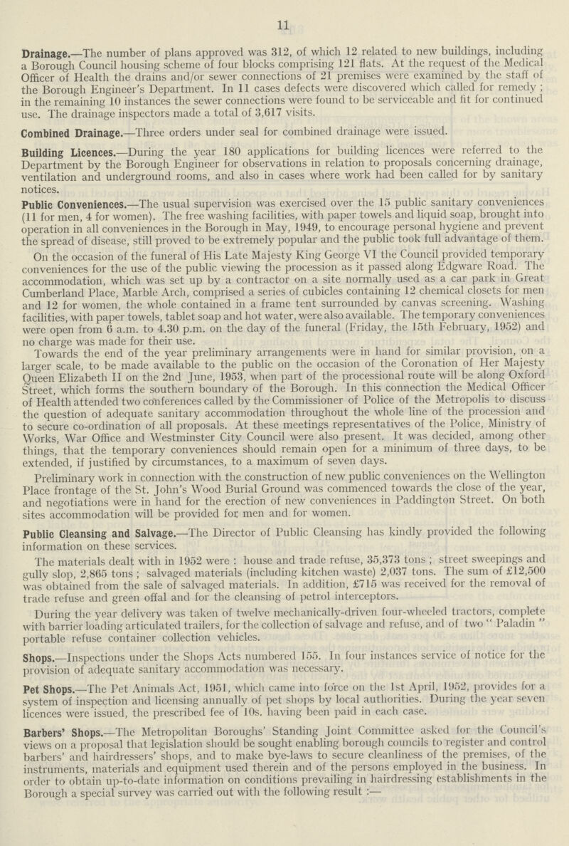 11 Drainage.—The number of plans approved was 312, of which 12 related to new buildings, including a Borough Council housing scheme of four blocks comprising 121 flats. At the request of the Medical Officer of Health the drains and/or sewer connections of 21 premises were examined by the staff of the Borough Engineer's Department. In 11 cases defects were discovered which called for remedy; in the remaining 10 instances the sewer connections were found to be serviceable and fit for continued use. The drainage inspectors made a total of 3,617 visits. Combined Drainage.—Three orders under seal for combined drainage were issued. Building Licences.—During the year 180 applications for building licences were referred to the Department by the Borough Engineer for observations in relation to proposals concerning drainage, ventilation and underground rooms, and also in cases where work had been called for by sanitary notices. Public Conveniences.—The usual supervision was exercised over the 15 public sanitary conveniences (11 for men, 4 for women). The free washing facilities, with paper towels and liquid soap, brought into operation in all conveniences in the Borough in May, 1949, to encourage personal hygiene and prevent the spread of disease, still proved to be extremely popular and the public took full advantage of them. On the occasion of the funeral of His Late Majesty King George VI the Council provided temporary conveniences for the use of the public viewing the procession as it passed along Edgware Road. The accommodation, which was set up by a contractor on a site normally used as a car park in Great Cumberland Place, Marble Arch, comprised a series of cubicles containing 12 chemical closets for men and 12 for women, the whole contained in a frame tent surrounded by canvas screening. Washing facilities, with paper towels, tablet soap and hot water, were also available. The temporary conveniences were open from 0 a.m. to 4.30 p.m. on the day of the funeral (Friday, the 15th February, 1952) and no charge was made for their use. Towards the end of the year preliminary arrangements were in hand for similar provision, on a larger scale, to be made available to the public on the occasion of the Coronation of Her Majesty Queen Elizabeth II on the 2nd June, 1953, when part of the processional route will be along Oxford Street, which forms the southern boundary of the Borough. In this connection the Medical Officer of Health attended two conferences called by the Commissioner of Police of the Metropolis to discuss the question of adequate sanitary accommodation throughout the whole line of the procession and to secure co-ordination of all proposals. At these meetings representatives of the Police, Ministry of Works, War Office and Westminster City Council were also present. It was decided, among other things, that the temporary conveniences should remain open for a minimum of three days, to be extended, if justified by circumstances, to a maximum of seven days. Preliminary work in connection with the construction of new public conveniences on the Wellington Place frontage of the St. John's Wood Burial Ground was commenced towards the close of the year, and negotiations were in hand for the erection of new conveniences in Paddington Street. On both sites accommodation will be provided for men and for women. Public Cleansing and Salvage.—The Director of Public Cleansing has kindly provided the following information on these services. The materials dealt with in 1952 were: house and trade refuse, 35,373 tons; street sweepings and gully slop, 2,865 tons; salvaged materials (including kitchen waste) 2,037 tons. The sum of £12,500 was obtained from the sale of salvaged materials. In addition, £715 was received for the removal of trade refuse and green offal and for the cleansing of petrol interceptors. During the year delivery was taken of twelve mechanically-driven four-wheeled tractors, complete with barrier loading articulated trailers, for the collection of salvage and refuse, and of two Paladin portable refuse container collection vehicles. Shops.—Inspections under the Shops Acts numbered 155. In four instances service of notice for the provision of adequate sanitary accommodation was necessary. Pet Shops.—The Pet Animals Act, 1951, which came into force on the 1st April, 1952, provides for a system of inspection and licensing annually of pet shops by local authorities. During the year seven licences were issued, the prescribed fee of 10s. having been paid in each case. Barbers' Shops.—The Metropolitan Boroughs' Standing Joint Committee asked for the Council's views on a proposal that legislation should be sought enabling borough councils to register and control barbers' and hairdressers' shops, and to make bye-laws to secure cleanliness of the premises, of the instruments, materials and equipment used therein and of the persons employed in the business. In order to obtain up-to-date information on conditions prevailing in hairdressing establishments in the Borough a special survey was carried out with the following result:—