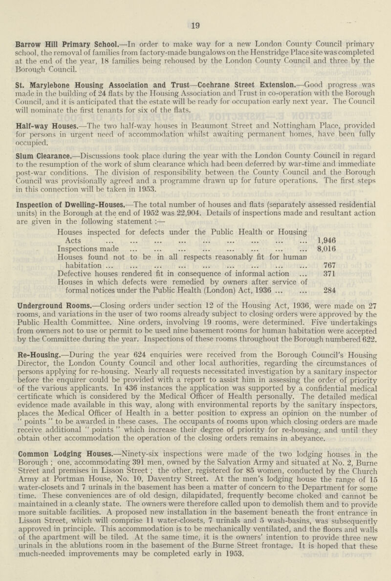 19 Barrow Hill Primary School.—In order to make way for a new London County Council primary school, tho removal of families from factory-made bungalows on the Henstridge Place site was completed at the end of the year, 18 families being rehoused by the London County Council and three by the Borough Council. St. Marylebone Housing Association and Trust—Cochrane Street Extension.—Good progress was made in the building of 24 flats by the Housing Association and Trust in co-operation with the Borough Council, and it is anticipated that the estate will be ready for occupation early next year. The Council will nominate the first tenants for six of the flats. Half-way Houses.—The two half-way houses in Beaumont Street and Nottingham Place, provided for persons in urgent need of accommodation whilst awaiting permanent homes, have been fully occupied. Slum Clearance.—Discussions took place during the year with the London County Council in regard to the resumption of the work of slum clearance which had been deferred by war-time and immediate post-war conditions. The division of responsibility between the County Council and the Borough Council was provisionally agreed and a programme drawn up for future operations. The first steps in this connection will be taken in 1953. Inspection of Dwelling-Houses.—The total number of houses and flats (separately assessed residential units) in the Borough at the end of 1952 was 22,904. Details of inspections made and resultant action are given in the following statement :— Houses inspected for defects under the Public Health or Housing Acts 1,946 Inspections made 8,016 Houses found not to be in all respects reasonably fit for human habitation 767 Defective houses rendered fit in consequence of informal action 371 Houses in which defects were remedied by owners after service of formal notices under the Public Health (London) Act, 1936 284 Underground Rooms.—Closing orders under section 12 of the Housing Act, 1936, were made on 27 rooms, and variations in the user of two rooms already subject to closing orders were approved by the Public Health Committee. Nine orders, involving 19 rooms, were determined. Five undertakings from owners not to use or permit to be used nine basement rooms for human habitation were accepted by the Committee during the year. Inspections of these rooms throughout the Borough numbered 622. Re-Housing.—During the year 624 enquiries were received from the Borough Council's Housing Director, the London County Council and other local authorities, regarding the circumstances of persons applying for re-housing. Nearly all requests necessitated investigation by a sanitary inspector before the enquirer could be provided with a report to assist him in assessing the order of priority of the various applicants. In 436 instances the application was supported by a confidential medical certificate which is considered by the Medical Officer of Health personally. The detailed medical evidence made available in this way, along with environmental reports by the sanitary inspectors, places the Medical Officer of Health in a better position to express an opinion on the number of points to be awarded in these cases. The occupants of rooms upon which closing orders are made receive additional points which increase their degree of priority for re-housing, and until thev obtain other accommodation the operation of the closing orders remains in abeyance. Common Lodging Houses.—Ninety-six inspections were made of the two lodging houses in the Borough ; one, accommodating 391 men, owned by the Salvation Army and situated at No. 2, Burne Street and premises in Lisson Street ; the other, registered for 85 women, conducted by the Church Army at Portman House, No. 10, Daventry Street. At the men's lodging house the range of 15 water-closets and 7 urinals in the basement has been a matter of concern to the Department for some time. These conveniences are of old design, dilapidated, frequently become choked and cannot be maintained in a cleanly state. The owners were therefore called upon to demolish them and to provide more suitable facilities. A proposed new installation in the basement beneath the front entrance in Lisson Street, which will comprise 11 water-closets, 7 urinals and 5 wash-basins, was subsequently approved in principle. This accommodation is to be mechanically ventilated, and the floors and walls of the apartment will be tiled. At the same time, it is the owners' intention to provide three new urinals in the ablutions room in the basement of the Burne Street frontage. It is hoped that these much-needed improvements may be completed early in 1953.
