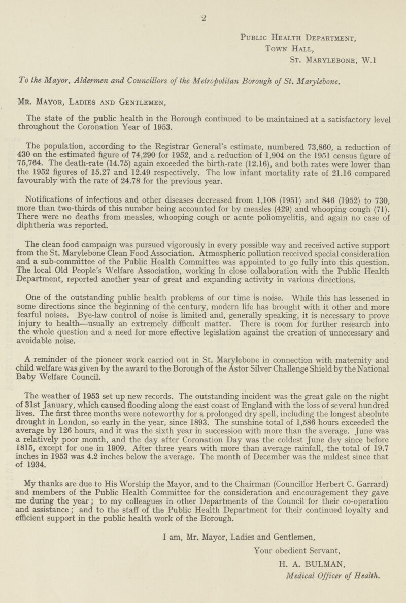 2 Public Health Department, Town Hall, St. Marylebone, W.1 To the Mayor, Aldermen and Councillors of the Metropolitan Borough of St. Marylebone. Mr. Mayor, Ladies and Gentlemen, The state of the public health in the Borough continued to be maintained at a satisfactory level throughout the Coronation Year of 1953. The population, according to the Registrar General's estimate, numbered 73,860, a reduction of 430 on the estimated figure of 74,290 for 1952, and a reduction of 1,904 on the 1951 census figure of 75,764. The death-rate (14.75) again exceeded the birth-rate (12.16), and both rates were lower than the 1952 figures of 15.27 and 12.49 respectively. The low infant mortality rate of 21.16 compared favourably with the rate of 24.78 for the previous year. Notifications of infectious and other diseases decreased from 1,108 (1951) and 846 (1952) to 730, more than two-thirds of this number being accounted for by measles (429) and whooping cough (71). There were no deaths from measles, whooping cough or acute poliomyelitis, and again no case of diphtheria was reported. The clean food campaign was pursued vigorously in every possible way and received active support from the St. Marylebone Clean Food Association. Atmospheric pollution received special consideration and a sub-committee of the Public Health Committee was appointed to go fully into this question. The local Old People's Welfare Association, working in close collaboration with the Public Health Department, reported another year of great and expanding activity in various directions. One of the outstanding public health problems of our time is noise. While this has lessened in some directions since the beginning of the century, modern life has brought with it other and more fearful noises. Bye-law control of noise is limited and, generally speaking, it is necessary to prove injury to health—usually an extremely difficult matter. There is room for further research into the whole question and a need for more effective legislation against the creation of unnecessary and avoidable noise. A reminder of the pioneer work carried out in St. Marylebone in connection with maternity and child welfare was given by the award to the Borough of the Astor Silver Challenge Shield by the National Baby Welfare Council. The weather of 1953 set up new records. The outstanding incident was the great gale on the night of 31st January, which caused flooding along the east coast of England with the loss of several hundred lives. The first three months were noteworthy for a prolonged dry spell, including the longest absolute drought in London, so early in the year, since 1893. The sunshine total of 1,586 hours exceeded the average by 126 hours, and it was the sixth year in succession with more than the average. June was a relatively poor month, and the day after Coronation Day was the coldest June day since before 1815, except for one in 1909. After three years with more than average rainfall, the total of 19.7 inches in 1953 was 4.2 inches below the average. The month of December was the mildest since that of 1934. My thanks are due to His Worship the Mayor, and to the Chairman (Councillor Herbert C. Garrard) and members of the Public Health Committee for the consideration and encouragement they gave me during the year; to my colleagues in other Departments of the Council for their co-operation and assistance; and to the staff of the Public Health Department for their continued loyalty and efficient support in the public health work of the Borough. I am, Mr. Mayor, Ladies and Gentlemen, Your obedient Servant, H. A. BULMAN, Medical Officer of Health.