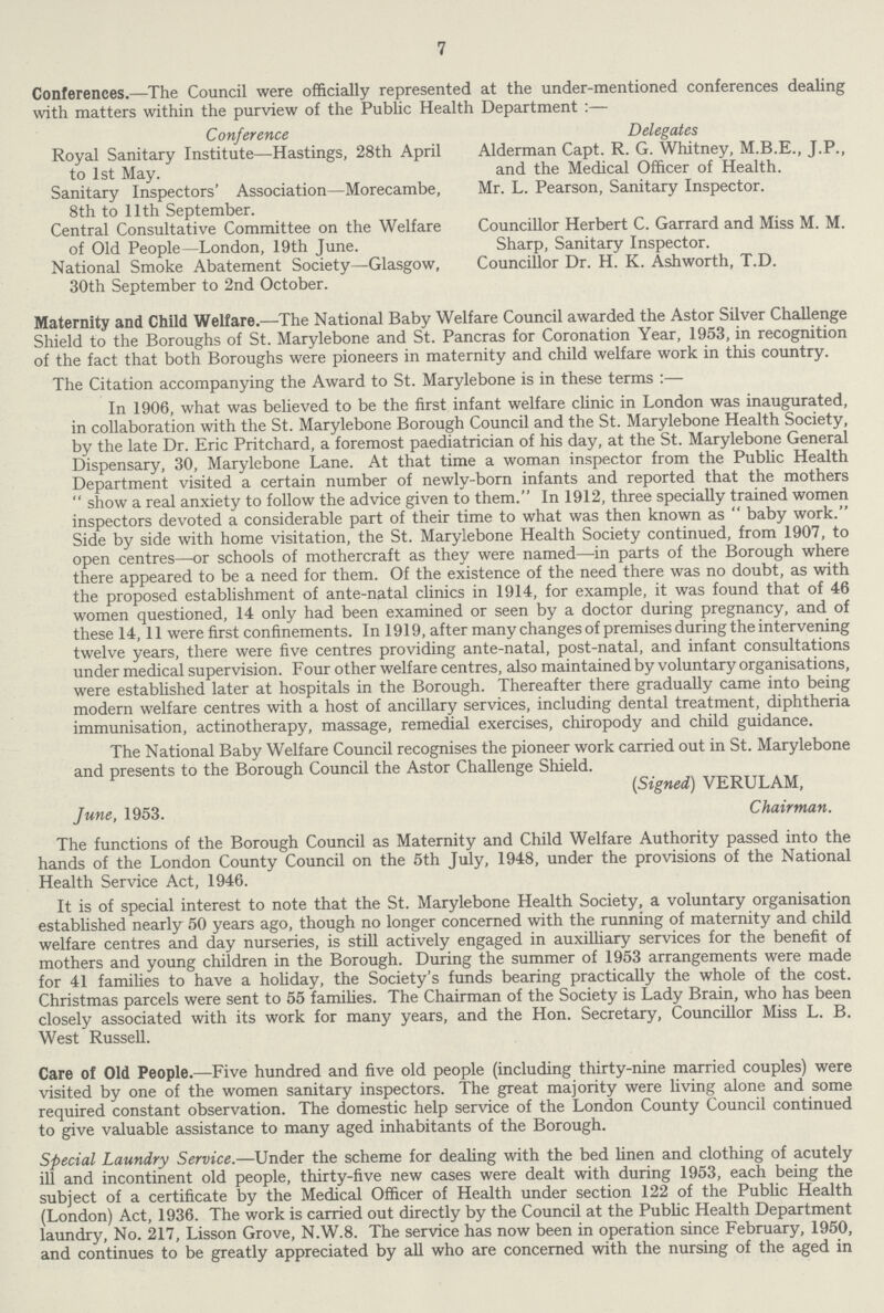 7 Conferences.—The Council were officially represented at the under-mentioned conferences dealing with matters within the purview of the Public Health Department :— Conference Delegates Royal Sanitary Institute—Hastings, 28th April Alderman Capt. R. G. Whitney, M.B.E., J.P., to 1st May. and the Medical Officer of Health. Sanitary Inspectors' Association—Morecambe, Mr. L. Pearson, Sanitary Inspector. 8th to 11th September. Central Consultative Committee on the Welfare Councillor Herbert C. Garrard and Miss M. M. of Old People—London, 19th June. Sharp, Sanitary Inspector. National Smoke Abatement Society—Glasgow, Councillor Dr. H. K. Ashworth, T.D. 30th September to 2nd October. Maternity and Child Welfare.—The National Baby Welfare Council awarded the Astor Silver Challenge Shield to the Boroughs of St. Marylebone and St. Pancras for Coronation Year, 1953, in recognition of the fact that both Boroughs were pioneers in maternity and child welfare work in this country. The Citation accompanying the Award to St. Marylebone is in these terms :— In 1906, what was believed to be the first infant welfare clinic in London was inaugurated, in collaboration with the St. Marylebone Borough Council and the St. Marylebone Health Society, by the late Dr. Eric Pritchard, a foremost paediatrician of his day, at the St. Marylebone General Dispensary, 30, Marylebone Lane. At that time a woman inspector from the Public Health Department visited a certain number of newly-born infants and reported that the mothers  show a real anxiety to follow the advice given to them. In 1912, three specially trained women inspectors devoted a considerable part of their time to what was then known as  baby work. Side by side with home visitation, the St. Marylebone Health Society continued, from 1907, to open centres—or schools of mothercraft as they were named—in parts of the Borough where there appeared to be a need for them. Of the existence of the need there was no doubt, as with the proposed establishment of ante-natal clinics in 1914, for example, it was found that of 46 women questioned, 14 only had been examined or seen by a doctor during pregnancy, and of these 14,11 were first confinements. In 1919, after many changes of premises during the intervening twelve years, there were five centres providing ante-natal, post-natal, and infant consultations under medical supervision. Four other welfare centres, also maintained by voluntary organisations, were established later at hospitals in the Borough. Thereafter there gradually came into being modern welfare centres with a host of ancillary services, including dental treatment, diphtheria immunisation, actinotherapy, massage, remedial exercises, chiropody and child guidance. The National Baby Welfare Council recognises the pioneer work carried out in St. Marylebone and presents to the Borough Council the Astor Challenge Shield. (Signed) VERULAM, June, 1953. Chairman. The functions of the Borough Council as Maternity and Child Welfare Authority passed into the hands of the London County Council on the 5th July, 1948, under the provisions of the National Health Service Act, 1946. It is of special interest to note that the St. Marylebone Health Society, a voluntary organisation established nearly 50 years ago, though no longer concerned with the running of maternity and child welfare centres and day nurseries, is still actively engaged in auxilliary services for the benefit of mothers and young children in the Borough. During the summer of 1953 arrangements were made for 41 families to have a holiday, the Society's funds bearing practically the whole of the cost. Christmas parcels were sent to 55 families. The Chairman of the Society is Lady Brain, who has been closely associated with its work for many years, and the Hon. Secretary, Councillor Miss L. B. West Russell. Care of Old People.—Five hundred and five old people (including thirty-nine married couples) were visited by one of the women sanitary inspectors. The great majority were living alone and some required constant observation. The domestic help service of the London County Council continued to give valuable assistance to many aged inhabitants of the Borough. Special Laundry Service.—Under the scheme for dealing with the bed linen and clothing of acutely ill and incontinent old people, thirty-five new cases were dealt with during 1953, each being the subject of a certificate by the Medical Officer of Health under section 122 of the Public Health (London) Act, 1936. The work is carried out directly by the Council at the Public Health Department laundry, No. 217, Lisson Grove, N.W.8. The service has now been in operation since February, 1950, and continues to be greatly appreciated by all who are concerned with the nursing of the aged in