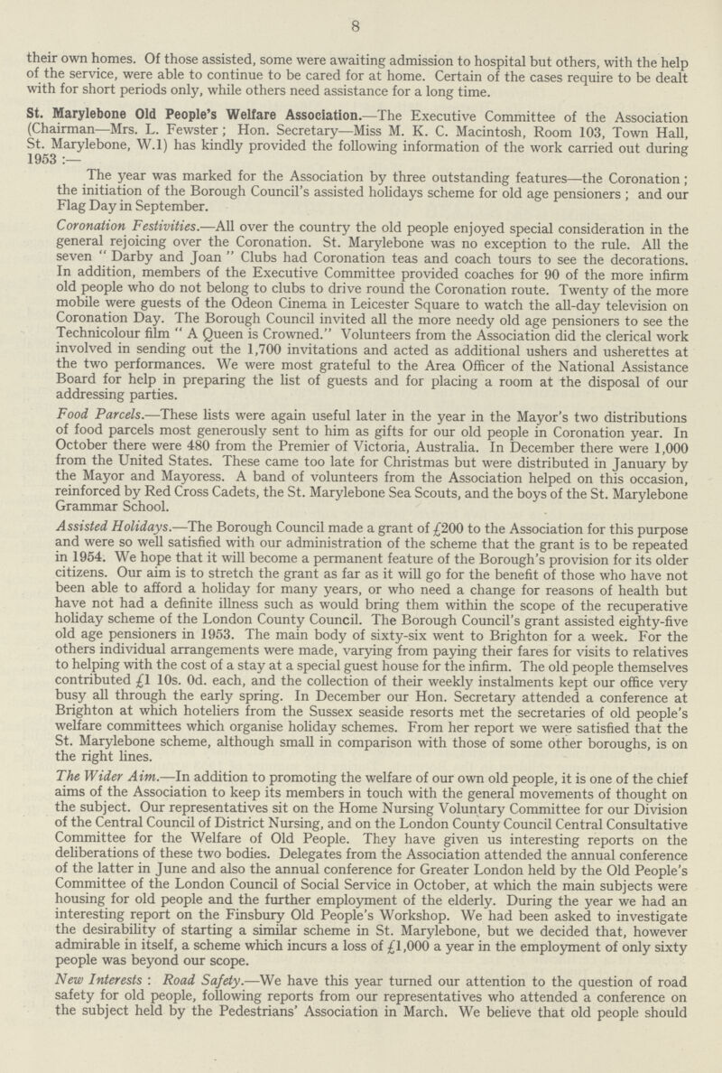 8 their own homes. Of those assisted, some were awaiting admission to hospital but others, with the help of the service, were able to continue to be cared for at home. Certain of the cases require to be dealt with for short periods only, while others need assistance for a long time. St. Marylebone Old People's Welfare Association.—The Executive Committee of the Association (Chairman—Mrs. L. Fewster ; Hon. Secretary—Miss M. K. C. Macintosh, Room 103, Town Hall, St. Marylebone, W.l) has kindly provided the following information of the work carried out during 1953:— The year was marked for the Association by three outstanding features—the Coronation ; the initiation of the Borough Council's assisted holidays scheme for old age pensioners; and our Flag Day in September. Coronation Festivities.—All over the country the old people enjoyed special consideration in the general rejoicing over the Coronation. St. Marylebone was no exception to the rule. All the seven Darby and Joan Clubs had Coronation teas and coach tours to see the decorations. In addition, members of the Executive Committee provided coaches for 90 of the more infirm old people who do not belong to clubs to drive round the Coronation route. Twenty of the more mobile were guests of the Odeon Cinema in Leicester Square to watch the all-day television on Coronation Day. The Borough Council invited all the more needy old age pensioners to see the Technicolour film A Queen is Crowned. Volunteers from the Association did the clerical work involved in sending out the 1,700 invitations and acted as additional ushers and usherettes at the two performances. We were most grateful to the Area Officer of the National Assistance Board for help in preparing the list of guests and for placing a room at the disposal of our addressing parties. Food Parcels.—These lists were again useful later in the year in the Mayor's two distributions of food parcels most generously sent to him as gifts for our old people in Coronation year. In October there were 480 from the Premier of Victoria, Australia. In December there were 1,000 from the United States. These came too late for Christmas but were distributed in January by the Mayor and Mayoress. A band of volunteers from the Association helped on this occasion, reinforced by Red Cross Cadets, the St. Marylebone Sea Scouts, and the boys of the St. Marylebone Grammar School. Assisted Holidays.—The Borough Council made a grant of £200 to the Association for this purpose and were so well satisfied with our administration of the scheme that the grant is to be repeated in 1954. We hope that it will become a permanent feature of the Borough's provision for its older citizens. Our aim is to stretch the grant as far as it will go for the benefit of those who have not been able to afford a holiday for many years, or who need a change for reasons of health but have not had a definite illness such as would bring them within the scope of the recuperative holiday scheme of the London County Council. The Borough Council's grant assisted eighty-five old age pensioners in 1953. The main body of sixty-six went to Brighton for a week. For the others individual arrangements were made, varying from paying their fares for visits to relatives to helping with the cost of a stay at a special guest house for the infirm. The old people themselves contributed £1 10s. Od. each, and the collection of their weekly instalments kept our office very busy all through the early spring. In December our Hon. Secretary attended a conference at Brighton at which hoteliers from the Sussex seaside resorts met the secretaries of old people's welfare committees which organise holiday schemes. From her report we were satisfied that the St. Marylebone scheme, although small in comparison with those of some other boroughs, is on the right lines. The Wider Aim.—In addition to promoting the welfare of our own old people, it is one of the chief aims of the Association to keep its members in touch with the general movements of thought on the subject. Our representatives sit on the Home Nursing Voluntary Committee for our Division of the Central Council of District Nursing, and on the London County Council Central Consultative Committee for the Welfare of Old People. They have given us interesting reports on the deliberations of these two bodies. Delegates from the Association attended the annual conference of the latter in June and also the annual conference for Greater London held by the Old People's Committee of the London Council of Social Service in October, at which the main subjects were housing for old people and the further employment of the elderly. During the year we had an interesting report on the Finsbury Old People's Workshop. We had been asked to investigate the desirability of starting a similar scheme in St. Marylebone, but we decided that, however admirable in itself, a scheme which incurs a loss of £1,000 a year in the employment of only sixty people was beyond our scope. New Interests : Road Safety.—We have this year turned our attention to the question of road safety for old people, following reports from our representatives who attended a conference on the subject held by the Pedestrians' Association in March. We believe that old people should