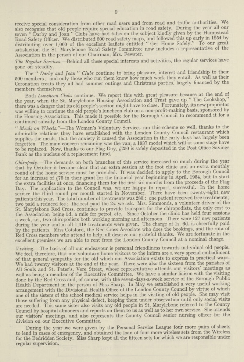 9 receive special consideration from other road users and from road and traffic authorities. We also recognise that old people require special education in road safety. During the year all our seven  Darby and Joan  Clubs have had talks on the subject kindly given by the Hampstead Road Safety Officer. We distributed 500 road safety maps, and followed this up early in 1954 by distributing over 1,000 of the excellent leaflets entitled  Get Home Safely. To our great satisfaction the St. Marylebone Road Safety Committee now includes a representative of the Association in the person of our Chairman, Mrs. Fewster. The Regular Services.—Behind all these special interests and activities, the regular services have gone on steadily. The Darby and Joan Clubs continue to bring pleasure, interest and friendship to their 500 members ; and only those who run them know how much work they entail. As well as their Coronation treats they all had summer outings and Christmas parties, largely financed by the members themselves. Both Luncheon Clubs continue. We report this with great pleasure because at the end of the year, when the St. Marylebone Housing Association and Trust gave up  The Cookshop, there was a danger that its old people's section might have to close. Fortunately, its new proprietor was willing to continue the old people's luncheon club on a non-profit-making basis, sponsored by the Housing Association. This made it possible for the Borough Council to recommend it for a continued subsidy from the London County Council. Meals on Wheels.—The Women's Voluntary Services run this scheme so well, thanks to the admirable relations they have established with the London County Council restaurant which supplies the meals, that the anxiety it caused the Association in the early days has largely been forgotten. The main concern remaining was the van, a 1937 model which will at some stage have to be replaced. Now, thanks to our Flag Day, £250 is safely deposited in the Post Office Savings Bank as the nucleus of a replacement fund. Chiropody.—The demands on both branches of this service increased so much during the year that by October it became clear that an extra session at the foot clinic and an extra monthly round of the home service must be provided. It was decided to apply to the Borough Council for an increase of £75 in their grant for the financial year beginning in April, 1954, but to start the extra facilities at once, financing them for the first six months from the proceeds of the Flag Day. The application to the Council was, we are happy to report, successful. In the home service the third round per month started in November. There have been twenty-eight new patients this year. The total number of treatments was 280 : one patient received free treatments; two paid a reduced fee ; the rest paid the 2s. we ask. Mrs. Simmonds, a volunteer driver of the St. Marylebone Red Cross, continues to provide transport for the chiropodists, the only cost to the Association being 5d. a mile for petrol, etc. Since October the clinic has held four sessions a week, i.e., two chiropodists both working morning and afternoon. There were 127 new patients during the year and in all 1,418 treatments were given. The charge of 1s. 6d. is cheerfully paid by the patients. Miss Cotsford, the Red Cross Associate who does the bookings, and the rota of Red Cross members who attend to help, all deserve our grateful thanks. We are fortunate in the excellent premises we are able to rent from the London County Council at a nominal charge. Visiting.—The basis of all our endeavour is personal friendliness towards individual old people. We feel, therefore, that our voluntary home visitors to the infirm are a very special embodiment of that general sympathy for the old which our Association exists to express in practical ways. We had twenty visitors at the end of the year. There were also the sixteen from the parishes of All Souls and St. Peter's, Vere Street, whose representative attends our visitors' meetings as well as being a member of the Executive Committee. We have a similar liaison with the visiting done by the Red Cross and, of course, with the seven-days-a-week service of the Borough Public Health Department in the person of Miss Sharp. In May we established a very useful working arrangement with the Divisional Health Office of the London County Council by virtue of which one of the sisters of the school medical service helps in the visiting of old people. She may visit those suffering from any physical defect, keeping them under observation until only social visits are needed. This same sister also visits any old people in St. Marylebone referred to the County Council by hospital almoners and reports on them to us as well as to her own service. She attends our visitors' meetings, and also represents the County Council senior nursing officer for the division on our Executive Committee. During the year we were given by the Personal Service League four more pairs of sheets to lend in cases of emergency, and obtained the loan of four more wireless sets from the Wireless for the Bedridden Society. Miss Sharp kept all the fifteen sets for which we are responsible under regular supervision.