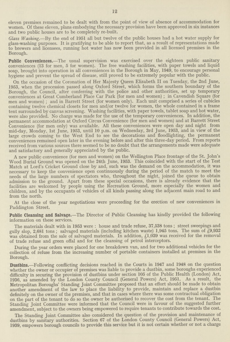 12 eleven premises remained to be dealt with from the point of view of absence of accommodation for women. Of these eleven, plans embodying the necessary provision have been approved in six instances and two public houses are to be completely re-built. Glass Washing.—By the end of 1951 all but twelve of the public houses had a hot water supply for glass-washing purposes. It is gratifying to be able to report that, as a result of representations made to brewers and licensees, running hot water has now been provided in all licensed premises in the Borough. Public Conveniences.—The usual supervision was exercised over the eighteen public sanitary conveniences (13 for men, 5 for women). The free washing facilities, with paper towels and liquid soap, brought into operation in all conveniences in the Borough in May, 1949, to encourage personal hygiene and prevent the spread of disease, still proved to be extremely popular with the public. On the occasion of the Coronation of Her Majesty Queen Elizabeth II on Tuesday, the 2nd June, 1953, when the procession passed along Oxford Street, which forms the southern boundary of the Borough, the Council, after conferring with the police and other authorities, set up temporary conveniences at Great Cumberland Place Car Park (for men and women); in Cavendish Square (for men and women); and in Barrett Street (for women only). Each unit comprised a series of cubicles containing twelve chemical closets for men and/or twelve for women, the whole contained in a frame tent surrounded by canvas screening. Washing facilities, with paper towels, tablet soap and hot water, were also provided. No charge was made for the use of the temporary conveniences. In addition, the permanent accommodation at Oxford Circus Convenience (for men and women) and at Barrett Street Convenience (for men only) was available. All these conveniences were open day and night from mid-day, Monday, 1st June, 1953, until 10 p.m. on Wednesday, 3rd June, 1953, and in view of the large crowds coming to the West End to see the decorations and floodlighting, the permanent conveniences remained open later in the evening before and after this three-day period. From reports received from various sources there seemed to be no doubt that the arrangements made were adequate and satisfactory and generally appreciated by the public. A new public convenience (for men and women) on the Wellington Place frontage of the St. John's Wood Burial Ground was opened on the 24th June, 1953. This coincided with the start of the Test Match at Lord's Cricket Ground close by and, such was the demand on the accommodation, it was necessary to keep the convenience open continuously during the period of the match to meet the needs of the large numbers of spectators who, throughout the night, joined the queue to obtain admission to the ground. Apart from these special occasions, there is already evidence that the facilities are welcomed by people using the Recreation Ground, more especially the women and children, and by the occupants of vehicles of all kinds passing along the adjacent main road to and from the north. At the close of the year negotiations were proceeding for the erection of new conveniences in Paddington Street. Public Cleansing and Salvage.—The Director of Public Cleansing has kindly provided the following information on these services. The materials dealt with in 1953 were : house and trade refuse, 37,538 tons; street sweepings and gully slop, 2,681 tons; salvaged materials (including kitchen waste) 1,945 tons. The sum of £9,932 was obtained from the sale of salvaged materials. In addition, £1,039 was received for the removal of trade refuse and green offal and for the cleansing of petrol interceptors. During the year orders were placed for one breakdown van, and for two additional vehicles for the collection of refuse from the increasing number of portable containers installed at premises in the Borough. Dustbins.—Following conflicting decisions reached in the Courts in 1947 and 1948 on the question whether the owner or occupier of premises was liable to provide a dustbin, some boroughs experienced difficulty in securing the provision of dustbins under section 105 of the Public Health (London) Act, 1936, as amended by the London County Council (General Powers) Act, 1951. As a result, the Metropolitan Boroughs' Standing Joint Committee proposed that an effort should be made to obtain another amendment of the law to place the liability to provide, maintain and replace a dustbin definitely on the owner of the premises, and that in cases where there was some contractual obligation on the part of the tenant to do so the owner be authorised to recover the cost from the tenant. The Standing Joint Committee were informed that the Council were in favour of the suggested further amendment, subject to the owners being empowered to require tenants to contribute towards the cost. The Standing Joint Committee also considered the question of the provision and maintenance of dustbins by sanitary authorities. Section 67 of the London County Council (General Powers) Act, 1939, empowers borough councils to provide this service but it is not certain whether or not a charge