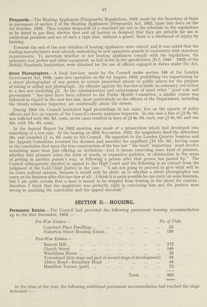 17 Fireguards.— The Heating Appliances (Fireguards) Regulations, 1953, made by the Secretary of State in pursuance of section 2 of the Heating Appliances (Fireguards) Act, 1952, came into force on the 1st October, 1953. They require fireguards of a standard set out in the schedule to the regulations to be fitted to gas fires, electric fires and oil heaters so designed that they are suitable for use in residential premises and are of such a type that, without a guard, there is a likelihood of injury by burning. Towards the end of the year retailers of heating appliances were visited, and it was noted that the leading manufacturers were already embodying in new apparatus guards in conformity with statutory requirements. To ascertain whether or not heating appliances comply with the regulations, the necessary test probes and other equipment, as laid down in the specification (B.S. 1945 : 1953) of the British Standards Institution, were obtained for the use of officers engaged in duties under the Act. Street Photographers.—A local bye-law, made by the Council under section 146 of the London Government Act, 1924, came into operation on the 1st August, 1952, prohibiting the importuning by a street photographer of any person in certain prescribed streets or public places for the purpose of taking or selling any photograph. An offender against the bye-law is liable on summary conviction to a fine not exceeding £5. As the administration and enforcement of most other good rule and government bye-laws have been referred to the Public Health Committee, a similar course was followed in regard to the new bye-law, more particularly as the officers of the Department, including the streets nuisance inspector, are continually about the streets. During 1953 the Council instituted legal proceedings in ten cases, five on the reports of police officers and five on reports of the Council's streets nuisance inspector. In one case a fine of £20s. Od. was inflicted with 10s. 6d. costs, seven cases resulted in fines of £20s. Od. each, one £10s. Od. and one 10s. with 10s. 6d. costs. In the Annual Report for 1952 mention was made of a prosecution which had developed into something of a test case. At the hearing on 25th November, 1952, the magistrate fined the defendant 10s. and awarded £1 ls. Od. costs to the Council. He appealed to the London Quarter Sessions and the Appeals Committee reversed the decision and awarded the appellant £15 15s. Od., having come to the conclusion that upon the true construction of the bye-law  the word ' importune ' must involve something more than just offering an invitation—that it means exercising some kind of pressure, whether that pressure takes the form of words, or expansive gestures, or obstruction in the sense of getting in another person's way, or following a person after that person has passed by. The Council subsequently decided to appeal to the High Court and the following is an extract from the judgment of the Lord Chief Justice in the case : I am not going to proceed to give what will be an extra judicial opinion, because it would only be obiter, as to whether a street photographer can carry on his business after this bye-law at all; I think it is quite possible he can carry on some business, but I am quite certain that a man is meant to be stopped from touting in the street for custom ; therefore I think that the magistrate was perfectly right in convicting him and the justices were wrong in quashing the conviction and the appeal succeeds. SECTION D.—HOUSING. Permanent Estates.—The Council had provided the following permanent housing accommodation up to the 31st December, 1953 :— Pre-War Estates— No. of Flats Crawford Place Dwellings 52 Fisherton Street Housing Estate 130 Post-War Estates— Barrow Hill 172 Church Street 140 Winchilsea House 23 Townshend (first stage and part of second stage of development) 82 Abbey Road—Boundary Road 54 Hamilton Terrace (part) 12 Total 665 At the close of the year, the following additional permanent accommodation had reached the stage indicated :—