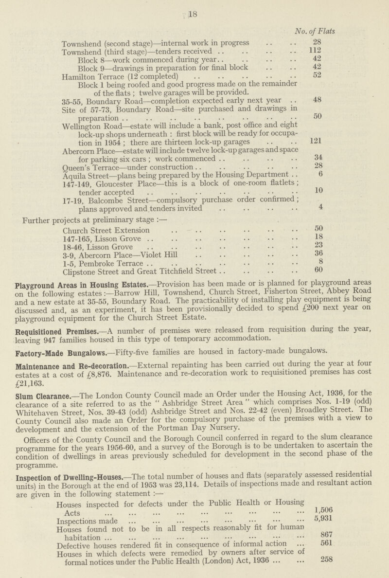 18 No. of Flats Townshend (second stage)—internal work in progress 28 Townshend (third stage)—tenders received 112 Block 8—work commenced during year 42 Block 9—drawings in preparation for final block 42 Hamilton Terrace (12 completed) 52 Block 1 being roofed and good progress made on the remainder of the flats ; twelve garages will be provided. 35-55, Boundary Road—completion expected early next year 48 Site of 57-73, Boundary Road—site purchased and drawings in preparation 50 Wellington Road—estate will include a bank, post office and eight lock-up shops underneath : first block will be ready for occupa tion in 1954 ; there are thirteen lock-up garages 121 Abercorn Place—estate will include twelve lock-up garages and space for parking six cars; work commenced 34 Queen's Terrace—under construction 28 Aquila Street—plans being prepared by the Housing Department 6 147-149, Gloucester Place—this is a block of one-room flatlets; tender accepted 10 17-19, Balcombe Street—compulsory purchase order confirmed ; plans approved and. tenders invited 4 Further projects at preliminary stage :— Church Street Extension 50 147-165, Lisson Grove 18 18-46, Lisson Grove 23 3-9, Abercorn Place—Violet Hill 36 1-5, Pembroke Terrace 8 Clipstone Street and Great Titchfield Street 60 Playground Areas in Housing Estates.— Provision has been made or is planned for playground areas on the following estates:— Barrow Hill, Townshend, Church Street, Fisherton Street, Abbey Road and a new estate at 35-55, Boundary Road. The practicability of installing play equipment is being discussed and, as an experiment, it has been provisionally decided to spend £200 next year on playground equipment for the Church Street Estate. Requisitioned Premises.— A number of premises were released from requisition during the year, leaving 947 families housed in this type of temporary accommodation. Factory-Made Bungalows.— Fifty-five families are housed in factory-made bungalows. Maintenance and Re-decoration.— External repainting has been carried out during the year at four estates at a cost of £8,876. Maintenance and re-decoration work to requisitioned premises has cost £21,163. Slum Clearance.— The London County Council made an Order under the Housing Act, 1936, for the clearance of a site referred to as the Ashbridge Street Area which comprises Nos. 1-19 (odd) Whitehaven Street, Nos. 39-43 (odd) Ashbridge Street and Nos. 22-42 (even) Broadley Street. The County Council also made an Order for the compulsory purchase of the premises with a view to development and the extension of the Portman Day Nursery. Officers of the County Council and the Borough Council conferred in regard to the slum clearance programme for the years 1956-60, and a survey of the Borough is to be undertaken to ascertain the condition of dwellings in areas previously scheduled for development in the second phase of the programme. Inspection of Dwelling-Houses.— The total number of houses and flats (separately assessed residential units) in the Borough at the end of 1953 was 23,114. Details of inspections made and resultant action are given in the following statement :— Houses inspected for defects under the Public Health or Housing Acts 1,506 Inspections made 5,931 Houses found not to be in all respects reasonably fit for human habitation 867 Defective houses rendered fit in consequence of informal action 561 Houses in which defects were remedied by owners after service of formal notices under the Public Health (London) Act, 1936 258