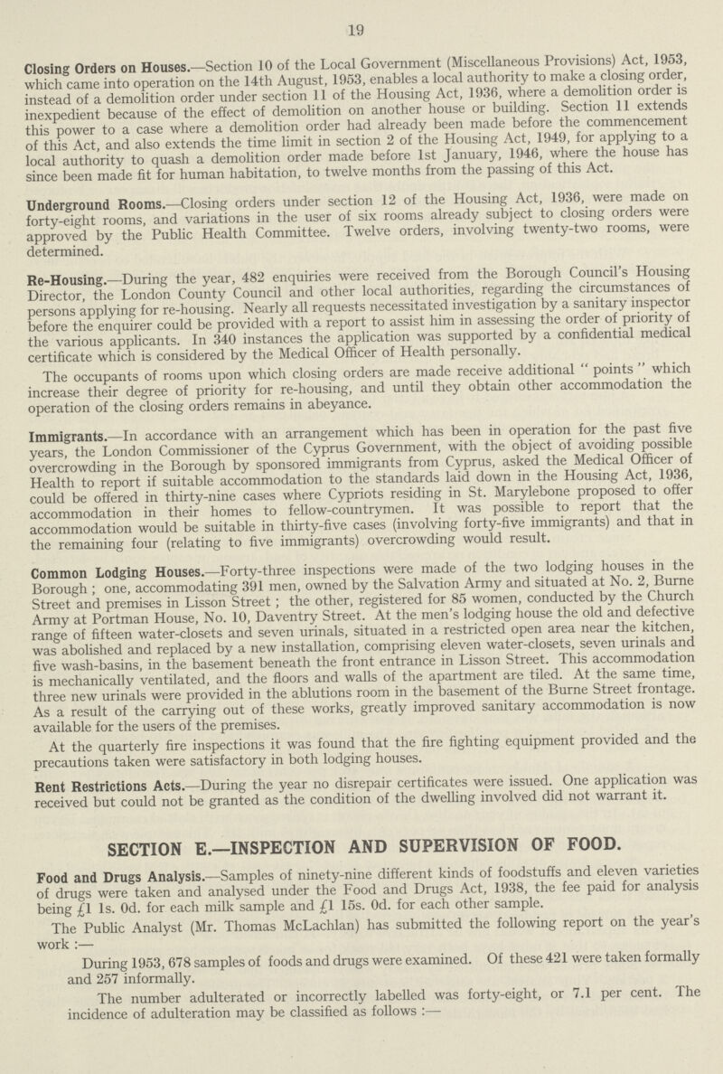 19 Closing Orders on Houses.— Section 10 of the Local Government (Miscellaneous Provisions) Act, 1953, which came into operation on the 14th August, 1953, enables a local authority to make a closing order, instead of a demolition order under section 11 of the Housing Act, 1936, where a demolition order is inexpedient because of the effect of demolition on another house or building. Section 11 extends this power to a case where a demolition order had already been made before the commencement of this Act, and also extends the time limit in section 2 of the Housing Act, 1949, for applying to a local authority to quash a demolition order made before 1st January, 1946, where the house has since been made fit for human habitation, to twelve months from the passing of this Act. Underground Rooms.—Closing orders under section 12 of the Housing Act, 1936, were made on forty-eight rooms, and variations in the user of six rooms already subject to closing orders were approved by the Public Health Committee. Twelve orders, involving twenty-two rooms, were determined. Re-Housing.—During the year, 482 enquiries were received from the Borough Council's Housing Director, the London County Council and other local authorities, regarding the circumstances of persons applying for re-housing. Nearly all requests necessitated investigation by a sanitary inspector before the enquirer could be provided with a report to assist him in assessing the order of priority of the various applicants. In 340 instances the application was supported by a confidential medical certificate which is considered by the Medical Officer of Health personally. The occupants of rooms upon which closing orders are made receive additional points which increase their degree of priority for re-housing, and until they obtain other accommodation the operation of the closing orders remains in abeyance. Immigrants.—In accordance with an arrangement which has been in operation for the past five years, the London Commissioner of the Cyprus Government, with the object of avoiding possible overcrowding in the Borough by sponsored immigrants from Cyprus, asked the Medical Officer of Health to report if suitable accommodation to the standards laid down in the Housing Act, 1936, could be offered in thirty-nine cases where Cypriots residing in St. Marylebone proposed to offer accommodation in their homes to fellow-countrymen. It was possible to report that the accommodation would be suitable in thirty-five cases (involving forty-five immigrants) and that in the remaining four (relating to five immigrants) overcrowding would result. Common Lodging Houses.—Forty-three inspections were made of the two lodging houses in the Borough ; one, accommodating 391 men, owned by the Salvation Army and situated at No. 2, Burne Street and premises in Lisson Street; the other, registered for 85 women, conducted by the Church Army at Portman House, No. 10, Daventry Street. At the men's lodging house the old and defective range of fifteen water-closets and seven urinals, situated in a restricted open area near the kitchen, was abolished and replaced by a new installation, comprising eleven water-closets, seven urinals and five wash-basins, in the basement beneath the front entrance in Lisson Street. This accommodation is mechanically ventilated, and the floors and walls of the apartment are tiled. At the same time, three new urinals were provided in the ablutions room in the basement of the Burne Street frontage. As a result of the carrying out of these works, greatly improved sanitary accommodation is now available for the users of the premises. At the quarterly fire inspections it was found that the fire fighting equipment provided and the precautions taken were satisfactory in both lodging houses. Rent Restrictions Acts.—During the year no disrepair certificates were issued. One application was received but could not be granted as the condition of the dwelling involved did not warrant it. SECTION E.—INSPECTION AND SUPERVISION OF FOOD. Food and Drugs Analysis.—Samples of ninety-nine different kinds of foodstuffs and eleven varieties of drugs were taken and analysed under the Food and Drugs Act, 1938, the fee paid for analysis being £1 Is. Od. for each milk sample and £1 15s. Od. for each other sample. The Public Analyst (Mr. Thomas McLachlan) has submitted the following report on the year's work :— During 1953, 678 samples of foods and drugs were examined. Of these 421 were taken formally and 257 informally. The number adulterated or incorrectly labelled was forty-eight, or 7.1 per cent. The incidence of adulteration may be classified as follows :—