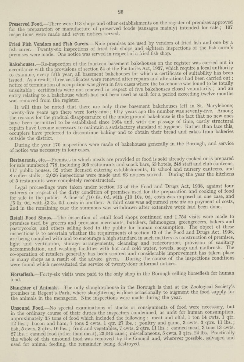 25 Preserved Food.— There were 113 shops and other establishments on the register of premises approved for the preparation or manufacture of preserved foods (sausages mainly) intended for sale ; 197 inspections were made and seven notices served. Fried Fish Vendors and Fish Curers.—Nine premises are used by vendors of fried fish and one by a fish curer. Twenty-six inspections of fried fish shops and eighteen inspections of the fish curer's premises were made. One notice was served in respect of a fried fish shop. Bakehouses.—Re-inspection of the fourteen basement bakehouses on the register was carried out in accordance with the provisions of section 54 of the Factories Act, 1937, which require a local authority to examine, every fifth year, all basement bakehouses for which a certificate of suitability has been issued. As a result, three certificates were renewed after repairs and alterations had been carried out; notice of termination of occupation was given in five cases where the bakehouse was found to be totally unsuitable ; certificates were not renewed in respect of five bakehouses closed voluntarily ; and an entry relating to a bakehouse which had not been used as such for a period exceeding twelve months was removed from the register. It will thus be noted that there are only three basement bakehouses left in St. Marylebone; twenty-five years ago there were forty-nine ; fifty years ago the number was seventy-five. Among the reasons for the gradual disappearance of the underground bakehouse is the fact that no new ones have been permitted to be established since 1904 and, with the passage of time, costly structural repairs have become necessary to maintain a satisfactory standard of hygiene. Rather than face this, occupiers have preferred to discontinue baking and to obtain their bread and cakes from bakeries outside the district. During the year 170 inspections were made of bakehouses generally in the Borough, and service of notice was necessary in four cases. Restaurants, etc.—Premises in which meals are provided or food is sold already cooked or is prepared for sale numbered 778, including 305 restaurants and snack bars, 53 hotels, 248 staff and club canteens, 117 public houses, 32 other licensed catering establishments, 15 school and nursery canteens, and 8 coffee stalls; 2,026 inspections were made and 83 notices served. During the year the kitchens of 5 restaurants were completely reconstructed. Legal proceedings were taken under section 13 of the Food and Drugs Act, 1938, against four caterers in respect of the dirty condition of premises used for the preparation and cooking of food for sale to the public. A fine of £10 0s. Od. with £10 10s. Od. costs was imposed in one case, and £5 0s. Od. with £3 3s. Od. costs in another. A third case was adjourned sine die on payment of costs, and in the remaining case the summons was withdrawn after extensive work had been done. Retail Food Shops.—The inspection of retail food shops continued and 1,754 visits were made to premises used by grocers and provision merchants, butchers, fishmongers, greengrocers, bakers and pastrycooks, and others selling food to the public for human consumption. The object of these inspections is to ascertain whether the requirements of section 13 of the Food and Drugs Act, 1938, are being complied with and to encourage a high standard in such matters as construction of premises, fight and ventilation, storage arrangements, cleansing and redecoration, provision of sanitary accommodation, and washing facilities with hot and cold water, towels, soap and nailbrush. The co-operation of retailers generally has been secured and considerable improvement has taken place in many shops as a result of the advice given. During the course of the inspections conditions were found which necessitated the service of twenty-four informal notices. Horseflesh.—Forty-six visits were paid to the only shop in the Borough selling horseflesh for human food. Slaughter of Animals.—The only slaughterhouse in the Borough is that at the Zoological Society's premises in Regent's Park, where slaughtering is done occasionally to augment the food supply for the animals in the menagerie. Nine inspections were made during the year. Unsound Food.—No special examinations of stocks or consignments of food were necessary, but in the ordinary course of their duties the inspectors condemned, as unfit for human consumption, approximately 35 tons of food which included the following : meat and offal, 1 ton 14 cwts. 1 qtr. 12 lbs. ; bacon and ham, 7 tons 2 cwts. 1 qtr. 27 lbs. ; poultry and game, 3 cwts. 3 qtrs. 11 lbs.; fish, 5 cwts. 3 qtrs. 16 lbs.; fruit and vegetables, 7 cwts. 2 qtrs. 11 lbs. ; canned meat, 3 tons 13 cwts. 27 lbs.; canned food (other than meat), 23,045 cans ; miscellaneous, 5 cwts. 3 qtrs. 24 lbs. Practically the whole of this unsound food was removed by the Council and, wherever possible, salvaged and used for animal feeding, the remainder being destroyed.