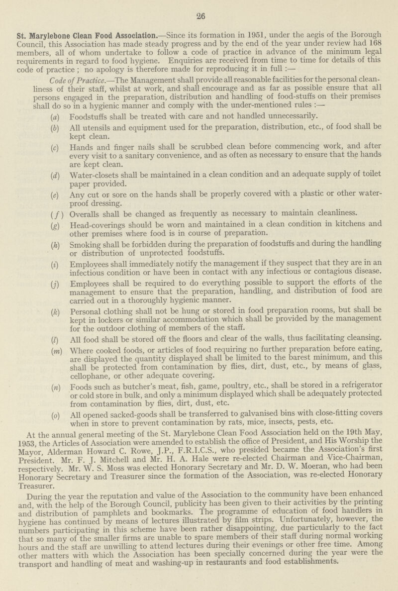 26 St. Marylebone Clean Food Association.— Since its formation in 1951, under the aegis of the Borough Council, this Association has made steady progress and by the end of the year under review had 168 members, all of whom undertake to follow a code of practice in advance of the minimum legal requirements in regard to food hygiene. Enquiries are received from time to time for details of this code of practice ; no apology is therefore made for reproducing it in full :— Code of Practice.—The Management shall provide all reasonable facilities for the personal clean liness of their staff, whilst at work, and shall encourage and as far as possible ensure that all persons engaged in the preparation, distribution and handling of food-stuffs on their premises shall do so in a hygienic manner and comply with the under-mentioned rules :— (а) Foodstuffs shall be treated with care and not handled unnecessarily. (b) All utensils and equipment used for the preparation, distribution, etc., of food shall be kept clean. (c) Hands and finger nails shall be scrubbed clean before commencing work, and after every visit to a sanitary convenience, and as often as necessary to ensure that the hands are kept clean. (d) Water-closets shall be maintained in a clean condition and an adequate supply of toilet paper provided. (e) Any cut or sore on the hands shall be properly covered with a plastic or other water proof dressing. (f) Overalls shall be changed as frequently as necessary to maintain cleanliness. (g) Head-coverings should be worn and maintained in a clean condition in kitchens and other premises where food is in course of preparation. (h) Smoking shall be forbidden during the preparation of foodstuffs and during the handling or distribution of unprotected foodstuffs. (i) Employees shall immediately notify the management if they suspect that they are in an infectious condition or have been in contact with any infectious or contagious disease. (j) Employees shall be required to do everything possible to support the efforts of the management to ensure that the preparation, handling, and distribution of food are carried out in a thoroughly hygienic manner. (k) Personal clothing shall not be hung or stored in food preparation rooms, but shall be kept in lockers or similar accommodation which shall be provided by the management for the outdoor clothing of members of the staff. (l) All food shall be stored off the floors and clear of the walls, thus facilitating cleansing. (m) Where cooked foods, or articles of food requiring no further preparation before eating, are displayed the quantity displayed shall be limited to the barest minimum, and this shall be protected from contamination by flies, dirt, dust, etc., by means of glass, cellophane, or other adequate covering. (n) Foods such as butcher's meat, fish, game, poultry, etc., shall be stored in a refrigerator or cold store in bulk, and only a minimum displayed which shall be adequately protected from contamination by flies, dirt, dust, etc. (o) All opened sacked-goods shall be transferred to galvanised bins with close-fitting covers when in store to prevent contamination by rats, mice, insects, pests, etc. At the annual general meeting of the St. Marylebone Clean Food Association held on the 19th May, 1953, the Articles of Association were amended to establish the office of President, and His Worship the Mayor, Alderman Howard C. Rowe, J.P., F.R.I.C.S., who presided became the Association's first President. Mr. F. J. Mitchell and Mr. H. A. Hale were re-elected Chairman and Vice-Chairman, respectively. Mr. W. S. Moss was elected Honorary Secretary and Mr. D. W. Moeran, who had been Honorary Secretary and Treasurer since the formation of the Association, was re-elected Honorary Treasurer. During the year the reputation and value of the Association to the community have been enhanced and, with the help of the Borough Council, publicity has been given to their activities by the printing and distribution of pamphlets and bookmarks. The programme of education of food handlers in hygiene has continued by means of lectures illustrated by film strips. Unfortunately, however, the numbers participating in this scheme have been rather disappointing, due particularly to the fact that so many of the smaller firms are unable to spare members of their staff during normal working hours and the staff are unwilling to attend lectures during their evenings or other free time. Among other matters with which the Association has been specially concerned during the year were the transport and handling of meat and washing-up in restaurants and food establishments.