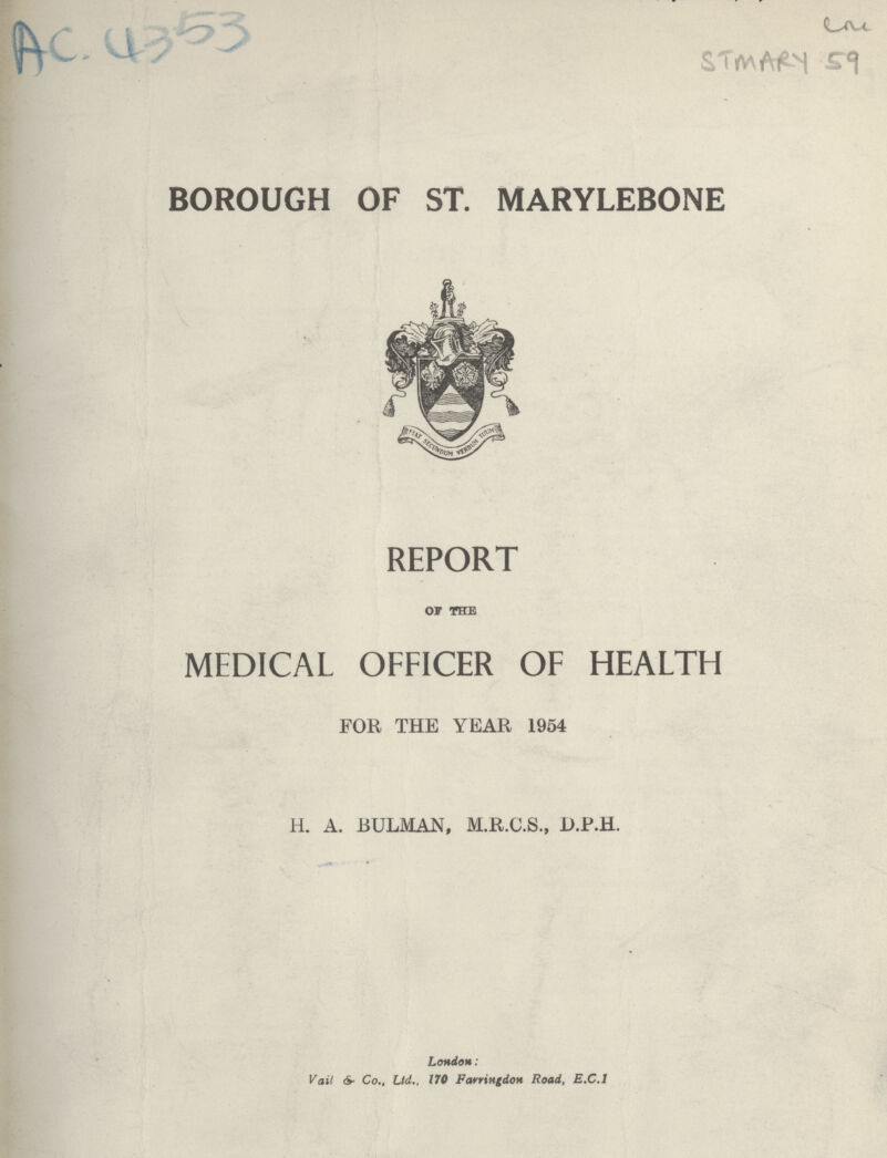 Ac, 4353 Cm STMARY 59 BOROUGH OF ST. MARYLEBONE REPORT OF THE MEDICAL OFFICER OF HEALTH FOR THE YEAR 1954 H. A. RULMAN, M.R.C.S., D.P.H. London: Vail & Co., Ltd., 170 Farrittgdon Road, E.C.I