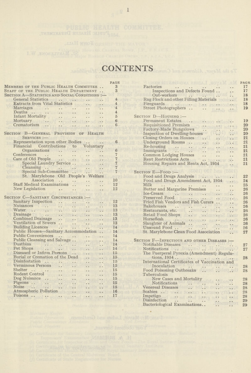 1 CONTENTS page Members of the Public Health Committee 3 Staff of the Public Health Department 3 Section A—Statistics and Social Conditions:— General Statistics 4 Extracts from Vital Statistics 4 Marriages 4 Deaths 4 Infant Mortality 5 Mortuary 6 Crematorium 6 Section B—General Provision of Health Services:— Representation upon other Bodies 6 Financial Contributions to Voluntary Organisations 6 Conferences 7 Care of Old People 7 Special Laundry Service 7 Cleansing 7 Special Sub-Committee 7 St. Marylebone Old People's Welfare Association 10 Staff Medical Examinations 12 New Legislation 12 Section c—Sanitary Circumstances:— Sanitary Inspection 12 Nuisances 13 Water 13 Drainage 13 Combined Drainage 13 Ventilation of Sewers 13 Building Licences 14 Public Houses—Sanitary Accommodation 14 Public Conveniences 14 Public Cleansing and Salvage 14 Dustbins 14 Pet Shops 14 Diseased or Infirm Persons 15 Burial or Cremation of the Dead 15 Disinfestation 15 Verminous Persons 15 Shelter 15 Rodent Control 15 Dog Nuisance 15 Pigeons 15 Noise 15 Atmospheric Pollution 16 Poisons 17 page Factories 17 Inspections and Defects Found 17 Out-workers 18 Rag Mock and other Filling Materials 18 Fireguards 18 Street Photographers 19 Section d—Housing:— Permanent Estates 19 Requisitioned Premises 20 Factory-Made Bungalows 20 Inspection of Dwelling-houses 20 Closing Orders on Houses 21 Underground Rooms 21 Re-housing 21 Immigrants 21 Common Lodging Houses 21 Rent Restrictions Acts 21 Housing Repairs and Rents Act, 1954 21 Section e—Food:— Food and Drugs Analysis 22 Food and Drugs Amendment Act, 1954 24 Milk 25 Butter and Margarine Premises 26 Ice-Cream 26 Preserved Food 26 Fried Fish Vendors and Fish Curers 26 Bakehouses 26 Restaurants, etc. 26 Retail Food Shops 26 Horseflesh 26 Slaughter of Animals 26 Unsound Food 26 St. Marylebone Clean Food Association 27 Section f—Infectious and other Diseases:— Notifiable Diseases 27 Notifications 27 The Puerperal Pyrexia (Amendment) Regula tions, 1954 . 28 International Certificates of Vaccination and Inoculation 28 Food Poisoning Outbreaks 28 Tuberculosis New Cases and Mortality 28 Notifications 28 Venereal Diseases 28 Scabies 28 Impetigo 28 Disinfection 29 Bacteriological Examinations 29