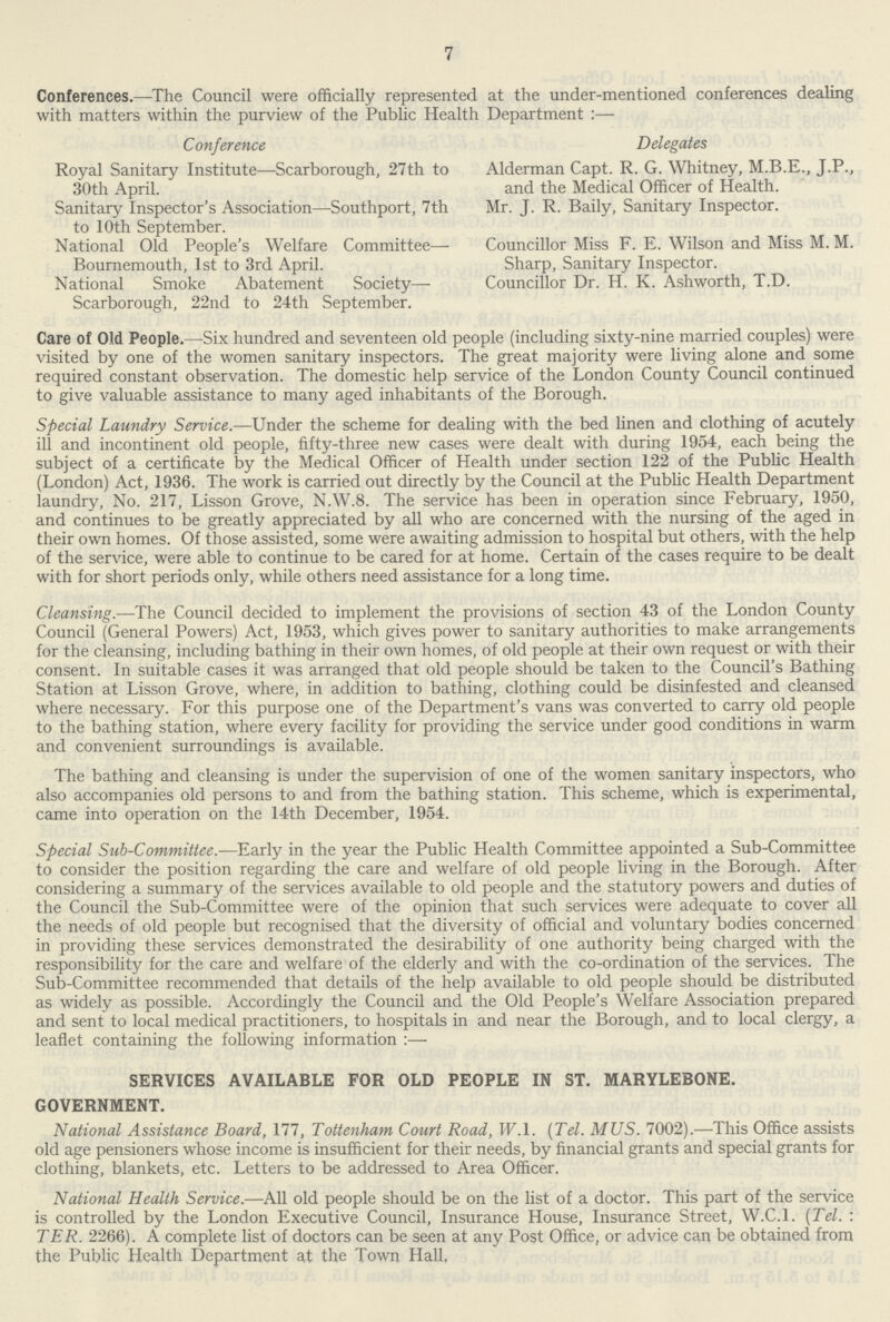 7 Conferences.—The Council were officially represented at the under-mentioned conferences dealing with matters within the purview of the Public Health Department:— Conference Delegates Royal Sanitary Institute—Scarborough, 27th to Alderman Capt. R. G. Whitney, J.P., 30th April. and the Medical Officer of Health. Sanitary Inspector's Association—Southport, 7th Mr. J. R. Baily, Sanitary Inspector, to 10th September. National Old People's Welfare Committee— Councillor Miss F. E. Wilson and Miss M. M. Bournemouth, 1st to 3rd April. Sharp, Sanitary Inspector. National Smoke Abatement Society— Councillor Dr. H. K. Ashworth, T.D. Scarborough, 22nd to 24th September. Care of Old People.—Six hundred and seventeen old people (including sixty-nine married couples) were visited by one of the women sanitary inspectors. The great majority were living alone and some required constant observation. The domestic help service of the London County Council continued to give valuable assistance to many aged inhabitants of the Borough. Special Laundry Service.—Under the scheme for dealing with the bed linen and clothing of acutely ill and incontinent old people, fifty-three new cases were dealt with during 1954, each being the subject of a certificate by the Medical Officer of Health under section 122 of the Public Health (London) Act, 1936. The work is carried out directly by the Council at the Public Health Department laundry, No. 217, Lisson Grove, N.W.8. The service has been in operation since February, 1950, and continues to be greatly appreciated by all who are concerned with the nursing of the aged in their own homes. Of those assisted, some were awaiting admission to hospital but others, with the help of the service, were able to continue to be cared for at home. Certain of the cases require to be dealt with for short periods only, while others need assistance for a long time. Cleansing.—The Council decided to implement the provisions of section 43 of the London County Council (General Powers) Act, 1953, which gives power to sanitary authorities to make arrangements for the cleansing, including bathing in their own homes, of old people at their own request or with their consent. In suitable cases it was arranged that old people should be taken to the Council's Bathing Station at Lisson Grove, where, in addition to bathing, clothing could be disinfested and cleansed where necessary. For this purpose one of the Department's vans was converted to carry old people to the bathing station, where every facility for providing the service under good conditions in warm and convenient surroundings is available. The bathing and cleansing is under the supervision of one of the women sanitary inspectors, who also accompanies old persons to and from the bathing station. This scheme, which is experimental, came into operation on the 14th December, 1954. Special Sub-Committee.—Early in the year the Public Health Committee appointed a Sub-Committee to consider the position regarding the care and welfare of old people living in the Borough. After considering a summary of the services available to old people and the statutory powers and duties of the Council the Sub-Committee were of the opinion that such services were adequate to cover all the needs of old people but recognised that the diversity of official and voluntary bodies concerned in providing these services demonstrated the desirability of one authority being charged with the responsibility for the care and welfare of the elderly and with the co-ordination of the services. The Sub-Committee recommended that details of the help available to old people should be distributed as widely as possible. Accordingly the Council and the Old People's Welfare Association prepared and sent to local medical practitioners, to hospitals in and near the Borough, and to local clergy, a leaflet containing the following information :— SERVICES AVAILABLE FOR OLD PEOPLE IN ST. MARYLEBONE. GOVERNMENT. National Assistance Board, 177, Tottenham Court Road, W. 1. (Tel. MUS. 7002).—This Office assists old age pensioners whose income is insufficient for their needs, by financial grants and special grants for clothing, blankets, etc. Letters to be addressed to Area Officer. National Health Service.—All old people should be on the list of a doctor. This part of the service is controlled by the London Executive Council, Insurance House, Insurance Street, W.C.I. (Tel. : TER. 2266). A complete list of doctors can be seen at any Post Office, or advice can be obtained from the Public Health Department at the Town Hall.