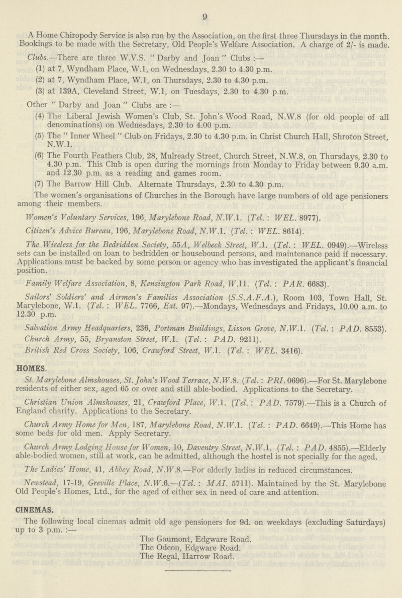9 A Home Chiropody Service is also run by the Association, on the first three Thursdays in the month. Bookings to be made with the Secretary, Old People's Welfare Association. A charge of 2/- is made. Clubs.—There are three W.V.S. Darby and Joan Clubs:— (1) at 7, Wyndham Place, W.l, on Wednesdays, 2.30 to 4.30 p.m. (2) at 7, Wyndham Place, W.l, on Thursdays, 2.30 to 4.30 p.m. (3) at 139A, Cleveland Street, W.l, on Tuesdays, 2.30 to 4.30 p.m. Other Darby and Joan Clubs are:— (4) The Liberal Jewish Women's Club, St. John's Wood Road, N.W.8 (for old people of all denominations) on Wednesdays, 2.30 to 4.00 p.m. (5) The Inner Wheel Club on Fridays, 2.30 to 4.30 p.m. in Christ Church Hall, Shroton Street, N.W.I. (6) The Fourth Feathers Club, 28, Mulready Street, Church Street, N.W.8, on Thursdays, 2.30 to 4.30 p.m. This Club is open during the mornings from Monday to Friday between 9.30 a.m. and 12.30 p.m. as a reading and games room. (7) The Barrow Hill Club. Alternate Thursdays, 2.30 to 4.30 p.m. The women's organisations of Churches in the Borough have large numbers of old age pensioners among their members. Women's Voluntary Services, 196, Alarylebone Road, 2V.IF.1. (Tel. : WEL. 8977). Citizen's Advice Bureau, 196, Marylebone Road, N.W.I. (Tel. : WEL. 8614). The Wireless for the Bedridden Society, 55A, Welbeck Street, W.l. (Tel. : WEL. 0949).—Wireless sets can be installed on loan to bedridden or housebound persons, and maintenance paid if necessary. Applications must be backed by some person or agency who has investigated the applicant's financial position. Family Welfare Association, 8, Kensington Park Road, IF.11. (Tel. : PAR. 6683). Sailors' Soldiers' and Airmen's Families Association (S.S.A.F.A.), Room 103, Town Hall, St. Marylebone, W.l. (Tel. : WEL. 7766, Ext. 97).—Mondays, Wednesdays and Fridays, 10.00 a.m. to 12.30 p.m. Salvation Army Headquarters, 236, Portman Buildings, Lisson Grove, N.W.I. (Tel. : PAD. 8553). Church Army, 55, Bryanston Street, W.l. (Tel. : PAD. 9211). British Red Cross Society, 106, Crawford Street, W.l. (Tel. : WEL. 3416). HOMES. St. Marylebone Almshouses, St. John's Wood Terrace, iV.W.8. (Tel. : PRI. 0696).—For St. Marylebone residents of either sex, aged 65 or over and still able-bodied. Applications to the Secretary. Christian Union Almshouses, 21, Crawford Place, W.l. (Tel. : PAD. 7579).—This is a Church of England charity. Applications to the Secretary. Church Army Home for Men, 187, Marylebone Road, N. W. 1. (Tel. : PAD. 6649).—This Home has some beds for old men. Apply Secretary. Church Army Lodging House for Women, 10, Daventry Street, AMF.l. (Tel. : PAD. 4855).—Elderly able-bodied women, still at work, can be admitted, although the hostel is not specially for the aged. The Ladies' Home, 41, Abbey Road, iV.W.8.—For elderly ladies in reduced circumstances. Newstead, 17-19, Greville Place, AT.IF.6.—(Tel. : MAI. 5711). Maintained by the St. Marylebone Old People's Homes, Ltd., for the aged of either sex in need of care and attention. CINEMAS. The following local cinemas admit old age pensioners for 9d. on weekdays (excluding Saturdays) up to 3 p.m.:— The Gaumont, Edgware Road. The Odeon, Edgware Road. The Regal, Harrow Road.