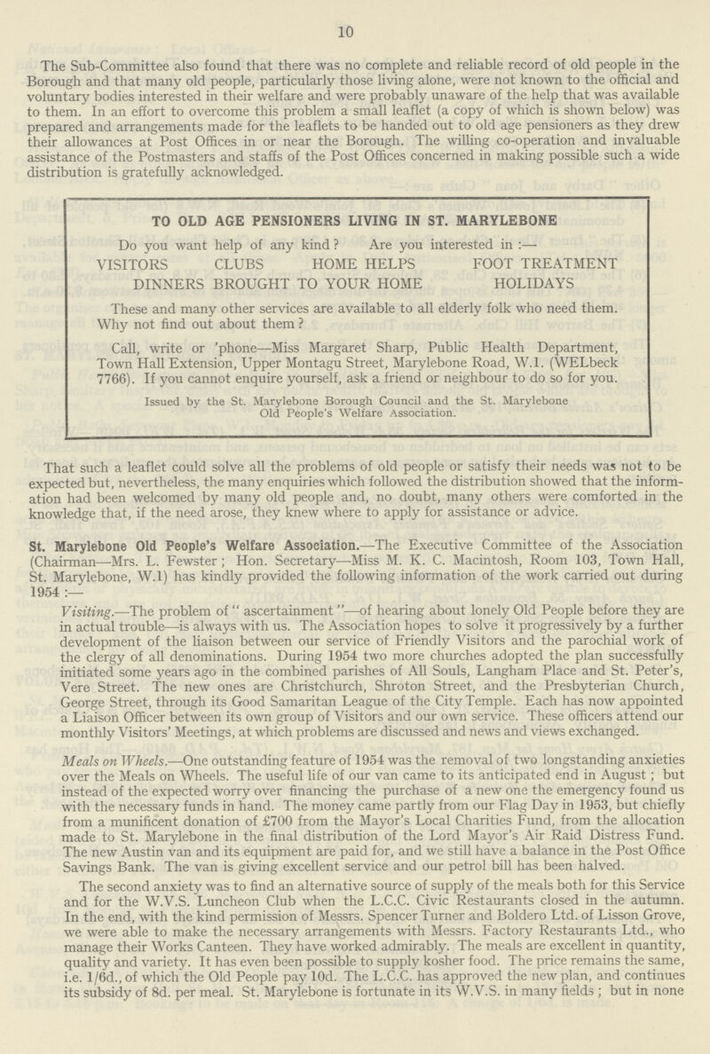 10 The Sub-Committee also found that there was no complete and reliable record of old people in the Borough and that many old people, particularly those living alone, were not known to the official and voluntary bodies interested in their welfare and were probably unaware of the help that was available to them. In an effort to overcome this problem a small leaflet (a copy of which is shown below) was prepared and arrangements made for the leaflets to be handed out to old age pensioners as they drew their allowances at Post Offices in or near the Borough. The willing co-operation and invaluable assistance of the Postmasters and staffs of the Post Offices concerned in making possible such a wide distribution is gratefully acknowledged. TO OLD AGE PENSIONERS LIVING IN ST. MARYLEBONE Do you want help of any kind ? Are you interested in:— VISITORS CLUBS HOME HELPS FOOT TREATMENT DINNERS BROUGHT TO YOUR HOME HOLIDAYS These and many other services are available to all elderly folk who need them. Why not find out about them ? Call, write or 'phone—Miss Margaret Sharp, Public Health Department, Town Hall Extension, Upper Montagu Street, Marylebone Road, W.l. (WELbeck 7766). If you cannot enquire yourself, ask a friend or neighbour to do so for you. Issued by the St. Marylebone Borough Council and the St. Marylebone Old People's Welfare Association. That such a leaflet could solve all the problems of old people or satisfy their needs was not to be expected but, nevertheless, the many enquiries which followed the distribution showed that the inform ation had been welcomed by many old people and, no doubt, many others were comforted in the knowledge that, if the need arose, they knew where to apply for assistance or advice. St. Marylebone Old People's Welfare Association.—The Executive Committee of the Association (Chairman—Mrs. L. Fewster; Hon. Secretary—Miss M. K. C. Macintosh, Room 103, Town Hall, St. Marylebone, W.l) has kindly provided the following information of the work carried out during 1954 :— Visiting.—The problem of ascertainment—of hearing about lonely Old People before they are in actual trouble—is always with us. The Association hopes to solve it progressively by a further development of the liaison between our service of Friendly Visitors and the parochial work of the clergy of all denominations. During 1954 two more churches adopted the plan successfully initiated some years ago in the combined parishes of All Souls, Langham Place and St. Peter's, Vere Street. The new ones are Christchurch, Shroton Street, and the Presbyterian Church, George Street, through its Good Samaritan League of the City Temple. Each has now appointed a Liaison Officer between its own group of Visitors and our own service. These officers attend our monthly Visitors' Meetings, at which problems are discussed and news and views exchanged. Meals on Wheels.—One outstanding feature of 1954 was the removal of two longstanding anxieties over the Meals on Wheels. The useful life of our van came to its anticipated end in August; but instead of the expected worry over financing the purchase of a new one the emergency found us with the necessary funds in hand. The money came partly from our Flag Day in 1953, but chiefly from a munificent donation of £700 from the Mayor's Local Charities Fund, from the allocation made to St. Marylebone in the final distribution of the Lord Mayor's Air Raid Distress Fund. The new Austin van and its equipment are paid for, and we still have a balance in the Post Office Savings Bank. The van is giving excellent service and our petrol bill has been halved. The second anxiety was to find an alternative source of supply of the meals both for this Service and for the W.V.S. Luncheon Club when the L.C.C. Civic Restaurants closed in the autumn. In the end, with the kind permission of Messrs. Spencer Turner and Boldero Ltd. of Lisson Grove, we were able to make the necessary arrangements with Messrs. Factory Restaurants Ltd., who manage their Works Canteen. They have worked admirably. The meals are excellent in quantity, quality and variety. It has even been possible to supply kosher food. The price remains the same, i.e. l/6d., of which the Old People pay lOd. The L.C.C. has approved the new plan, and continues its subsidy of 8d. per meal. St. Marylebone is fortunate in its W.V.S. in many fields ; but in none