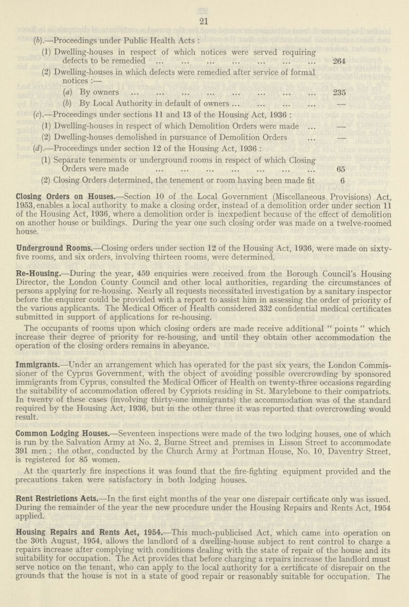21 (b).—Proceedings under Public Health Acts: (1) Dwelling-houses in respect of which notices were served requiring defects to be remedied 264 (2) Dwelling-houses in which defects were remedied after service of formal notices:— (a) By owners 235 (b) By Local Authority in default of owners — (c).—Proceedings under sections 11 and 13 of the Housing Act, 1936 : (1) Dwelling-houses in respect of which Demolition Orders were made — (2) Dwelling-houses demolished in pursuance of Demolition Orders — (d).—Proceedings under section 12 of the Housing Act, 1936: (1) Separate tenements or underground rooms in respect of which Closing Orders were made 65 (2) Closing Orders determined, the tenement or room having been made fit 6 Closing Orders on Houses.—Section 10 of the Local Government (Miscellaneous Provisions) Act, 1953, enables a local authority to make a closing order, instead of a demolition order under section 11 of the Housing Act, 1936, where a demolition order is inexpedient because of the effect of demolition on another house or buildings. During the year one such closing order was made on a twelve-roomed house. Underground Rooms.—Closing orders under section 12 of the Housing Act, 1936, were made on sixty five rooms, and six orders, involving thirteen rooms, were determined. Re-Housing.—During the year, 459 enquiries were received from the Borough Council's Housing Director, the London County Council and other local authorities, regarding the circumstances of persons applying for re-housing. Nearly all requests necessitated investigation by a sanitary inspector before the enquirer could be provided with a report to assist him in assessing the order of priority of the various applicants. The Medical Officer of Health considered 332 confidential medical certificates submitted in support of applications for re-housing. The occupants of rooms upon which closing orders are made receive additional points which increase their degree of priority for re-housing, and until they obtain other accommodation the operation of the closing orders remains in abeyance. Immigrants.—Under an arrangement which has operated for the past six years, the London Commis sioner of the Cyprus Government, with the object of avoiding possible overcrowding by sponsored immigrants from Cyprus, consulted the Medical Officer of Health on twenty-three occasions regarding the suitability of accommodation offered by Cypriots residing in St. Marylebone to their compatriots. In twenty of these cases (involving thirty-one immigrants) the accommodation was of the standard required by the Housing Act, 1936, but in the other three it was reported that overcrowding would result. Common Lodging Houses.—Seventeen inspections were made of the two lodging houses, one of which is run by the Salvation Army at No. 2, Burne Street and premises in Lisson Street to accommodate 391 men ; the other, conducted by the Church Army at Portman House, No. 10, Daventry Street, is registered for 85 women. At the quarterly fire inspections it was found that the fire-fighting equipment provided and the precautions taken were satisfactory in both lodging houses. Rent Restrictions Acts.—In the first eight months of the year one disrepair certificate only was issued. During the remainder of the year the new procedure under the Housing Repairs and Rents Act, 1954 applied. Housing Repairs and Rents Act, 1954.—This much-publicised Act, which came into operation on the 30th August, 1954, allows the landlord of a dwelling-house subject to rent control to charge a repairs increase after complying with conditions dealing with the state of repair of the house and its suitability for occupation. The Act provides that before charging a repairs increase the landlord must serve notice on the tenant, who can apply to the local authority for a certificate of disrepair on the grounds that the house is not in a state of good repair or reasonably suitable for occupation. The