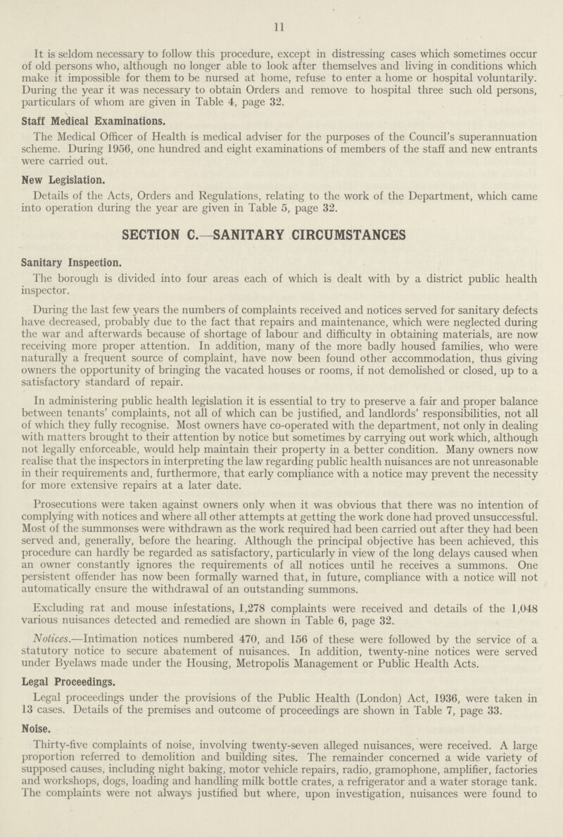 11 It is seldom necessary to follow this procedure, except in distressing cases which sometimes occur of old persons who, although no longer able to look after themselves and living in conditions which make it impossible for them to be nursed at home, refuse to enter a home or hospital voluntarily. During the year it was necessary to obtain Orders and remove to hospital three such old persons, particulars of whom are given in Table 4, page 32. Staff Medical Examinations. The Medical Officer of Health is medical adviser for the purposes of the Council's superannuation scheme. During 1956, one hundred and eight examinations of members of the staff and new entrants were carried out. New Legislation. Details of the Acts, Orders and Regulations, relating to the work of the Department, which came into operation during the year are given in Table 5, page 32. SECTION C.—SANITARY CIRCUMSTANCES Sanitary Inspection. The borougli is divided into four areas each of which is dealt with by a district public health inspector. During the last few years the numbers of complaints received and notices served for sanitary defects have decreased, probably due to the fact that repairs and maintenance, which were neglected during the war and afterwards because of shortage of labour and difficulty in obtaining materials, are now receiving more proper attention. In addition, many of the more badly housed families, who were naturally a frequent source of complaint, have now been found other accommodation, thus giving owners the opportunity of bringing the vacated houses or rooms, if not demolished or closed, up to a satisfactory standard of repair. In administering public health legislation it is essential to try to preserve a fair and proper balance between tenants' complaints, not all of which can be justified, and landlords' responsibilities, not all of which they fully recognise. Most owners have co-operated with the department, not only in dealing witli matters brought to their attention by notice but sometimes by carrying out work which, although not legally enforceable, would help maintain their property in a better condition. Many owners now realise that the inspectors in interpreting the law regarding public health nuisances are not unreasonable in their requirements and, furthermore, that early compliance with a notice may prevent the necessity for more extensive repairs at a later date. Prosecutions were taken against owners only when it was obvious that there was no intention of complying with notices and where all other attempts at getting the work done had proved unsuccessful. Most of the summonses were withdrawn as the work required had been carried out after they had been served and, generally, before the hearing. Although the principal objective has been achieved, this procedure can hardly be regarded as satisfactory, particularly in view of the long delays caused when an owner constantly ignores the requirements of all notices until he receives a summons. One persistent offender has now been formally warned that, in future, compliance with a notice will not automatically ensure the withdrawal of an outstanding summons. Excluding rat and mouse infestations, 1,278 complaints were received and details of the 1,048 various nuisances detected and remedied are shown in Table 6, page 32. Notices.—Intimation notices numbered 470, and 156 of these were followed by the service of a statutory notice to secure abatement of nuisances. In addition, twenty-nine notices were served under Byelaws made under the Housing, Metropolis Management or Public Health Acts. Legal Proceedings. Legal proceedings under the provisions of the Public Health (London) Act, 1936, were taken in 13 cases. Details of the premises and outcome of proceedings are shown in Table 7, page 33. Noise. Thirty-five complaints of noise, involving twenty-seven alleged nuisances, were received. A large proportion referred to demolition and building sites. The remainder concerned a wide variety of supposed causes, including night baking, motor vehicle repairs, radio, gramophone, amplifier, factories and workshops, dogs, loading and handling milk bottle crates, a refrigerator and a water storage tank. The complaints were not always justified but where, upon investigation, nuisances were found to
