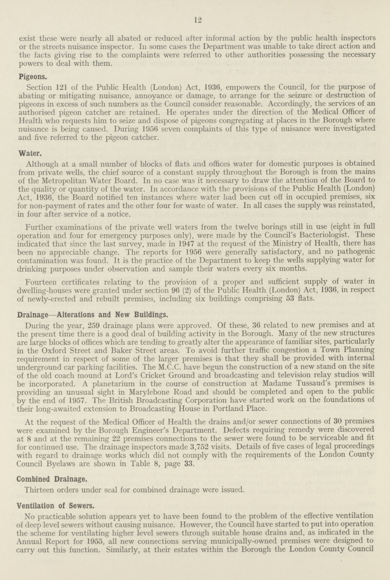 12 exist these were nearly all abated or reduced after informal action by the public health inspectors or the streets nuisance inspector. In some cases the Department was unable to take direct action and the facts giving rise to the complaints were referred to other authorities possessing the necessary powers to deal with them. Pigeons. Section 121 of the Public Health (London) Act, 1936, empowers the Council, for the purpose of abating or mitigating nuisance, annoyance or damage, to arrange for the seizure or destruction of pigeons in excess of such numbers as the Council consider reasonable. Accordingly, the services of an authorised pigeon catcher are retained. He operates under the direction of the Medical Officer of Health who requests him to seize and dispose of pigeons congregating at places in the Borough where nuisance is being caused. During 1956 seven complaints of this type of nuisance were investigated and five referred to the pigeon catcher. Water. Although at a small number of blocks of flats and offices water for domestic purposes is obtained from private wells, the chief source of a constant supply throughout the Borough is from the mains of the Metropolitan Water Board. In no case was it necessary to draw the attention of the Board to the quality or quantity of the water. In accordance with the provisions of the Public Health (London) Act, 1936, the Board notified ten instances where water had been cut off in occupied premises, six for non-payment of rates and the other four for waste of water. In all cases the supply was reinstated, in four after service of a notice. Further examinations of the private well waters from the twelve borings still in use (eight in full operation and four for emergency purposes only), were made by the Council's Bacteriologist. These indicated that since the last survey, made in 1947 at the request of the Ministry of Health, there has been no appreciable change. The reports for 1956 were generally satisfactory, and no pathogenic contamination was found. It is the practice of the Department to keep the wells supplying water for drinking purposes under observation and sample their waters every six months. Fourteen certificates relating to the provision of a proper and sufficient supply of water in dwelling-houses were granted under section 96 (2) of the Public Health (London) Act, 1936, in respect of newly-erected and rebuilt premises, including six buildings comprising 53 flats. Drainage—Alterations and New Buildings. During the year, 259 drainage plans were approved. Of these, 36 related to new premises and at the present time there is a good deal of building activity in the Borough. Many of the new structures are large blocks of offices which are tending to greatly alter the appearance of familiar sites, particularly in the Oxford Street and Baker Street areas. To avoid further traffic congestion a Town Planning requirement in respect of some of the larger premises is that they shall be provided with internal underground car parking facilities. The M.C.C. have begun the construction of a new stand on the site of the old coach mound at Lord's Cricket Ground and broadcasting and television relay studios will be incorporated. A planetarium in the course of construction at Madame Tussaud's premises is providing an unusual sight in Marylebone Road and should be completed and open to the public by the end of 1957. The British Broadcasting Corporation have started work on the foundations of their long-awaited extension to Broadcasting House in Portland Place. At the request of the Medical Officer of Health the drains and/or sewer connections of 30 premises were examined by the Borough Engineer's Department. Defects requiring remedy were discovered at 8 and at the remaining 22 premises connections to the sewer were found to be serviceable and fit for continued use. The drainage inspectors made 3,752 visits. Details of five cases of legal proceedings with regard to drainage works which did not comply with the requirements of the London County Council Byelaws are shown in Table 8, page 33. Combined Drainage. Thirteen orders under seal for combined drainage were issued. Ventilation of Sewers. No practicable solution appears yet to have been found to the problem of the effective ventilation of deep level sewers without causing nuisance. However, the Council have started to put into operation the scheme for ventilating higher level sewers through suitable house drains and, as indicated in the Annual Report for 1955, all new connections serving municipally-owned premises were designed to carry out this function. Similarly, at their estates within the Borough the London County Council