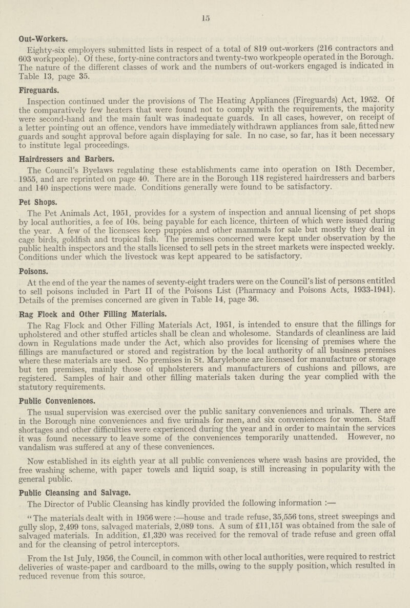 15 Out-Workers. Eighty-six employers submitted lists in respect of a total of 819 out-workers (216 contractors and 603 workpeople). Of these, forty-nine contractors and twenty-two workpeople operated in the Borough. The nature of the different classes of work and the numbers of out-workers engaged is indicated in Table 13, page 35. Fireguards. Inspection continued under the provisions of The Heating Appliances (Fireguards) Act, 1952. Of the comparatively few heaters that were found not to comply with the requirements, the majority were second-hand and the main fault was inadequate guards. In all cases, however, on receipt of a letter pointing out an offence, vendors have immediately withdrawn appliances from sale, fitted new guards and sought approval before again displaying for sale. In no case, so far, has it been necessary to institute legal proceedings. Hairdressers and Barbers. The Council's Byelaws regulating these establishments came into operation on 18th December, 1955, and are reprinted on page 40. There are in the Borough 118 registered hairdressers and barbers and 140 inspections were made. Conditions generally were found to be satisfactory. Pet Shops. The Pet Animals Act, 1951, provides for a system of inspection and annual licensing of pet shops by local authorities, a fee of 10s. being payable for each licence, thirteen of which were issued during the year. A few of the licensees keep puppies and other mammals for sale but mostly they deal in cage birds, goldfish and tropical fish. The premises concerned were kept under observation by the public health inspectors and the stalls licensed to sell pets in the street markets were inspected weekly. Conditions under which the livestock was kept appeared to be satisfactory. Poisons. At the end of the year the names of seventy-eight traders were on the Council's list of persons entitled to sell poisons included in Part II of the Poisons List (Pharmacy and Poisons Acts, 1933-1941). Details of the premises concerned are given in Table 14, page 36. Rag Flock and Other Filling Materials. The Rag Flock and Other Filling Materials Act, 1951, is intended to ensure that the fillings for upholstered and other stuffed articles shall be clean and wholesome. Standards of cleanliness are laid down in Regulations made under the Act, which also provides for licensing of premises where the fillings are manufactured or stored and registration by the local authority of all business premises where these materials are used. No premises in St. Marylebone are licensed for manufacture or storage but ten premises, mainly those of upholsterers and manufacturers of cushions and pillows, are registered. Samples of hair and other filling materials taken during the year complied with the statutory requirements. Public Conveniences. The usual supervision was exercised over the public sanitary conveniences and urinals. There are in the Borough nine conveniences and five urinals for men, and six conveniences for women. Staff shortages and other difficulties were experienced during the year and in order to maintain the services it was found necessary to leave some of the conveniences temporarily unattended. However, no vandalism was suffered at any of these conveniences. Now established in its eighth year at all public conveniences where wash basins are provided, the free washing scheme, with paper towels and liquid soap, is still increasing in popularity with the general public. Public Cleansing and Salvage. The Director of Public Cleansing has kindly provided the following information :— The materials dealt with in 1956 were:—house and trade refuse, 35,556 tons, street sweepings and gully slop, 2,499 tons, salvaged materials, 2,089 tons. A sum of £11,151 was obtained from the sale of salvaged materials. In addition, £1,320 was received for the removal of trade refuse and green offal and for the cleansing of petrol interceptors. From the 1st July, 1956, the Council, in common with other local authorities, were required to restrict deliveries of waste-paper and cardboard to the mills, owing to the supply position, which resulted in reduced revenue from this source,