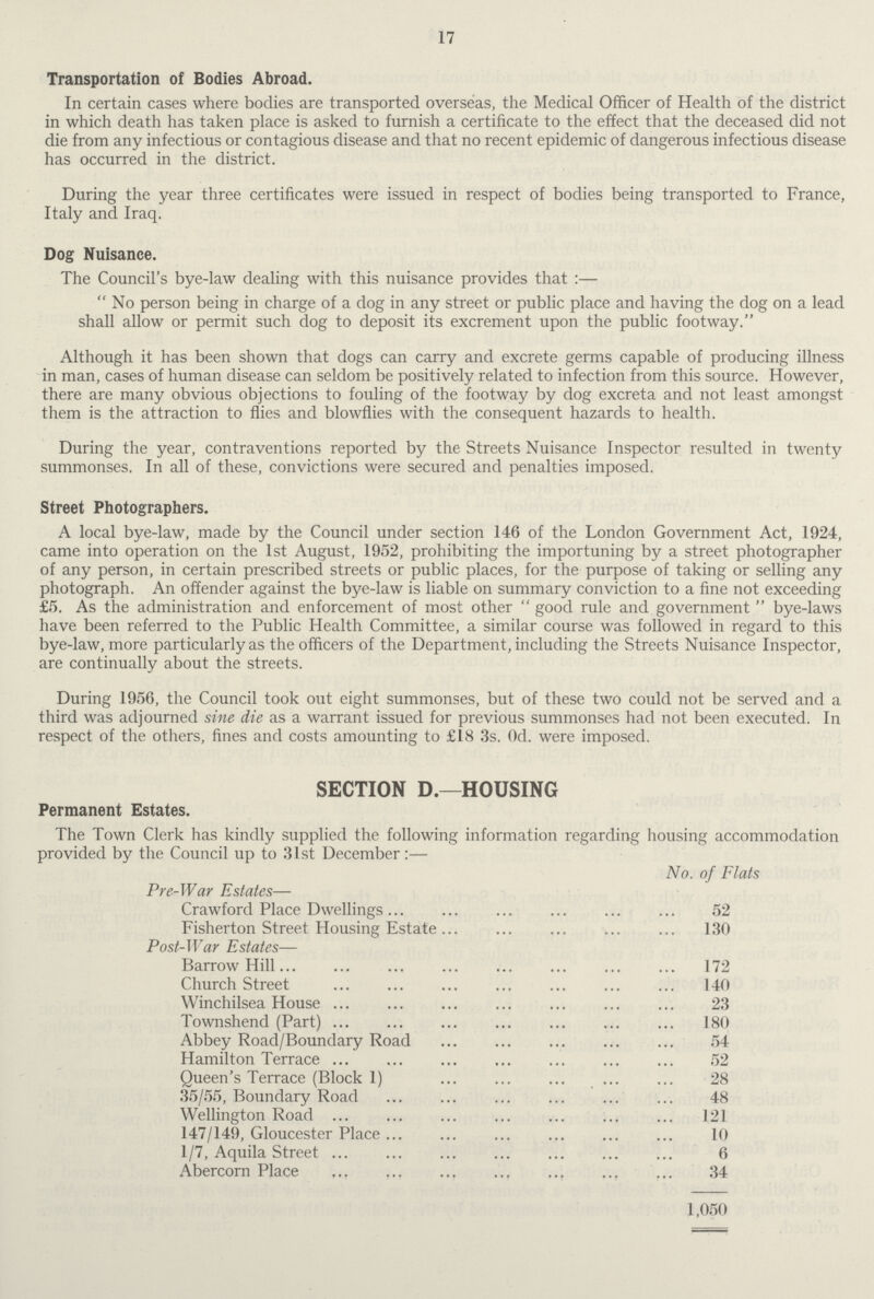 17 Transportation of Bodies Abroad. In certain cases where bodies are transported overseas, the Medical Officer of Health of the district in which death has taken place is asked to furnish a certificate to the effect that the deceased did not die from any infectious or contagious disease and that no recent epidemic of dangerous infectious disease has occurred in the district. During the year three certificates were issued in respect of bodies being transported to France, Italy and Iraq. Dog Nuisance. The Council's bye-law dealing with this nuisance provides that :—  No person being in charge of a dog in any street or public place and having the dog on a lead shall allow or permit such dog to deposit its excrement upon the public footway. Although it has been shown that dogs can carry and excrete germs capable of producing illness in man, cases of human disease can seldom be positively related to infection from this source. However, there are many obvious objections to fouling of the footway by dog excreta and not least amongst them is the attraction to flies and blowflies with the consequent hazards to health. During the year, contraventions reported by the Streets Nuisance Inspector resulted in twenty summonses. In all of these, convictions were secured and penalties imposed. Street Photographers. A local bye-law, made by the Council under section 146 of the London Government Act, 1924, came into operation on the 1st August, 1952, prohibiting the importuning by a street photographer of any person, in certain prescribed streets or public places, for the purpose of taking or selling any photograph. An offender against the bye-law is liable on summary conviction to a fine not exceeding £5. As the administration and enforcement of most other  good rule and government  bye-laws have been referred to the Public Health Committee, a similar course was followed in regard to this bye-law, more particularly as the officers of the Department, including the Streets Nuisance Inspector, are continually about the streets. During 1956, the Council took out eight summonses, but of these two could not be served and a third was adjourned sine die as a warrant issued for previous summonses had not been executed. In respect of the others, fines and costs amounting to £18 3s. Od. were imposed. SECTION D.—HOUSING Permanent Estates. The Town Clerk has kindly supplied the following information regarding housing accommodation provided by the Council up to 31st December:— No. of Flats Pre-War Estates— Crawford Place Dwellings 52 Fisherton Street Housing Estate 130 Post-War Estates— Barrow Hill 172 Church Street 140 Winchilsea House 23 Townshend (Part) 180 Abbey Road/Boundary Road 54 Hamilton Terrace 52 Queen's Terrace (Block 1) 28 35/55, Boundary Road 48 Wellington Road 121 147/149, Gloucester Place 10 1/7, Aquila Street 6 Abercorn Place 34 1,050