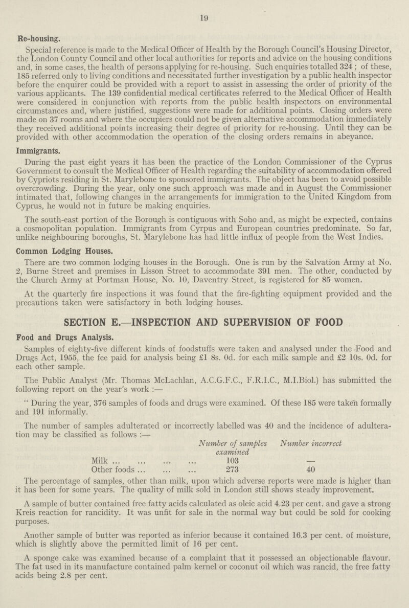 19 Re-housing. Special reference is made to the Medical Officer of Health by the Borough Council's Housing Director, the London County Council and other local authorities for reports and advice on the housing conditions and, in some cases, the health of persons applying for re-housing. Such enquiries totalled 324 ; of these, 185 referred only to living conditions and necessitated further investigation by a public health inspector before the enquirer could be provided with a report to assist in assessing the order of priority of the various applicants. The 139 confidential medical certificates referred to the Medical Officer of Health were considered in conjunction with reports from the public health inspectors on environmental circumstances and, where justified, suggestions were made for additional points. Closing orders were made on 37 rooms and where the occupiers could not be given alternative accommodation immediately they received additional points increasing their degree of priority for re-housing. Until they can be provided with other accommodation the operation of the closing orders remains in abeyance. Immigrants. During the past eight years it has been the practice of the London Commissioner of the Cyprus Government to consult the Medical Officer of Health regarding the suitability of accommodation offered by Cypriots residing in St. Marylebone to sponsored immigrants. The object has been to avoid possible overcrowding. During the year, only one such approach was made and in August the Commissioner intimated that, following changes in the arrangements for immigration to the United Kingdom from Cyprus, he would not in future be making enquiries. The south-east portion of the Borough is contiguous with Soho and, as might be expected, contains a cosmopolitan population. Immigrants from Cyrpus and European countries predominate. So far, unlike neighbouring boroughs, St. Marylebone has had little influx of people from the West Indies. Common Lodging Houses. There are two common lodging houses in the Borough. One is run by the Salvation Army at No. 2, Burne Street and premises in Lisson Street to accommodate 391 men. The other, conducted by the Church Army at Portman House, No. 10, Daventry Street, is registered for 85 women. At the quarterly fire inspections it was found that the fire-fighting equipment provided and the precautions taken were satisfactory in both lodging houses. SECTION E.—INSPECTION AND SUPERVISION OF FOOD Food and Drugs Analysis. Samples of eighty-five different kinds of foodstuffs were taken and analysed under the Food and Drugs Act, 1955, the fee paid for analysis being £1 8s. Od. for each milk sample and £2 10s. Od. for each other sample. The Public Analyst (Mr. Thomas McLachlan, A.C.G.F.C., F.R.I.C., M.I.Biol.) has submitted the following report on the year's work :—  During the year, 376 samples of foods and drugs were examined. Of these 185 were taken formally and 191 informally. The number of samples adulterated or incorrectly labelled was 40 and the incidence of adultera tion may be classified as follows :— Number of samples Number incorrect examined Milk 103 — Other foods 273 40 The percentage of samples, other than milk, upon which adverse reports were made is higher than it has been for some years. The quality of milk sold in London still shows steady improvement. A sample of butter contained free fatty acids calculated as oleic acid 4.23 per cent. and gave a strong Kreis reaction for rancidity. It was unfit for sale in the normal way but could be sold for cooking purposes. Another sample of butter was reported as inferior because it contained 16.3 per cent. of moisture, which is slightly above the permitted limit of 16 per cent. A sponge cake was examined because of a complaint that it possessed an objectionable flavour. The fat used in its manufacture contained palm kernel or coconut oil which was rancid, the free fatty acids being 2.8 per cent.