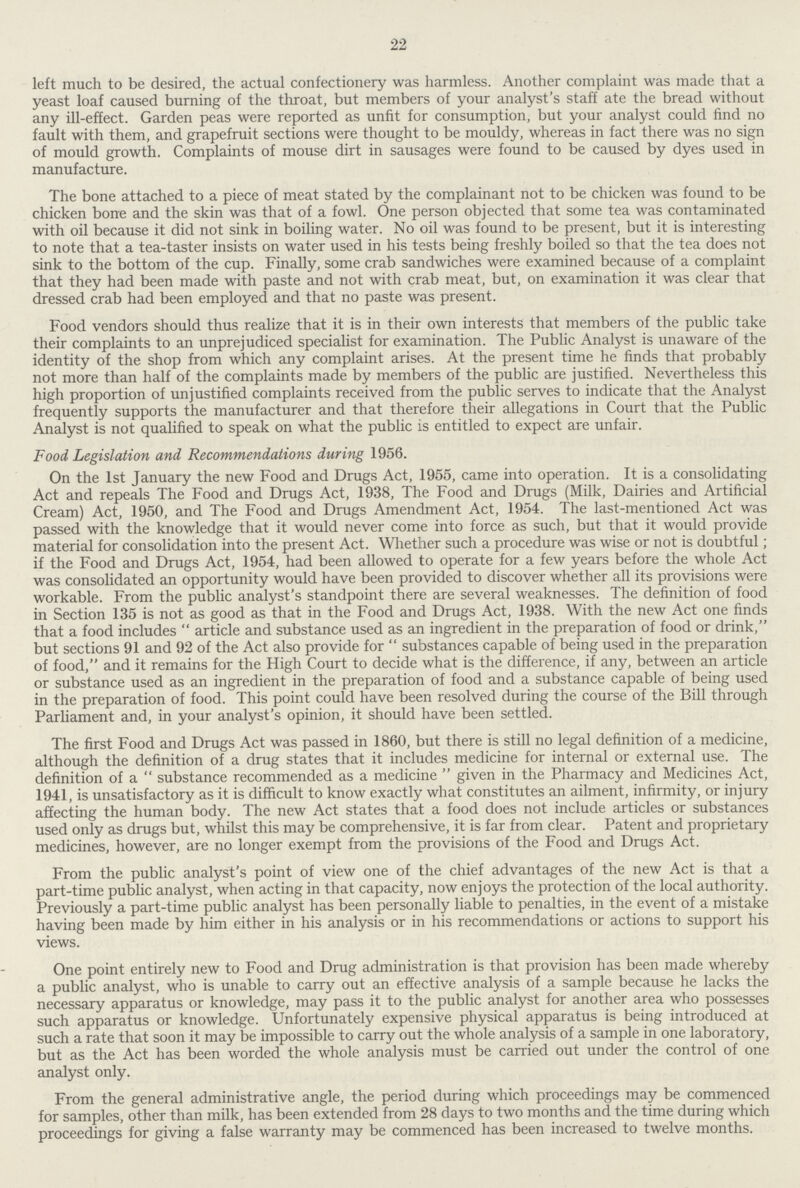 22 left much to be desired, the actual confectionery was harmless. Another complaint was made that a yeast loaf caused burning of the throat, but members of your analyst's staff ate the bread without any ill-effect. Garden peas were reported as unfit for consumption, but your analyst could find no fault with them, and grapefruit sections were thought to be mouldy, whereas in fact there was no sign of mould growth. Complaints of mouse dirt in sausages were found to be caused by dyes used in manufacture. The bone attached to a piece of meat stated by the complainant not to be chicken was found to be chicken bone and the skin was that of a fowl. One person objected that some tea was contaminated with oil because it did not sink in boiling water. No oil was found to be present, but it is interesting to note that a tea-taster insists on water used in his tests being freshly boiled so that the tea does not sink to the bottom of the cup. Finally, some crab sandwiches were examined because of a complaint that they had been made with paste and not with crab meat, but, on examination it was clear that dressed crab had been employed and that no paste was present. Food vendors should thus realize that it is in their own interests that members of the public take their complaints to an unprejudiced specialist for examination. The Public Analyst is unaware of the identity of the shop from which any complaint arises. At the present time he finds that probably not more than half of the complaints made by members of the public are justified. Nevertheless this high proportion of unjustified complaints received from the public serves to indicate that the Analyst frequently supports the manufacturer and that therefore their allegations in Court that the Public Analyst is not qualified to speak on what the public is entitled to expect are unfair. Food Legislation and Recommendations during 1956. On the 1st January the new Food and Drugs Act, 1955, came into operation. It is a consolidating Act and repeals The Food and Drugs Act, 1938, The Food and Drugs (Milk, Dairies and Artificial Cream) Act, 1950, and The Food and Drugs Amendment Act, 1954. The last-mentioned Act was passed with the knowledge that it would never come into force as such, but that it would provide material for consolidation into the present Act. Whether such a procedure was wise or not is doubtful; if the Food and Drugs Act, 1954, had been allowed to operate for a few years before the whole Act was consolidated an opportunity would have been provided to discover whether all its provisions were workable. From the public analyst's standpoint there are several weaknesses. The definition of food in Section 135 is not as good as that in the Food and Drugs Act, 1938. With the new Act one finds that a food includes  article and substance used as an ingredient in the preparation of food or drink, but sections 91 and 92 of the Act also provide for substances capable of being used in the preparation of food, and it remains for the High Court to decide what is the difference, if any, between an article or substance used as an ingredient in the preparation of food and a substance capable of being used in the preparation of food. This point could have been resolved during the course of the Bill through Parliament and, in your analyst's opinion, it should have been settled. The first Food and Drugs Act was passed in 1860, but there is still no legal definition of a medicine, although the definition of a drug states that it includes medicine for internal or external use. The definition of a substance recommended as a medicine given in the Pharmacy and Medicines Act, 1941, is unsatisfactory as it is difficult to know exactly what constitutes an ailment, infirmity, or injury affecting the human body. The new Act states that a food does not include articles or substances used only as drugs but, whilst this may be comprehensive, it is far from clear. Patent and proprietary medicines, however, are no longer exempt from the provisions of the Food and Drugs Act. From the public analyst's point of view one of the chief advantages of the new Act is that a part-time public analyst, when acting in that capacity, now enjoys the protection of the local authority. Previously a part-time public analyst has been personally liable to penalties, in the event of a mistake having been made by him either in his analysis or in his recommendations or actions to support his views. One point entirely new to Food and Drug administration is that provision has been made whereby a public analyst, who is unable to carry out an effective analysis of a sample because he lacks the necessary apparatus or knowledge, may pass it to the public analyst for another area who possesses such apparatus or knowledge. Unfortunately expensive physical apparatus is being introduced at such a rate that soon it may be impossible to carry out the whole analysis of a sample in one laboratory, but as the Act has been worded the whole analysis must be carried out under the control of one analyst only. From the general administrative angle, the period during which proceedings may be commenced for samples, other than milk, has been extended from 28 days to two months and the time during which proceedings for giving a false warranty may be commenced has been increased to twelve months.