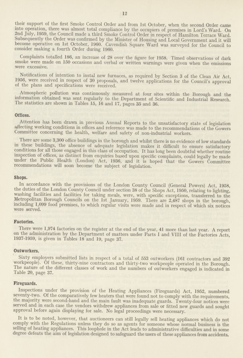 12 their support of the first Smoke Control Order and from 1st October, when the second Order came into operation, there was almost total compliance by the occupiers of premises in Lord's Ward. On 2nd July, 1959, the Council made a third Smoke Control Order in respect of Hamilton Terrace Ward. Subsequently the Order was confirmed by the Minister of Housing and Local Government and it will become operative on 1st October, 1960. Cavendish Square Ward was surveyed for the Council to consider making a fourth Order during 1960. Complaints totalled 186, an increase of 28 over the figure for 1958. Timed observations of dark smoke were made on 150 occasions and verbal or written warnings were given when the emissions were excessive. Notifications of intention to instal new furnaces, as required by Section 3 of the Clean Air Act, 1956, were received in respect of 30 proposals, and twelve applications for the Council's approval of the plans and specifications were received. Atmospheric pollution was continuously measured at four sites within the Borough and the information obtained was sent regularly to the Department of Scientific and Industrial Research. The statistics are shown in Tables 15, 16 and 17, pages 35 and 36. Offices. Attention has been drawn in previous Annual Reports to the unsatisfactory state of legislation affecting working conditions in offices and reference was made to the recommendations of the Gowers Committee concerning the health, welfare and safety of non-industrial workers. There are some 3,300 office buildings in the borough and whilst there is no evidence of low standards in these buildings, the absence of adequate legislation makes it difficult to ensure satisfactory conditions for all those engaged in this class of occupation. It has long been doubtful whether routine inspection of offices, as distinct from enquiries based upon specific complaints, could legally be made under the Public Health (London) Act, 1936, and it is hoped that the Gowers Committee recommendations will soon become the subject of legislation. Shops. In accordance with the provisions of the London County Council (General Powers) Act, 1958, the duties of the London County Council under section 38 of the Shops Act, 1950, relating to lighting, washing facilities and facilities for taking meals, were, with specific exceptions, transferred to the Metropolitan Borough Councils on the 1st January, 1959. There are 2,487 shops in the borough, including 1,099 food premises, to which regular visits were made and in respect of which six notices were served. Factories. There were 1,974 factories on the register at the end of the year, 41 more than last year. A report on the administration by the Department of matters under Parts I and VIII of the Factories Acts, 1937-1959, is given in Tables 18 and 19, page 37. Outworkers. Sixty employers submitted lists in respect of a total of 553 outworkers (161 contractors and 392 workpeople). Of these, thirty-nine contractors and thirty-two workpeople operated in the Borough. The nature of the different classes of work and the numbers of outworkers engaged is indicated in Table 20, page 37. Fireguards. Inspections under the provision of the Heating Appliances (Fireguards) Act, 1952, numbered seventy-two. Of the comparatively few heaters that were found not to comply with the requirements, the majority were second-hand and the main fault was inadequate guards. Twenty-four notices were served and in each case the vendors withdrew appliances from sale or fitted new guards and sought approval before again displaying for sale. No legal proceedings were necessary. It is to be noted, however, that auctioneers can still legally sell heating appliances which do not comply with the Regulations unless they do so as agents for someone whose normal business is the selling of heating appliances. This loophole in the Act leads to administrative difficulties and in some degree defeats the aim of legislation designed to safeguard the users of these appliances from accidents.