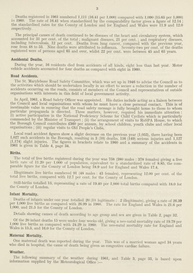 3 Deaths registered in 1961 numbered 1,111 (16.41 per 1,000) compared with 1,090 (15.65 per 1,000) in 1960. The rate of 16.41 when standardized by the comparability factor gives a figure of 12.14 ; the standardised rates for the County of London and for England and Wales were 11.9 and 12.0 respectively. The principal causes of death continued to be diseases of the heart and circulatory system, which accounted for 31 per cent. of the total; malignant diseases, 21 per cent.; and respiratory diseases, including tuberculosis, 12 per cent. Deaths from lung cancer, compared with the previous year, rose from 48 to 53. Nine deaths were attributed to influenza. Seventy-two per cent. of the deaths registered were of persons aged 65 and over, whilst 22 per cent. were between 45 and 65 years. Accidental Deaths. During the year, 16 residents died from accidents of all kinds, eight less than last year. Motor vehicle accidents accounted for four deaths as compared with eight in 1960. Road Accidents. The St. Marylebone Road Safety Committee, which was set up in 1946 to advise the Council as to the activities which should be undertaken locally in an effort to secure a reduction in the number of accidents occurring on the roads, consists of members of the Council and representatives of outside organisations with interests in this field of local government activity. In April, 1961, a Road Safety Officer was appointed. His duties include acting as a liaison between the Council and local organisations with whom he must have a close personal contact. This is of inestimable value in ensuring that the road safety message is fully brought home to those to whom particular propaganda is directed. Three matters, however, required his immediate attention : (i) active participation in the National Proficiency Scheme for Child Cyclists which is particularly commended by the Minister of Transport; (ii) the arrangement of visits to RoSPA House, to which the Borough Council contributes £360 per annum, by school children, youth clubs and other local organisations ; (iii) regular visits to Old People's Clubs. Local road accident figures show a slight decrease on the previous year (1,053), there having been 1,027 such accidents in the Borough, resulting in 3 (10) deaths, 156 (149) serious injuries and 1,127 (1,174) slight injuries. The figures in brackets relate to 1960 and a summary of the accidents in 1961 is given in Table 4, page 34. Births. The total of live births registered during the year was 758 (380 males: 378 females) giving a live birth rate of 11.20 per 1,000 of population, equivalent to a standardized rate of 8.85, the com parable figure for the County of London being 18.9 and for England and Wales 17.4. Illegitimate live births numbered 91 (48 males: 43 females), representing 12.00 per cent. of the total live births, compared with 12.7 per cent for the County of London. Still-births totalled 15, representing a rate of 19.40 per 1,000 total births compared with 18.0 for the County of London. Infant Mortality. Deaths of infants under one year totalled 20 (18 legitimate: 2 illegitimate), giving a rate of 26.39 per 1,000 live births as compared with 26.99 in 1960. The rate for England and Wales is 21.6 per 1,000, and 21.5 for the County of London. Details showing causes of death according to age group and sex are given in Table 2, page 32. Of the 20 infant deaths 15 were under four weeks old, giving a neo-natal mortality rate of 19.79 per 1,000 live births as compared with 24.29 in 1960. The neo-natal mortality rate for England and Wales is 15.5, and 16.0 for the County of London. Maternal Mortality. One maternal death was reported during the year. This was of a married woman aged 34 years who died in hospital, the cause of death being given as congestive cardiac failure. Weather. The following summary of the weather during 1961, and Table 3, page 33, is based upon information supplied by the Meteorological Office:—