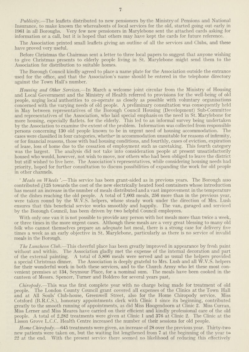 7 Publicity.—The leaflets distributed to new pensioners by the Ministry of Pensions and National Insurance, to make known the whereabouts of local services for the old, started going out early in 1961 in all Boroughs. Very few new pensioners in Marylebone sent the attached cards asking for information or a call, but it is hoped that others may have kept the cards for future reference. The Association printed small leaflets giving an outline of all the services and Clubs, and these have proved very useful. Before Christmas the Chairman sent a letter to three local papers to suggest that anyone wishing to give Christmas presents to elderly people living in St. Marylebone might send them to the Association for distribution to suitable homes. The Borough Council kindly agreed to place a name plate for the Association outside the entrance used for the office, and that the Association's name should be entered in the telephone directory against the Town Hall's number. Housing and Other Services.—In March a welcome joint circular from the Ministry of Housing and Local Government and the Ministry of Health referred to provisions for the well-being of old people, urging local authorities to co-operate as closely as possible with voluntary organisations concerned with the varying needs of old people. A preliminary consultation was consequently held in May between representatives of the Borough Council Housing (Development) Sub-Committee and representatives of the Association, who laid special emphasis on the need in St. Marylebone for more housing, especially flatlets, for the elderly. This led to an informal survey being undertaken by the Association to examine the extent of the problem. Information was collected from responsible persons concerning 130 old people known to be in urgent need of housing accommodation. The cases were classified in four categories, whether in accommodation unsuitable for reasons of infirmity, or for financial reasons, those with bad housing conditions, and fourthly, cases of eviction, expiration of lease, loss of home due to the cessation of employment such as caretaking. This fourth category was the largest. The analysis did not take into consideration people at present unsatisfactorily housed who would, however, not wish to move, nor others who had been obliged to leave the district but still wished to live here. The Association's representatives, while considering housing needs had priority, hoped for further consultation to discuss possibilities of expanding the work for old people in other channels. 'Meals on Wheels' —This service has been grant-aided as in previous years. The Borough also contributed £125 towards the cost of the new electrically heated food containers whose introduction has meant an increase in the number of meals distributed and a vast improvement in the temperature of the dishes reaching the old people. A total of 7,003 meals, 256 more than in the previous year, were taken round by the W.V.S. helpers, whose steady work under the direction of Mrs. Lush ensures that this beneficial service works smoothly and happily. The van, garaged and serviced by the Borough Council, has been driven by two helpful Council employees. With only one van it is not possible to provide any person with hot meals more than twice a week, or three times in the more urgent cases. Although these meals are a very great blessing to many old folk who cannot themselves prepare an adequate hot meal, there is a strong case for delivery five times a week as an early objective in St. Marylebone, particularly as there is no service of invalid meals in the Borough. The Luncheon Club.—This cheerful place has been greatly improved in appearance by fresh paint without and within. The Association gladly met the expense of the internal decoration and part of the external painting. A total of 5,806 meals were served and as usual the helpers provided a special Christmas dinner. The Association is deeply grateful to Mrs. Lush and all W.V.S. helpers for their wonderful work in both these services, and to the Church Army who let these most con venient premises at 134, Seymour Place, for a nominal sum. The meals have been cooked in the canteen of Messrs. Spencer, Turner and Boldero for several years past. Chiropody.—This was the first complete year with no charge being made for treatment of old people. The London County Council grant covered all expenses of the Clinics at the Town Hall and at All Souls' Club-house, Greenwell Street, also for the Home Chiropody service. Miss Cotsford (B.R.C.S.), honorary appointments clerk with Clinic 1 since its beginning, contributed greatly to the smooth running of appointments, as did Miss Hoogendoorn at Clinic 2. Miss Curran, Miss Lerner and Miss Meares have carried on their efficient and kindly professional care of the old people. A total of 2,282 treatments were given at Clinic 1 and 376 at Clinic 2. The Clinic at the Lisson Grove L.C.C. Health Centre increased the number of their sessions for old people. Home Chiropody.—645 treatments were given, an increase of 28 over the previous year. Thirty-two new patients were taken on, but the waiting list lengthened from 7 at the beginning of the year to 22 at the end. With the present service there seemed no likelihood of reducing this effectively