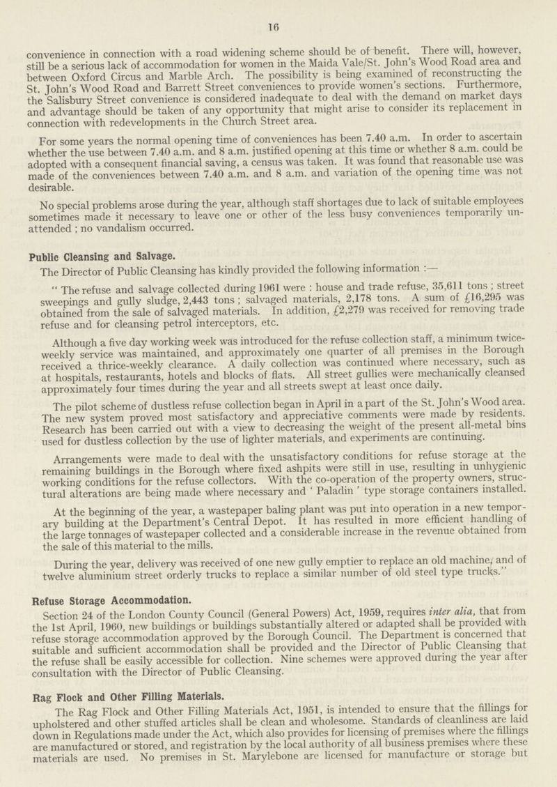 16 convenience in connection with a road widening scheme should be of benefit. There will, however, still be a serious lack of accommodation for women in the Maida Vale/St. John's Wood Road area and between Oxford Circus and Marble Arch. The possibility is being examined of reconstructing the St. John's Wood Road and Barrett Street conveniences to provide women's sections. Furthermore, the Salisbury Street convenience is considered inadequate to deal with the demand on market days and advantage should be taken of any opportunity that might arise to consider its replacement in connection with redevelopments in the Church Street area. For some years the normal opening time of conveniences has been 7.40 a.m. In order to ascertain whether the use between 7.40 a.m. and 8 a.m. justified opening at this time or whether 8 a.m. could be adopted with a consequent financial saving, a census was taken. It was found that reasonable use was made of the conveniences between 7.40 a.m. and 8 a.m. and variation of the opening time was not desirable. No special problems arose during the year, although staff shortages due to lack of suitable employees sometimes made it necessary to leave one or other of the less busy conveniences temporarily un attended ; no vandalism occurred. Public Cleansing and Salvage. The Director of Public Cleansing has kindly provided the following information:— The refuse and salvage collected during 1961 were : house and trade refuse, 35,611 tons; street sweepings and gully sludge, 2,443 tons; salvaged materials, 2,178 tons. A sum of £16,295 was obtained from the sale of salvaged materials. In addition, £2,279 was received for removing trade refuse and for cleansing petrol interceptors, etc. Although a five day working week was introduced for the refuse collection staff, a minimum twice weekly service was maintained, and approximately one quarter of all premises in the Borough received a thrice-weekly clearance. A daily collection was continued where necessary, such as at hospitals, restaurants, hotels and blocks of flats. All street gullies were mechanically cleansed approximately four times during the year and all streets swept at least once daily. The pilot scheme of dustless refuse collection began in April in a part of the St. John's Wood area. The new system proved most satisfactory and appreciative comments were made by residents. Research has been carried out with a view to decreasing the weight of the present all-metal bins used for dustless collection by the use of lighter materials, and experiments are continuing. Arrangements were made to deal with the unsatisfactory conditions for refuse storage at the remaining buildings in the Borough where fixed ashpits were still in use, resulting in unhygienic working conditions for the refuse collectors. With the co-operation of the property owners, struc tural alterations are being made where necessary and ' Paladin ' type storage containers installed. At the beginning of the year, a wastepaper baling plant was put into operation in a new tempor ary building at the Department's Central Depot. It has resulted in more efficient handling of the large tonnages of wastepaper collected and a considerable increase in the revenue obtained from the sale of this material to the mills. During the year, delivery was received of one new gully emptier to replace an old machine,' and of twelve aluminium street orderly tracks to replace a similar number of old steel type tracks. Refuse Storage Accommodation. Section 24 of the London County Council (General Powers) Act, 1959, requires inter alia, that from the 1st April, 1960, new buildings or buildings substantially altered or adapted shall be provided with refuse storage accommodation approved by the Borough Council. The Department is concerned that suitable and sufficient accommodation shall be provided and the Director of Public Cleansing that the refuse shall be easily accessible for collection. Nine schemes were approved during the year after consultation with the Director of Public Cleansing. Rag Flock and Other Filling Materials. The Rag Flock and Other Filling Materials Act, 1951, is intended to ensure that the fillings for upholstered and other stuffed articles shall be clean and wholesome. Standards of cleanliness are laid down in Regulations made under the Act, which also provides for licensing of premises where the fillings are manufactured or stored, and registration by the local authority of all business premises where these materials are used. No premises in St. Marylebone are licensed for manufacture or storage but