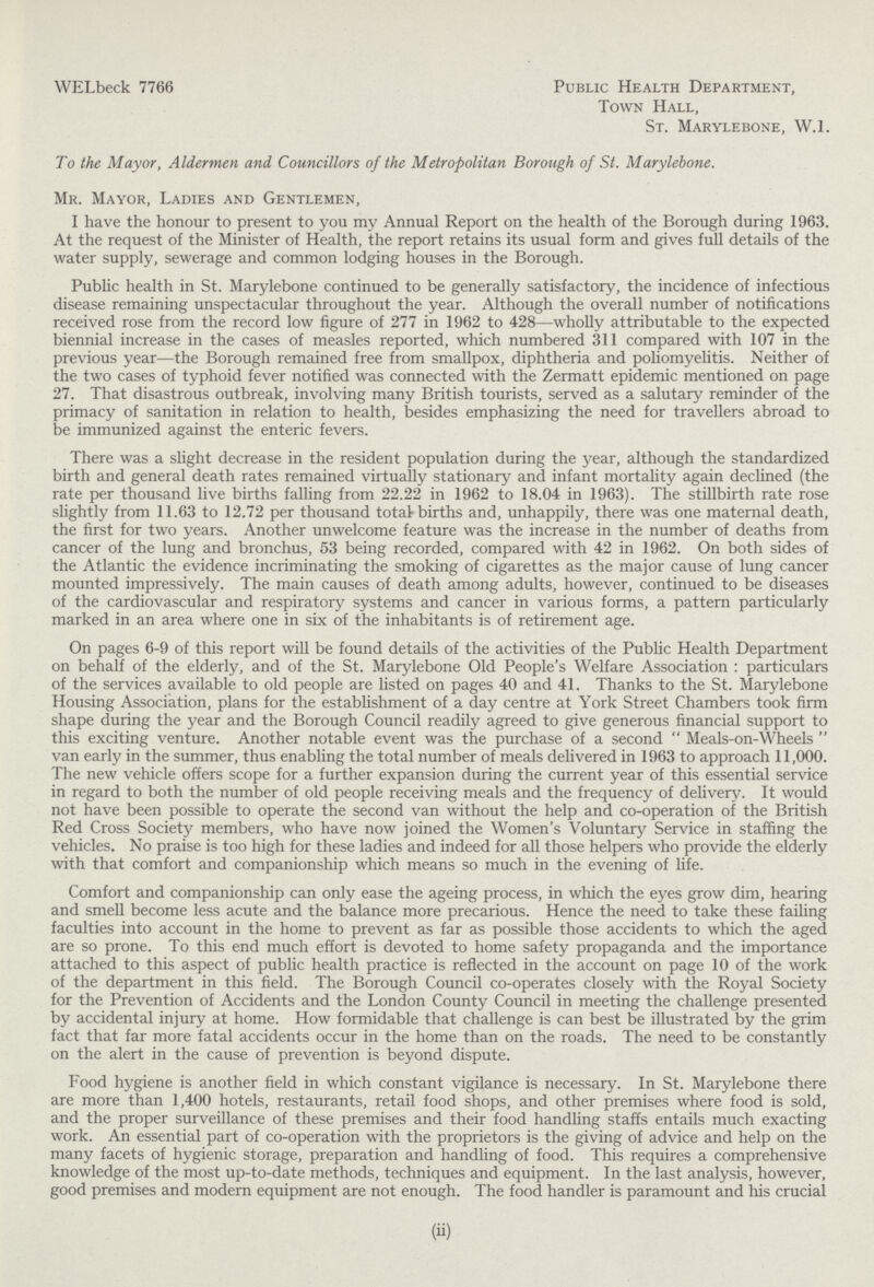 WELbeck 7766 Public Health Department, Town Hall, St. Marylebone, W.1. To the Mayor, Aldermen and Councillors of the Metropolitan Borough of St. Marylebone. Mr. Mayor, Ladies and Gentlemen, I have the honour to present to you my Annual Report on the health of the Borough during 1963. At the request of the Minister of Health, the report retains its usual form and gives full details of the water supply, sewerage and common lodging houses in the Borough. Public health in St. Marylebone continued to be generally satisfactory, the incidence of infectious disease remaining unspectacular throughout the year. Although the overall number of notifications received rose from the record low figure of 277 in 1962 to 428—wholly attributable to the expected biennial increase in the cases of measles reported, which numbered 311 compared with 107 in the previous year—the Borough remained free from smallpox, diphtheria and poliomyelitis. Neither of the two cases of typhoid fever notified was connected with the Zermatt epidemic mentioned on page 27. That disastrous outbreak, involving many British tourists, served as a salutary reminder of the primacy of sanitation in relation to health, besides emphasizing the need for travellers abroad to be immunized against the enteric fevers. There was a slight decrease in the resident population during the year, although the standardized birth and general death rates remained virtually stationary and infant mortality again declined (the rate per thousand live births falling from 22.22 in 1962 to 18.04 in 1963). The stillbirth rate rose slightly from 11.63 to 12.72 per thousand total births and, unhappily, there was one maternal death, the first for two years. Another unwelcome feature was the increase in the number of deaths from cancer of the lung and bronchus, 53 being recorded, compared with 42 in 1962. On both sides of the Atlantic the evidence incriminating the smoking of cigarettes as the major cause of lung cancer mounted impressively. The main causes of death among adults, however, continued to be diseases of the cardiovascular and respiratory systems and cancer in various forms, a pattern particularly marked in an area where one in six of the inhabitants is of retirement age. On pages 6-9 of this report will be found details of the activities of the Public Health Department on behalf of the elderly, and of the St. Marylebone Old People's Welfare Association : particulars of the services available to old people are listed on pages 40 and 41. Thanks to the St. Marylebone Housing Association, plans for the establishment of a day centre at York Street Chambers took firm shape during the year and the Borough Council readily agreed to give generous financial support to this exciting venture. Another notable event was the purchase of a second Meals-on-Wheels van early in the summer, thus enabling the total number of meals delivered in 1963 to approach 11,000. The new vehicle offers scope for a further expansion during the current year of this essential service in regard to both the number of old people receiving meals and the frequency of delivery. It would not have been possible to operate the second van without the help and co-operation of the British Red Cross Society members, who have now joined the Women's Voluntary Service in staffing the vehicles. No praise is too high for these ladies and indeed for all those helpers who provide the elderly with that comfort and companionship which means so much in the evening of life. Comfort and companionship can only ease the ageing process, in which the eyes grow dim, hearing and smell become less acute and the balance more precarious. Hence the need to take these failing faculties into account in the home to prevent as far as possible those accidents to which the aged are so prone. To this end much effort is devoted to home safety propaganda and the importance attached to this aspect of public health practice is reflected in the account on page 10 of the work of the department in this field. The Borough Council co-operates closely with the Royal Society for the Prevention of Accidents and the London County Council in meeting the challenge presented by accidental injury at home. How formidable that challenge is can best be illustrated by the grim fact that far more fatal accidents occur in the home than on the roads. The need to be constantly on the alert in the cause of prevention is beyond dispute. Food hygiene is another field in which constant vigilance is necessary. In St. Marylebone there are more than 1,400 hotels, restaurants, retail food shops, and other premises where food is sold, and the proper surveillance of these premises and their food handling staffs entails much exacting work. An essential part of co-operation with the proprietors is the giving of advice and help on the many facets of hygienic storage, preparation and handling of food. This requires a comprehensive knowledge of the most up-to-date methods, techniques and equipment. In the last analysis, however, good premises and modern equipment are not enough. The food handler is paramount and his crucial (ii)