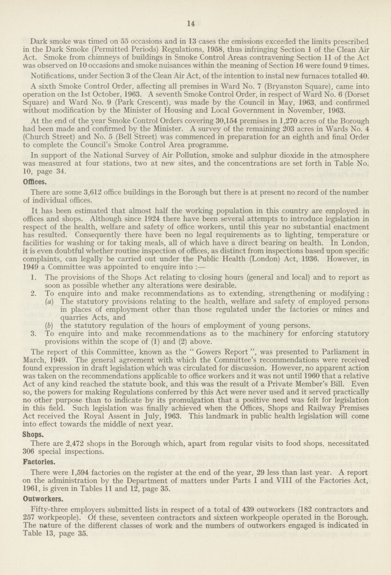 14 Dark smoke was timed on 55 occasions and in 13 cases the emissions exceeded the limits prescribed in the Dark Smoke (Permitted Periods) Regulations, 1958, thus infringing Section 1 of the Clean Air Act. Smoke from chimneys of buildings in Smoke Control Areas contravening Section 11 of the Act was observed on 10 occasions and smoke nuisances within the meaning of Section 16 were found 9 times. Notifications, under Section 3 of the Clean Air Act, of the intention to instal new furnaces totalled 40. A sixth Smoke Control Order, affecting all premises in Ward No. 7 (Bryanston Square), came into operation on the 1st October, 1963. A seventh Smoke Control Order, in respect of Ward No. 6 (Dorset Square) and Ward No. 9 (Park Crescent), was made by the Council in May, 1963, and confirmed without modification by the Minister of Housing and Local Government in November, 1963. At the end of the year Smoke Control Orders covering 30,154 premises in 1,270 acres of the Borough had been made and confirmed by the Minister. A survey of the remaining 203 acres in Wards No. 4 (Church Street) and No. 5 (Bell Street) was commenced in preparation for an eighth and final Order to complete the Council's Smoke Control Area programme. In support of the National Survey of Air Pollution, smoke and sulphur dioxide in the atmosphere was measured at four stations, two at new sites, and the concentrations are set forth in Table No. 10, page 34. Offices. There are some 3,612 office buildings in the Borough but there is at present no record of the number of individual offices. It has been estimated that almost half the working population in this country are employed in offices and shops. Although since 1924 there have been several attempts to introduce legislation in respect of the health, welfare and safety of office workers, until this year no substantial enactment has resulted. Consequently there have been no legal requirements as to lighting, temperature or facilities for washing or for taking meals, all of which have a direct bearing on health. In London, it is even doubtful whether routine inspection of offices, as distinct from inspections based upon specific complaints, can legally be carried out under the Public Health (London) Act, 1936. However, in 1949 a Committee was appointed to enquire into:— 1. The provisions of the Shops Act relating to closing hours (general and local) and to report as soon as possible whether any alterations were desirable. 2. To enquire into and make recommendations as to extending, strengthening or modifying: (a) The statutory provisions relating to the health, welfare and safety of employed persons in places of employment other than those regulated under the factories or mines and quarries Acts, and (b) the statutory regulation of the hours of employment of young persons. 3. To enquire into and make recommendations as to the machinery for enforcing statutory provisions within the scope of (1) and (2) above. The report of this Committee, known as the Gowers Report, was presented to Parliament in March, 1949. The general agreement with which the Committee's recommendations were received found expression in draft legislation which was circulated for discussion. However, no apparent action was taken on the recommendations applicable to office workers and it was not until 1960 that a relative Act of any kind reached the statute book, and this was the result of a Private Member's Bill. Even so, the powers for making Regulations conferred by this Act were never used and it served practically no other purpose than to indicate by its promulgation that a positive need was felt for legislation in this field. Such legislation was finally achieved when the Offices, Shops and Railway Premises Act received the Royal Assent in July, 1963. This landmark in public health legislation will come into effect towards the middle of next year. Shops. There are 2,472 shops in the Borough which, apart from regular visits to food shops, necessitated 306 special inspections. Factories. There were 1,594 factories on the register at the end of the year, 29 less than last year. A report on the administration by the Department of matters under Parts I and VIII of the Factories Act, 1961, is given in Tables 11 and 12, page 35. Outworkers. Fifty-three employers submitted lists in respect of a total of 439 outworkers (182 contractors and 257 workpeople). Of these, seventeen contractors and sixteen workpeople operated in the Borough. The nature of the different classes of work and the numbers of outworkers engaged is indicated in Table 13, page 35.