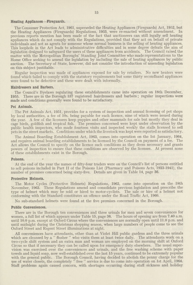 15 Heating Appliances —Fireguards. The Consumer Protection Act, 1961, superseded the Heating Appliances (Fireguards) Act, 1952, but the Heating Appliances (Fireguards) Regulations, 1953, were re-enacted without amendment. In previous reports mention has been made of the fact that auctioneers can still legally sell heating appliances which do not comply with the Regulations, provided that they act on behalf of private individuals and not as agents for someone whose normal business is the selling of heating appliances. This loophole in the Act leads to administrative difficulties and in some degree defeats the aim of legislation designed to safeguard the users of these appliances from accidents. The Council raised the matter with the Metropolitan Boroughs' Standing Joint Committee who made representations to the Home Office seeking to amend the legislation by including the sale of heating appliances by public auction. The Secretary of State, however, did not consider the introduction of amending legislation on this subject justifiable. Regular inspection was made of appliances exposed for sale by retailers. No new heaters were found which failed to comply with the statutory requirements but some thirty secondhand appliances were found to be defective and these were dealt with informally. Hairdressers and Barbers. The Council's Byelaws regulating these establishments came into operation on 18th December, 1955. There are in the Borough 157 registered hairdressers and barbers; regular inspections were made and conditions generally were found to be satisfactory. Pet Animals. The Pet Animals Act, 1951, provides for a system of inspection and annual licensing of pet shops by local authorities, a fee of 10s. being payable for each licence, nine of which were issued during the year. A few of the licensees keep puppies and other mammals for sale but mostly they deal in cage birds, goldfish and tropical fish. The premises concerned were kept under observation by the public health inspectors, who made fourteen visits and inspected weekly the stalls licensed to sell pets in the street markets. Conditions under which the livestock was kept were reported as satisfactory. The Animal Boarding Establishment Act, 1963, comes into operation on the 1st January, 1964, and requires animal boarding establishments to be licensed by the Council on payment of a fee. The Act allows the Council to specify on the licence such conditions as they deem necessary and grants powers of inspection to ensure that these conditions are observed by the licensee. At present none of these establishments exist in the Borough. Poisons. At the end of the year the names of fifty-four traders were on the Council's list of persons entitled to sell poisons included in Part II of the Poisons List (Pharmacy and Poisons Acts, 1933-1941), the number of premises concerned being sixty-five. Details are given in Table 14, page 36. Protective Helmets. The Motor Cycles (Protective Helmets) Regulations, 1963, came into operation on the 18th November, 1963. These Regulations amend and consolidate previous legislation and prescribe the type of helmet which may be sold or hired to motor-cyclists. The sale or hire of a helmet not conforming with the Standard constitutes an offence under the Road Traffic Act, 1960. No sub-standard helmets were found at the five premises concerned in the Borough. Public Conveniences. There are in the Borough ten conveniences and three urinals for men and seven conveniences for women, a full list of which appears under Table 15, page 36. The hours of opening are from 7.40 a.m. until 10.0 p.m. except at Oxford Circus where the conveniences are normally open until 11.0 p.m. and until midnight during the Christmas shopping season, when large numbers of people come to see the Oxford Street and Regent Street illuminations at night. All conveniences have attendants, other than at Violet Hill public gardens and the three urinals which are cleansed by aflusherwho visits them at least twice daily. The attendants work on a two-cycle shift system and an extra man and woman are employed on the morning shift at Oxford Circus so that if necessary they can be called upon for emergency duty elsewhere. The usual super vision was exercised over the conveniences and urinals, and the free washing scheme with paper towels and liquid soap, now well-established over the last 15 years, continued to be extremely popular with the general public. The Borough Council, having decided to abolish the penny charge for the use of water closets, the completelyfreeservice is due to come into operation on 1st April, 1964. Staff problems again caused concern, with shortages occurring during staff sickness and holiday