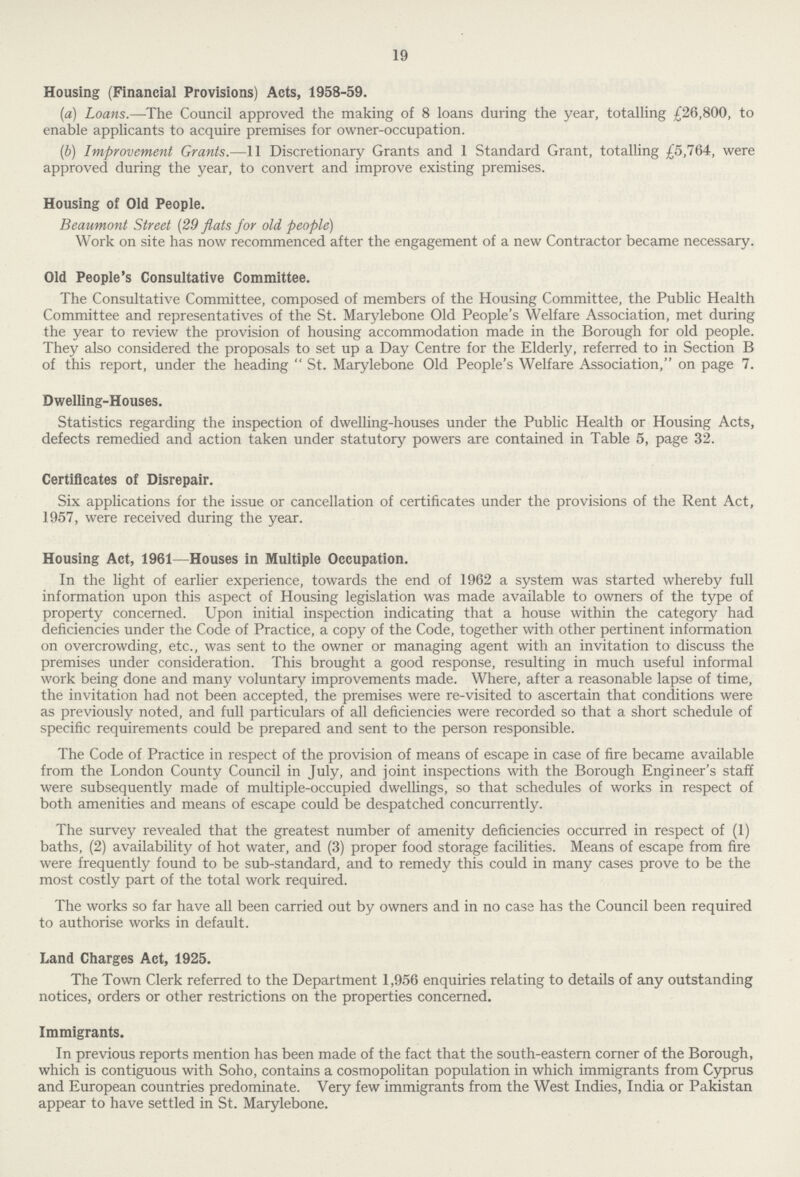 19 Housing (Financial Provisions) Acts, 1958-59. (a) Loans.—The Council approved the making of 8 loans during the year, totalling £26,800, to enable applicants to acquire premises for owner-occupation. (b) Improvement Grants.—11 Discretionary Grants and 1 Standard Grant, totalling £5,764, were approved during the year, to convert and improve existing premises. Housing of Old People. Beaumont Street (29 flats for old people) Work on site has now recommenced after the engagement of a new Contractor became necessary. Old People's Consultative Committee. The Consultative Committee, composed of members of the Housing Committee, the Public Health Committee and representatives of the St. Marylebone Old People's Welfare Association, met during the year to review the provision of housing accommodation made in the Borough for old people. They also considered the proposals to set up a Day Centre for the Elderly, referred to in Section B of this report, under the heading  St. Marylebone Old People's Welfare Association, on page 7. Dwelling-Houses. Statistics regarding the inspection of dwelling-houses under the Public Health or Housing Acts, defects remedied and action taken under statutory powers are contained in Table 5, page 32. Certificates of Disrepair. Six applications for the issue or cancellation of certificates under the provisions of the Rent Act, 1957, were received during the year. Housing Act, 1961—Houses in Multiple Occupation. In the light of earlier experience, towards the end of 1962 a system was started whereby full information upon this aspect of Housing legislation was made available to owners of the type of property concerned. Upon initial inspection indicating that a house within the category had deficiencies under the Code of Practice, a copy of the Code, together with other pertinent information on overcrowding, etc., was sent to the owner or managing agent with an invitation to discuss the premises under consideration. This brought a good response, resulting in much useful informal work being done and many voluntary improvements made. Where, after a reasonable lapse of time, the invitation had not been accepted, the premises were re-visited to ascertain that conditions were as previously noted, and full particulars of all deficiencies were recorded so that a short schedule of specific requirements could be prepared and sent to the person responsible. The Code of Practice in respect of the provision of means of escape in case of fire became available from the London County Council in July, and joint inspections with the Borough Engineer's staff were subsequently made of multiple-occupied dwellings, so that schedules of works in respect of both amenities and means of escape could be despatched concurrently. The survey revealed that the greatest number of amenity deficiencies occurred in respect of (1) baths, (2) availability of hot water, and (3) proper food storage facilities. Means of escape from fire were frequently found to be sub-standard, and to remedy this could in many cases prove to be the most costly part of the total work required. The works so far have all been carried out by owners and in no case has the Council been required to authorise works in default. Land Charges Act, 1925. The Town Clerk referred to the Department 1,956 enquiries relating to details of any outstanding notices, orders or other restrictions on the properties concerned. Immigrants. In previous reports mention has been made of the fact that the south-eastern corner of the Borough, which is contiguous with Soho, contains a cosmopolitan population in which immigrants from Cyprus and European countries predominate. Very few immigrants from the West Indies, India or Pakistan appear to have settled in St. Marylebone.