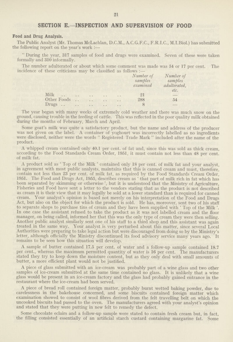 21 SECTION E.—INSPECTION AND SUPERVISION OF FOOD Food and Drug Analysis. The Public Analyst (Mr. Thomas McLachlan, D.C.M., A.C.G.F.C., F.R.I.C., M.I.Biol.) has submitted the following report on the year's work:— During the year, 317 samples of food and drugs were examined. Seven of these were taken formally and 310 informally. The number adulterated or about which some comment was made was 54 or 17 per cent. The incidence of these criticisms may be classified as follows:— Number of Number of samples samples examined adulterated, etc. Milk 21 — Other Foods 288 54 Drugs 8 — The year began with many weeks of extremely cold weather and there was much snow on the ground, causing trouble in the feeding of cattle. This was reflected in the poor quality milk obtained during the months of February, March and April. Some goat's milk was quite a satisfactory product, but the name and address of the producer was not given on the label. A container of yoghourt was incorrectly labelled as no ingredients were disclosed, neither were the words  Registered Trade Mark  included after the name of the product. A whipped cream contained only 40.1 per cent. of fat and, since this was sold as thick cream, according to the Food Standards Cream Order, 1951, it must contain not less than 48 per cent, of milk fat. A product sold as 'Top of the Milk' contained only 18 per cent. of milk fat and your analyst, in agreement with most public analysts, maintains that this is canned cream and must, therefore, contain not less than 23 per cent. of milk fat, as required by the Food Standards Cream Order, 1951. The Food and Drugs Act, 1955, describes cream as' that part of milk rich in fat which has been separated by skimming or otherwise', but it is understood that the Ministry of Agriculture, Fisheries and Food have sent a letter to the vendors stating that as the product is not described as cream it is their view that it may legally be sold at a lower standard than is required for canned cream. Your analyst's opinion is based not merely on his interpretation of the Food and Drugs Act, but also on the object for which the product is sold. He has, moreover, sent two of his staff to separate shops to purchase tins of cream and they have been supplied with ' Top of the Milk '. In one case the assistant refused to take the product as it was not labelled cream and the floor manager, on being called, informed her that this was the only type of cream they were then selling. Another public analyst similarly sent one of his staff to a third shop and this assistant was again treated in the same way. Your analyst is very perturbed about this matter, since several Local Authorities were preparing to take legal action but were discouraged from doing so by the Ministry's letter, although officially the Ministry discontinued its food advisory service many years ago. It remains to be seen how this situation will develop. A sample of butter contained 17.5 per cent. of water and a follow-up sample contained 18.7 per cent., whereas the maximum permitted quantity of water is 16 per cent. The manufacturers stated they try to keep down the moisture content, but as they only deal with small amounts of butter, a more efficient plant would not be justified. A piece of glass submitted with an ice-cream was probably part of a wine glass and two other samples of ice-cream submitted at the same time contained no glass. It is unlikely that a wine glass would be present in an ice-cream factory and the glass had probably gained entrance in the restaurant where the ice-cream had been served. A piece of bread roll contained foreign matter, probably burnt wetted baking powder, due to carelessness in the bakehouse concerned, and some biscuits contained foreign matter which examination showed to consist of wool fibres derived from the felt travelling belt on which the uncooked biscuits had passed to the oven. The manufacturers agreed with your analyst's opinion and stated that they were putting in new felt to remedy the defect. Some chocolate eclairs and a follow-up sample were stated to contain fresh cream but, in fact, the filling consisted essentially of an artificial starch custard containing margarine fat. Some