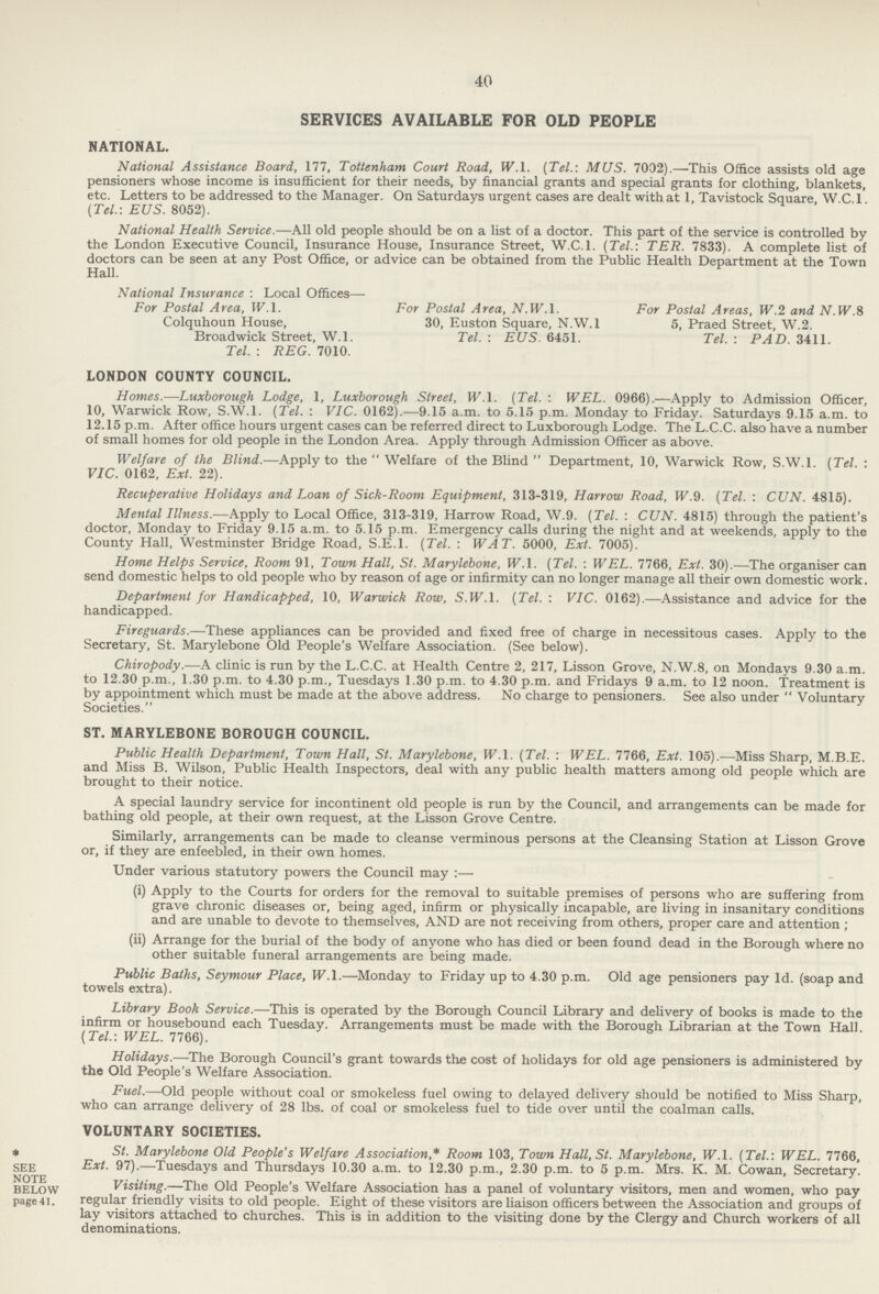 40 SERVICES AVAILABLE FOR OLD PEOPLE NATIONAL. National Assistance Board, 177, Tottenham Court Road, W.l. (Tel.: MUS. 7032).—This Office assists old age pensioners whose income is insufficient for their needs, by financial grants and special grants for clothing, blankets, etc. Letters to be addressed to the Manager. On Saturdays urgent cases are dealt with at 1, Tavistock Square, W.C. 1. (Tel.-. EUS. 8052). National Health Service.—All old people should be on a list of a doctor. This part of the service is controlled by the London Executive Council, Insurance House, Insurance Street, W.C.I. (Tel.: TER. 7833). A complete list of doctors can be seen at any Post Office, or advice can be obtained from the Public Health Department at the Town Hall. National Insurance : Local Offices— For Postal Area, W.l. For Postal Area, N.W.l. For Postal Areas, W.2 and N. IV.S Colquhoun House, 30, Euston Square, N.W.l 5, Praed Street, W.2. Broadwick Street, W.l. Tel. : EUS. 6451. Tel. : PAD. 3411. Tel. : REG. 7010. LONDON COUNTY COUNCIL. Homes.—Luxborough Lodge, 1, Luxborough Street, W.l. (Tel. : WEL. 0966).—Apply to Admission Officer, 10, Warwick Row, S.W.I. (Tel. : VIC. 0162).—9.15 a.m. to 5.15 p.m. Monday to Friday. Saturdays 9.15 a.m. to 12.15 p.m. After office hours urgent cases can be referred direct to Luxborough Lodge. The L.C.C. also have a number of small homes for old people in the London Area. Apply through Admission Officer as above. Welfare of the Blind.—Apply to the  Welfare of the Blind  Department, 10, Warwick Row, S.W.I. (Tel. : VIC. 0162, Ext. 22). Recuperative Holidays and Loan of Sick-Room Equipment, 313-319, Harrow Road, W.9. (Tel. : CUN. 4815). Mental Illness.—Apply to Local Office, 313-319, Harrow Road, W.9. (Tel. : CUN. 4815) through the patient's doctor, Monday to Friday 9.15 a.m. to 5.15 p.m. Emergency calls during the night and at weekends, apply to the County Hall, Westminster Bridge Road, S.E.I. (Tel. : WAT. 5000, Ext. 7005). Home Helps Service, Room 91, Town Hall, St. Marylebone, W.l. (Tel. : WEL. 7766, Ext. 30).—The organiser can send domestic helps to old people who by reason of age or infirmity can no longer manage all their own domestic work. Department for Handicapped, 10, Warwick Row, S.W.I. (Tel. : VIC. 0162).—Assistance and advice for the handicapped. Fireguards.—These appliances can be provided and fixed free of charge in necessitous cases. Apply to the Secretary, St. Marylebone Old People's Welfare Association. (See below). Chiropody.—A clinic is run by the L.C.C. at Health Centre 2, 217, Lisson Grove, N.W.8, on Mondays 9.30 a.m. to 12.30 p.m., 1.30 p.m. to 4.30 p.m., Tuesdays 1.30 p.m. to 4.30 p.m. and Fridays 9 a.m. to 12 noon. Treatment is by appointment which must be made at the above address. No charge to pensioners. See also under  Voluntary Societies. ST. MARYLEBONE BOROUGH COUNCIL. Public Health Department, Town Hall, St. Marylebone, W.l. (Tel. : WEL. 7766, Ext. 105)..—Miss Sharp, M.B.E. and Miss B. Wilson, Public Health Inspectors, deal with any public health matters among old people which are brought to their notice. A special laundry service for incontinent old people is run by the Council, and arrangements can be made for bathing old people, at their own request, at the Lisson Grove Centre. Similarly, arrangements can be made to cleanse verminous persons at the Cleansing Station at Lisson Grove or, if they are enfeebled, in their own homes. Under various statutory powers the Council may :— (i) Apply to the Courts for orders for the removal to suitable premises of persons who are suffering from grave chronic diseases or, being aged, infirm or physically incapable, are living in insanitary conditions and are unable to devote to themselves, AND are not receiving from others, proper care and attention ; (ii) Arrange for the burial of the body of anyone who has died or been found dead in the Borough where no other suitable funeral arrangements are being made. Public Baths, Seymour Place, W.l.—Monday to Friday up to 4.30 p.m. Old age pensioners pay Id. (soap and towels extra). Library Book Service.—This is operated by the Borough Council Library and delivery of books is made to the infirm or housebound each Tuesday. Arrangements must be made with the Borough Librarian at the Town Hall. (Tel.: WEL. 7766). Holidays.—The Borough Council's grant towards the cost of holidays for old age pensioners is administered by the Old People's Welfare Association. Fuel.—Old people without coal or smokeless fuel owing to delayed delivery should be notified to Miss Sharp, who can arrange delivery of 28 lbs. of coal or smokeless fuel to tide over until the coalman calls. VOLUNTARY SOCIETIES. * St. Marylebone Old People's Welfare Association,* Room 103, Town Hall, St. Marylebone, W.l. (Tel.: WEL. 7766, see Ext. 97).—Tuesdays and Thursdays 10.30 a.m. to 12.30 p.m., 2.30 p.m. to 5 p.m. Mrs. K. M. Cowan, Secretary. below Visiting.—The Old People's Welfare Association has a panel of voluntary visitors, men and women, who pay page 41. regular friendly visits to old people. Eight of these visitors are liaison officers between the Association and groups of lay visitors attached to churches. This is in addition to the visiting done by the Clergy and Church workers of all denominations.