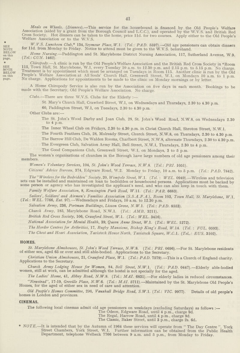 41 Meals on Wheels. (Dinners).—This service for the housebound is financed by the Old People's Welfare Association (aided by a grant from the Borough Council and L.C.C.), and operated by the W.V.S. and British Red Cross Society. Hot dinners can be taken to the home, price l1d. for two courses. Apply either to the Old People's Welfare Association or to the W.V.S. SEE W. V.S. Luncheon Club* 134, Seymour Place, W.l. (Tel.-. PAD. 5597).—Old age pensioners can obtain dinners NOTE BELOW for l1d- from Monday to Friday. Notice to attend must be given to the W.V.S. beforehand. on this Home Nursing.—Paddington and St. Marylebone District Nursing Association, 117, Sutherland Avenue, W.9. page (Tel.-. CUN. 1462). * Chiropody.—A clinic is run by the Old People's Welfare Association and the British Red Cross Society in *Room SEE 115, Town Hall, St. Marylebone, W.l, every Tuesday 10 a.m. to 12.30 p.m. and 2.15 p.m. to 5.15 p.m. No charge. BELOW Treatment is by appointment which must be arranged on Tuesdays in Room 115. Another clinic is run by the Old on this People's Welfare Association at All Souls' Church Hall, Greenwell Street, W.l, on Mondays 10 a.m. to 1 p.m. page. No charge. Applications for appointments to be made to the clinic on Monday mornings or by letter. A Home Chiropody Service is also run by the Association on five days in each month. Bookings to be made with the Secretary, Old People's Welfare Association. No charge. Clubs.—There are three W.V.S. Clubs for the Elderly :— St. Mary's Church Hall, Crawford Street, W.l, on Wednesdays and Thursdays, 2.30 to 4.30 p.m. 60, Paddington Street, W.l, on Tuesdays, 2.30 to 4.30 p.m. Other Clubs are:— The St. John's Wood Darby and Joan Club, 28, St. John's Wood Road, N.W.8, on Wednesdays 2.30 to 4 p.m. The Inner Wheel Club on Fridays, 2.30 to 4.30 p.m. in Christ Church Hall, Shroton Street, N.W.l. The Fourth Feathers Club, 28, Mulready Street, Church Street, N.W.8, on Thursdays, 2.30 to 4.30 p.m. The Barrow Hill Club, De Walden Rooms, Charlbert Street, N.W.8, alternate Thursdays, 2.30 to 4.30 p.m. The Evergreen Club, Salvation Army Hall, Bell Street, N.W.l, Thursdays, 2.30 to 4 p.m. The Good Companions Club, Greenwell Street, W.l, on Mondays, 3 to 5 p.m. The women's organisations of churches in the Borough have large numbers of old age pensioners among their members. Women's Voluntary Services, 104, St. John's Wood Terrace, N.W.8. (Tel.-. PRI. 1051). Citizens' Advice Bureau, 374, Edgware Road, W.2. Monday to Friday, 10 a.m. to 5 p.m. (Tel.-. PAD. 7842). The Wireless for the Bedridden Society, 20, Wimpole Street, W.l. (Tel. : WEL. 0949).—Wireless and television sets can be installed and maintained on loan to bedridden or housebound persons. Applications must be backed by some person or agency who has investigated the applicant's need, and who can also keep in touch with them. Family Welfare Association, 8, Kensington Park Road, W. 11. (Tel.: PAR. 6683). Sailors', Soldiers' and Airmen's Families Association (S.S.A.F.A.), Room 103, Town Hall, St. Marylebone, W.l. (Tel.: WEL. 7766, Ext. 97).—Wednesdays and Fridays, 10 a.m. to 12.30 p.m. Salvation Army, 236, Portman Buildings, Lisson Grove, N.W.l. (Tel.: PAD. 8553). Church Army, 185, Marylebone Road, N.W.l. (Tel.: AMB. 3211). British Red Cross Society, 106, Crawford Street, W.l. (Tel.: WEL. 3416). National Association for Mental Health, 39, Queen Anne Street, W.l. (Tel.: WEL. 1272). The Horder Centres for Arthritics, 17, Rugby Mansions, Bishop King's Road, W. 14. (Tel. : FUL. 0593). The Chest and Heart Association, Tavistock House North, Tavistock Square, W.C.I. (Tel.: EUS. 3102). HOMES. St. Marylebone Almshouses, St. John's Wood Terrace, N.W.8. (Tel.: PRI. 0696).—For St. Marylebone residents of either sex, aged 65 or over and still able-bodied. Applications to the Secretary. Christian Union Almshouses, 21, Crawford Place, W.l. (Tel.: PAD. 7579).—This is a Church of England charity. Applications to the Secretary. Church Army Lodging House for Women, 84, Bell Street, N.W.l. (Tel.: PAD. 0447).—Elderly able-bodied women, still at work, can be admitted although the hostel is not specially for the aged. The Ladies' Home, 41, Abbey Road, N.W.8. (Tel.: MAI. 6831).—For elderly ladies in reduced circumstances. Newstead, 17-19, Greville Place, N.W.6. (Tel.: MAI. 5711).—Maintained by the St. Marylebone Old People's Homes, for the aged of either sex in need of care and attention. Old People's Homes Committee, 296, Vauxhall Bridge Road, S.W.I. (Tel.: VIC. 9977). Details of old people's homes in London and provinces. CINEMAS. The following local cinemas admit old age pensioners on weekdays (excluding Saturdays) as follows:— The Odeon, Edgware Road, until 4 p.m., charge 9d. The Regal, Harrow Road, until 4 p.m., charge 9d. The Classic, Baker Street, until 3 p.m., charge 2s. 6d. * NOTE.—It is intended that by the Autumn of 1964 these services will operate from  The Day Centre , York Street Chambers, York Street, W.l. Further information can be obtained from the Public Health Department, telephone Welbeck 7766 between 9 a.m. and 5 p.m., from Monday to Friday.