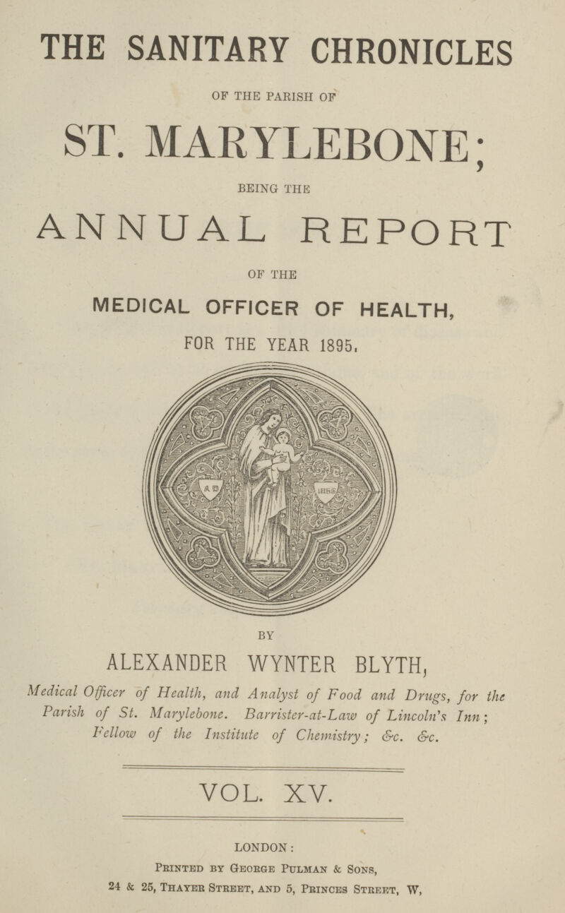 THE SANITARY CHRONICLES OF THE PARISH OF ST. MARYLEBONE; BEING THE ANNUAL REPORT OF THE MEDICAL OFFICER OF HEALTH, FOR THE YEAR 1895. BY ALEXANDER WYNTER RLYTH, Medical Officer of Health, and Analyst of Food and Drugs, for the Parish of St. Marylebone. Barrister-at-Law of Lincoln's Inn; Fellow of the Institute of Chemistry; &c. &c. VOL. XV. * LONDON: Printed by George Pulman & Sons, 24 k 25, Thayer Street, and 5, Princes Street, W,