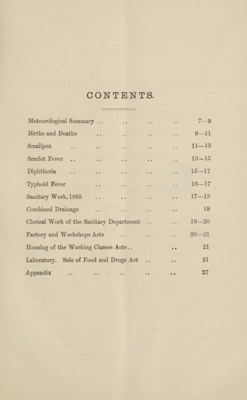 CONTENTS. Meteorological Summary 7—9 Births and Deaths 9—11 Smallpox 11—13 Scarlet Fever 13—15 Diphtheria 15—17 Typhoid Fever 16—17 Sanitary Work, 1895 17—18 Combined Drainage 19 Clerical Work of the Sanitary Department 19—20 Factory and Workshops Acts 20—21 Housing of the Working Classes Acts 21 Laboratory. Sale of Food and Drugs Act 21 Appendix 27