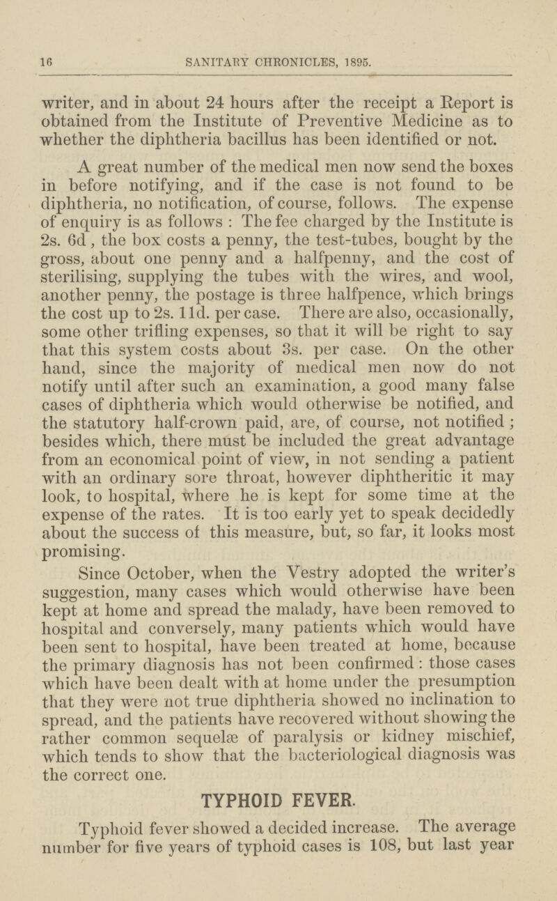 16 SANITARY CHRONICLES, 1895. writer, and in about 24 hours after the receipt a Report is obtained from the Institute of Preventive Medicine as to whether the diphtheria bacillus has been identified or not. A great number of the medical men now send the boxes in before notifying, and if the case is not found to be diphtheria, no notification, of course, follows. The expense of enquiry is as follows: The fee charged by the Institute is 2s. 6d , the box costs a penny, the test-tubes, bought by the gross, about one penny and a halfpenny, and the cost of sterilising, supplying the tubes with the wires, and wool, another penny, the postage is three halfpence, which brings the cost up to 2s. lid. per case. There are also, occasionally, some other trifling expenses, so that it will be right to say that this system costs about 3s. per case. On the other hand, since the majority of medical men now do not notify until after such an examination, a good many false cases of diphtheria which would otherwise be notified, and the statutory half-crown paid, are, of course, not notified; besides which, there must be included the great advantage from an economical point of view, in not sending a patient with an ordinary sore throat, however diphtheritic it may look, to hospital, where he is kept for some time at the expense of the rates. It is too early yet to speak decidedly about the success of this measure, but, so far, it looks most promising. Since October, when the Vestry adopted the writer's suggestion, many cases which would otherwise have been kept at home and spread the malady, have been removed to hospital and conversely, many patients which would have been sent to hospital, have been treated at home, because the primary diagnosis has not been confirmed: those cases which have been dealt with at home under the presumption that they were not true diphtheria showed no inclination to spread, and the patients have recovered without showing the rather common sequelfe of paralysis or kidney mischief, which tends to show that the bacteriological diagnosis was the correct one. TYPHOID FEVER. Typhoid fever showed a decided increase. The average number for five years of typhoid cases is 108, but last year