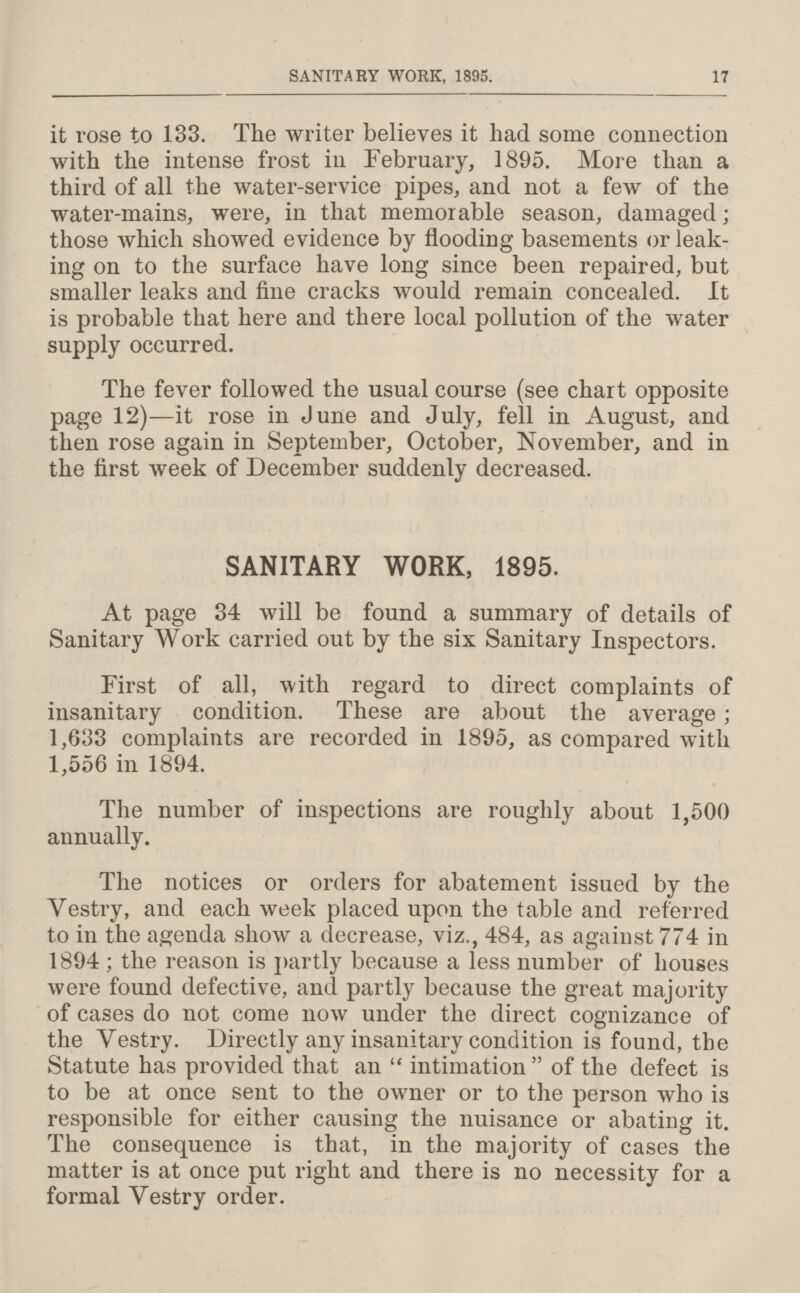 SANITARY WORK, 1895. 17 it rose to 133. The writer believes it had some connection with the intense frost in February, 1895. More than a third of all the water-service pipes, and not a few of the water-mains, were, in that memorable season, damaged; those which showed evidence by flooding basements or leak ing on to the surface have long since been repaired, but smaller leaks and fine cracks would remain concealed. It is probable that here and there local pollution of the water supply occurred. The fever followed the usual course (see chart opposite page 12)—it rose in June and July, fell in August, and then rose again in September, October, November, and in the first week of December suddenly decreased. SANITARY WORK, 1895. At page 34 will be found a summary of details of Sanitary Work carried out by the six Sanitary Inspectors. First of all, with regard to direct complaints of insanitary condition. These are about the average; 1,633 complaints are recorded in 1895, as compared with 1,556 in 1894. The number of inspections are roughly about 1,500 annually. The notices or orders for abatement issued by the Vestry, and each week placed upon the table and referred to in the agenda show a decrease, viz., 484, as against 774 in 1894; the reason is partly because a less number of houses were found defective, and partly because the great majority of cases do not come now under the direct cognizance of the Vestry. Directly any insanitary condition is found, the Statute has provided that an intimation of the defect is to be at once sent to the owner or to the person who is responsible for either causing the nuisance or abating it. The consequence is that, in the majority of cases the matter is at once put right and there is no necessity for a formal Vestry order.